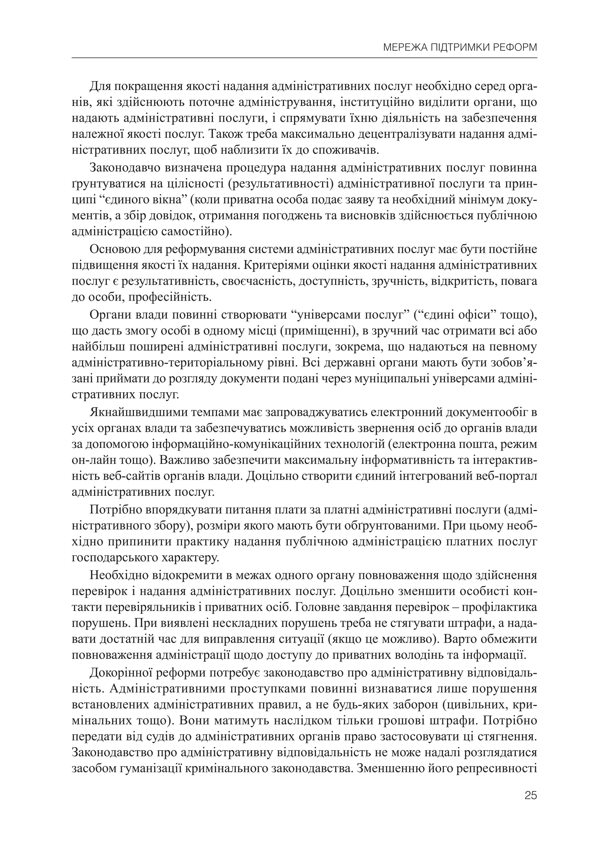 25
МЕРЕЖА ПІДТРИМКИ РЕФОРМ
Для покращення якості надання адміністративних послуг необхідно серед орга-
нів, які здійснюють поточне адміністрування, інституційно виділити органи, що
надають адміністративні послуги, і спрямувати їхню діяльність на забезпечення
належної якості послуг. Також треба максимально децентралізувати надання адмі-
ністративних послуг, щоб наблизити їх до споживачів.
Законодавчо визначена процедура надання адміністративних послуг повинна
ґрунтуватися на цілісності (результативності) адміністративної послуги та прин-
ципі “єдиного вікна” (коли приватна особа подає заяву та необхідний мінімум доку-
ментів, а збір довідок, отримання погоджень та висновків здійснюється публічною
адміністрацією самостійно).
Основою для реформування системи адміністративних послуг має бути постійне
підвищення якості їх надання. Критеріями оцінки якості надання адміністративних
послуг є результативність, своєчасність, доступність, зручність, відкритість, повага
до особи, професійність.
Органи влади повинні створювати “універсами послуг” (“єдині офіси” тощо),
що дасть змогу особі в одному місці (приміщенні), в зручний час отримати всі або
найбільш поширені адміністративні послуги, зокрема, що надаються на певному
адміністративно-територіальному рівні. Всі державні органи мають бути зобов’я-
зані приймати до розгляду документи подані через муніципальні універсами адміні-
стративних послуг.
Якнайшвидшими темпами має запроваджуватись електронний документообіг в
усіх органах влади та забезпечуватись можливість звернення осіб до органів влади
за допомогою інформаційно-комунікаційних технологій (електронна пошта, режим
он-лайн тощо). Важливо забезпечити максимальну інформативність та інтерактив-
ність веб-сайтів органів влади. Доцільно створити єдиний інтегрований веб-портал
адміністративних послуг.
Потрібно впорядкувати питання плати за платні адміністративні послуги (адмі-
ністративного збору), розміри якого мають бути обґрунтованими. При цьому необ-
хідно припинити практику надання публічною адміністрацією платних послуг
господарського характеру.
Необхідно відокремити в межах одного органу повноваження щодо здійснення
перевірок і надання адміністративних послуг. Доцільно зменшити особисті кон-
такти перевіряльників і приватних осіб. Головне завдання перевірок – профілактика
порушень. При виявлені нескладних порушень треба не стягувати штрафи, а нада-
вати достатній час для виправлення ситуації (якщо це можливо). Варто обмежити
повноваження адміністрації щодо доступу до приватних володінь та інформації.
Докорінної реформи потребує законодавство про адміністративну відповідаль-
ність. Адміністративними проступками повинні визнаватися лише порушення
встановлених адміністративних правил, а не будь-яких заборон (цивільних, кри-
мінальних тощо). Вони матимуть наслідком тільки грошові штрафи. Потрібно
передати від судів до адміністративних органів право застосовувати ці стягнення.
Законодавство про адміністративну відповідальність не може надалі розглядатися
засобом гуманізації кримінального законодавства. Зменшенню його репресивності
 
