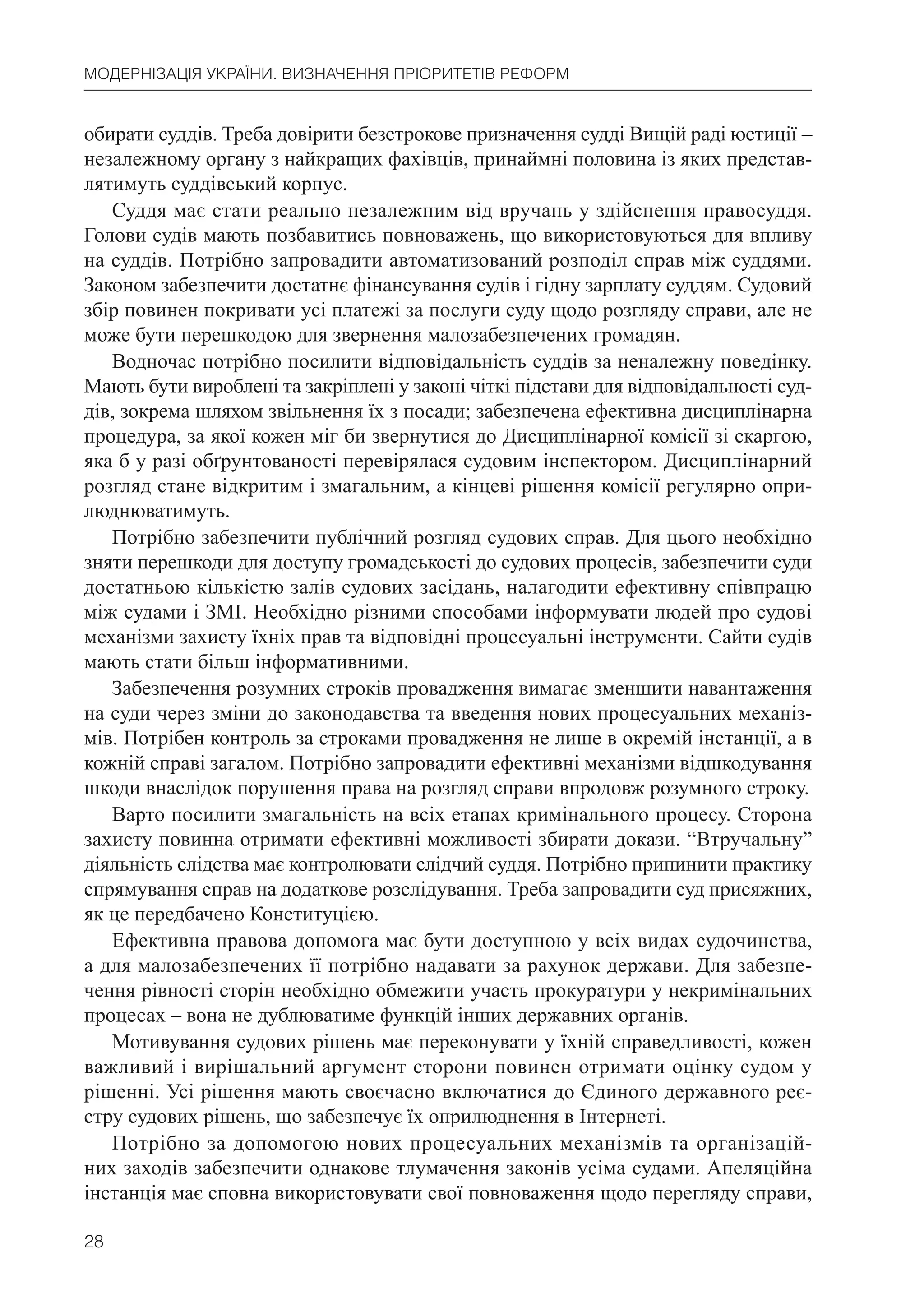 28
МОДЕРНІЗАЦІЯ УКРАЇНИ. ВИЗНАЧЕННЯ ПРІОРИТЕТІВ РЕФОРМ
обирати суддів. Треба довірити безстрокове призначення судді Вищій раді юстиції –
незалежному органу з найкращих фахівців, принаймні половина із яких представ-
лятимуть суддівський корпус.
Суддя має стати реально незалежним від вручань у здійснення правосуддя.
Голови судів мають позбавитись повноважень, що використовуються для впливу
на суддів. Потрібно запровадити автоматизований розподіл справ між суддями.
Законом забезпечити достатнє фінансування судів і гідну зарплату суддям. Судовий
збір повинен покривати усі платежі за послуги суду щодо розгляду справи, але не
може бути перешкодою для звернення малозабезпечених громадян.
Водночас потрібно посилити відповідальність суддів за неналежну поведінку.
Мають бути вироблені та закріплені у законі чіткі підстави для відповідальності суд-
дів, зокрема шляхом звільнення їх з посади; забезпечена ефективна дисциплінарна
процедура, за якої кожен міг би звернутися до Дисциплінарної комісії зі скаргою,
яка б у разі обґрунтованості перевірялася судовим інспектором. Дисциплінарний
розгляд стане відкритим і змагальним, а кінцеві рішення комісії регулярно опри-
люднюватимуть.
Потрібно забезпечити публічний розгляд судових справ. Для цього необхідно
зняти перешкоди для доступу громадськості до судових процесів, забезпечити суди
достатньою кількістю залів судових засідань, налагодити ефективну співпрацю
між судами і ЗМІ. Необхідно різними способами інформувати людей про судові
механізми захисту їхніх прав та відповідні процесуальні інструменти. Сайти судів
мають стати більш інформативними.
Забезпечення розумних строків провадження вимагає зменшити навантаження
на суди через зміни до законодавства та введення нових процесуальних механіз-
мів. Потрібен контроль за строками провадження не лише в окремій інстанції, а в
кожній справі загалом. Потрібно запровадити ефективні механізми відшкодування
шкоди внаслідок порушення права на розгляд справи впродовж розумного строку.
Варто посилити змагальність на всіх етапах кримінального процесу. Сторона
захисту повинна отримати ефективні можливості збирати докази. “Втручальну”
діяльність слідства має контролювати слідчий суддя. Потрібно припинити практику
спрямування справ на додаткове розслідування. Треба запровадити суд присяжних,
як це передбачено Конституцією.
Ефективна правова допомога має бути доступною у всіх видах судочинства,
а для малозабезпечених її потрібно надавати за рахунок держави. Для забезпе-
чення рівності сторін необхідно обмежити участь прокуратури у некримінальних
процесах – вона не дублюватиме функцій інших державних органів.
Мотивування судових рішень має переконувати у їхній справедливості, кожен
важливий і вирішальний аргумент сторони повинен отримати оцінку судом у
рішенні. Усі рішення мають своєчасно включатися до Єдиного державного реє-
стру судових рішень, що забезпечує їх оприлюднення в Інтернеті.
Потрібно за допомогою нових процесуальних механізмів та організацій-
них заходів забезпечити однакове тлумачення законів усіма судами. Апеляційна
інстанція має сповна використовувати свої повноваження щодо перегляду справи,
 