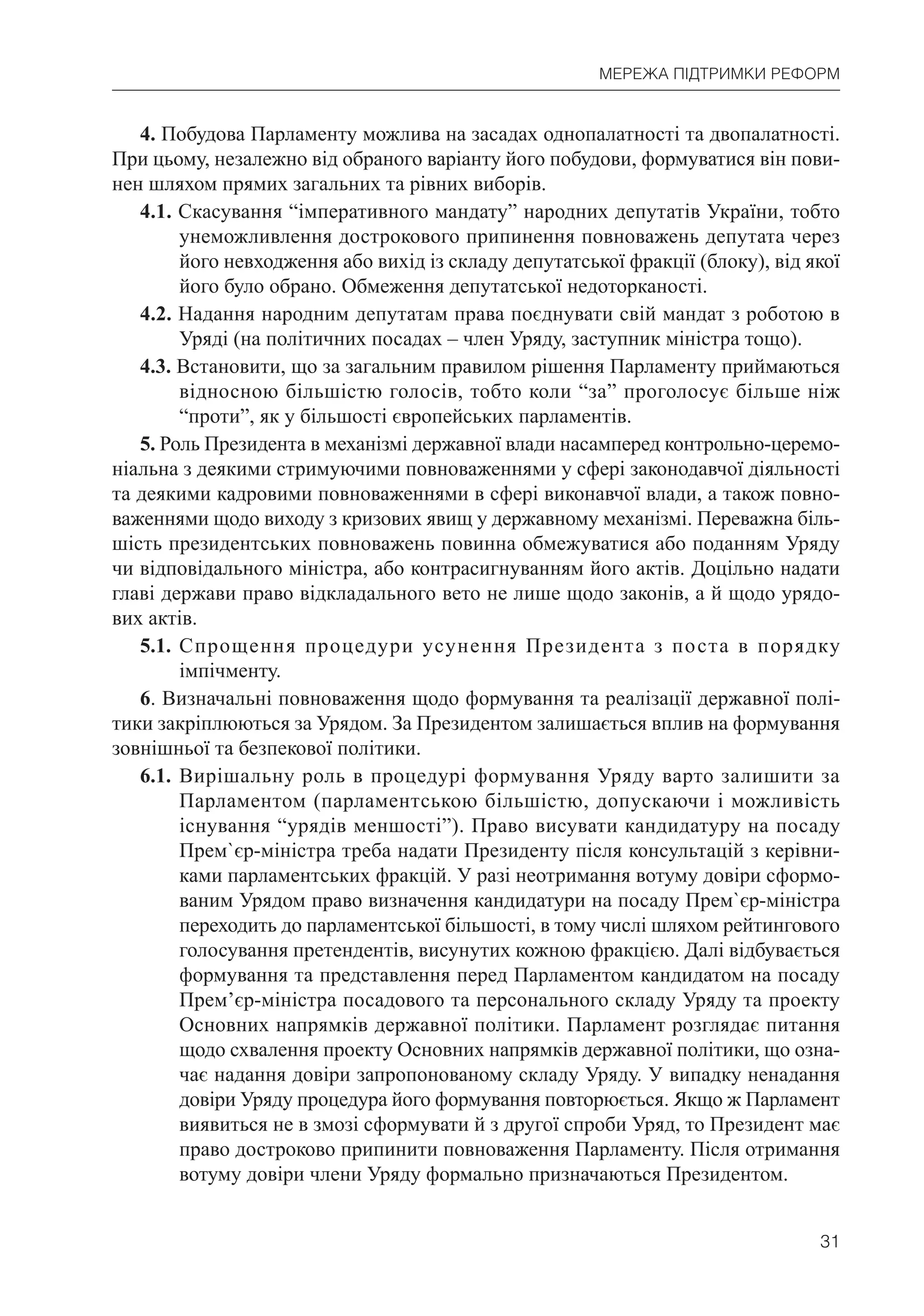 31
МЕРЕЖА ПІДТРИМКИ РЕФОРМ
4. Побудова Парламенту можлива на засадах однопалатності та двопалатності.
При цьому, незалежно від обраного варіанту його побудови, формуватися він пови-
нен шляхом прямих загальних та рівних виборів.
4.1. Скасування “імперативного мандату” народних депутатів України, тобто
унеможливлення дострокового припинення повноважень депутата через
його невходження або вихід із складу депутатської фракції (блоку), від якої
його було обрано. Обмеження депутатської недоторканості.
4.2. Надання народним депутатам права поєднувати свій мандат з роботою в
Уряді (на політичних посадах – член Уряду, заступник міністра тощо).
4.3. Встановити, що за загальним правилом рішення Парламенту приймаються
відносною більшістю голосів, тобто коли “за” проголосує більше ніж
“проти”, як у більшості європейських парламентів.
5. Роль Президента в механізмі державної влади насамперед контрольно-церемо-
ніальна з деякими стримуючими повноваженнями у сфері законодавчої діяльності
та деякими кадровими повноваженнями в сфері виконавчої влади, а також повно-
важеннями щодо виходу з кризових явищ у державному механізмі. Переважна біль-
шість президентських повноважень повинна обмежуватися або поданням Уряду
чи відповідального міністра, або контрасигнуванням його актів. Доцільно надати
главі держави право відкладального вето не лише щодо законів, а й щодо урядо-
вих актів.
5.1. Спрощення процедури усунення Президента з поста в порядку
імпічменту.
6. Визначальні повноваження щодо формування та реалізації державної полі-
тики закріплюються за Урядом. За Президентом залишається вплив на формування
зовнішньої та безпекової політики.
6.1. Вирішальну роль в процедурі формування Уряду варто залишити за
Парламентом (парламентською більшістю, допускаючи і можливість
існування “урядів меншості”). Право висувати кандидатуру на посаду
Прем`єр-міністра треба надати Президенту після консультацій з керівни-
ками парламентських фракцій. У разі неотримання вотуму довіри сформо-
ваним Урядом право визначення кандидатури на посаду Прем`єр-міністра
переходить до парламентської більшості, в тому числі шляхом рейтингового
голосування претендентів, висунутих кожною фракцією. Далі відбувається
формування та представлення перед Парламентом кандидатом на посаду
Прем’єр-міністра посадового та персонального складу Уряду та проекту
Основних напрямків державної політики. Парламент розглядає питання
щодо схвалення проекту Основних напрямків державної політики, що озна-
чає надання довіри запропонованому складу Уряду. У випадку ненадання
довіри Уряду процедура його формування повторюється. Якщо ж Парламент
виявиться не в змозі сформувати й з другої спроби Уряд, то Президент має
право достроково припинити повноваження Парламенту. Після отримання
вотуму довіри члени Уряду формально призначаються Президентом.
 
