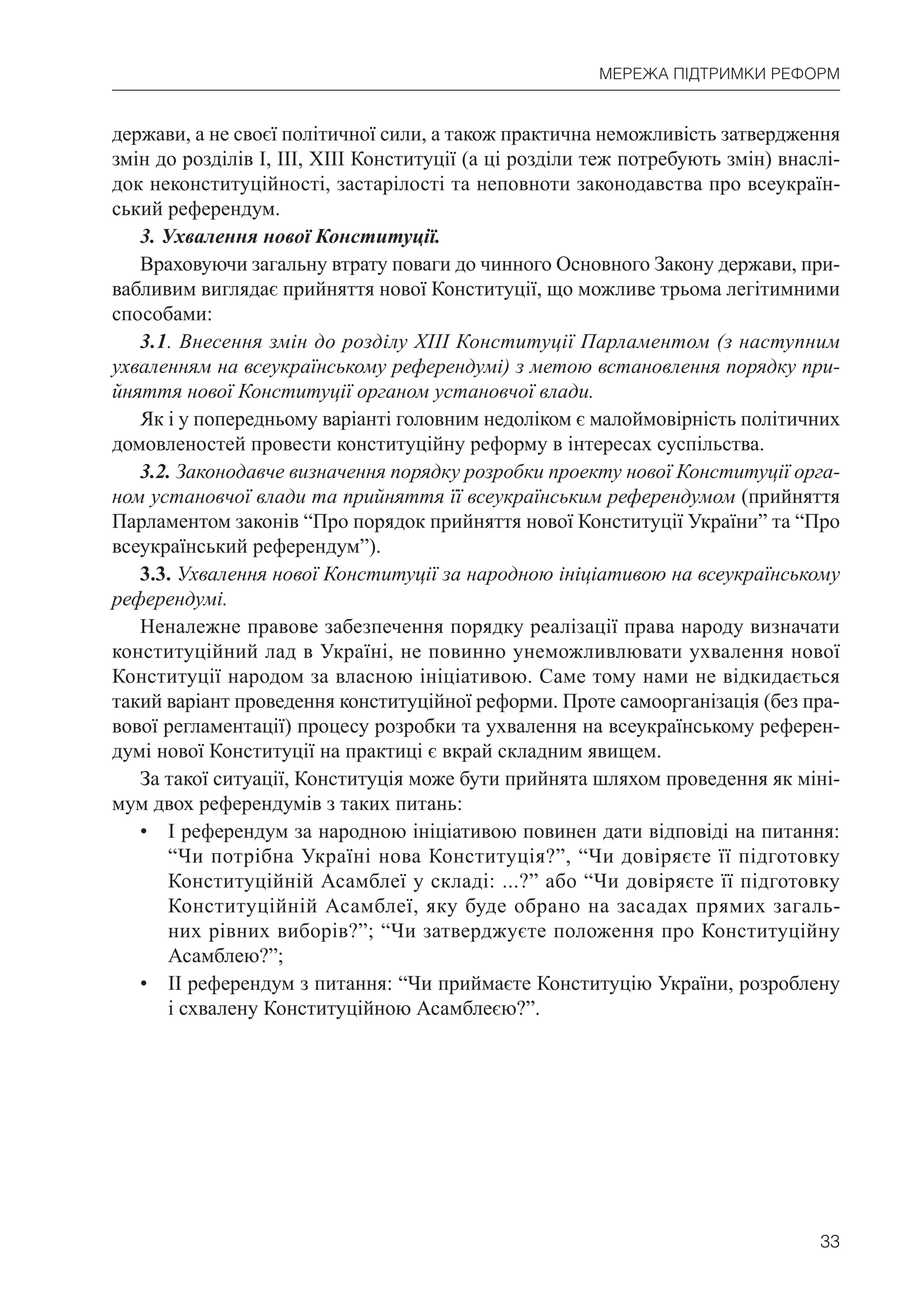 33
МЕРЕЖА ПІДТРИМКИ РЕФОРМ
держави, а не своєї політичної сили, а також практична неможливість затвердження
змін до розділів І, ІІІ, XIII Конституції (а ці розділи теж потребують змін) внаслі-
док неконституційності, застарілості та неповноти законодавства про всеукраїн-
ський референдум.
3. Ухвалення нової Конституції.
Враховуючи загальну втрату поваги до чинного Основного Закону держави, при-
вабливим виглядає прийняття нової Конституції, що можливе трьома легітимними
способами:
3.1. Внесення змін до розділу XIII Конституції Парламентом (з наступним
ухваленням на всеукраїнському референдумі) з метою встановлення порядку при-
йняття нової Конституції органом установчої влади.
Як і у попередньому варіанті головним недоліком є малоймовірність політичних
домовленостей провести конституційну реформу в інтересах суспільства.
3.2. Законодавче визначення порядку розробки проекту нової Конституції орга-
ном установчої влади та прийняття її всеукраїнським референдумом (прийняття
Парламентом законів “Про порядок прийняття нової Конституції України” та “Про
всеукраїнський референдум”).
3.3. Ухвалення нової Конституції за народною ініціативою на всеукраїнському
референдумі.
Неналежне правове забезпечення порядку реалізації права народу визначати
конституційний лад в Україні, не повинно унеможливлювати ухвалення нової
Конституції народом за власною ініціативою. Саме тому нами не відкидається
такий варіант проведення конституційної реформи. Проте самоорганізація (без пра-
вової регламентації) процесу розробки та ухвалення на всеукраїнському референ-
думі нової Конституції на практиці є вкрай складним явищем.
За такої ситуації, Конституція може бути прийнята шляхом проведення як міні-
мум двох референдумів з таких питань:
• І референдум за народною ініціативою повинен дати відповіді на питання:
“Чи потрібна Україні нова Конституція?”, “Чи довіряєте її підготовку
Конституційній Асамблеї у складі: ...?” або “Чи довіряєте її підготовку
Конституційній Асамблеї, яку буде обрано на засадах прямих загаль-
них рівних виборів?”; “Чи затверджуєте положення про Конституційну
Асамблею?”;
• ІІ референдум з питання: “Чи приймаєте Конституцію України, розроблену
і схвалену Конституційною Асамблеєю?”.
 