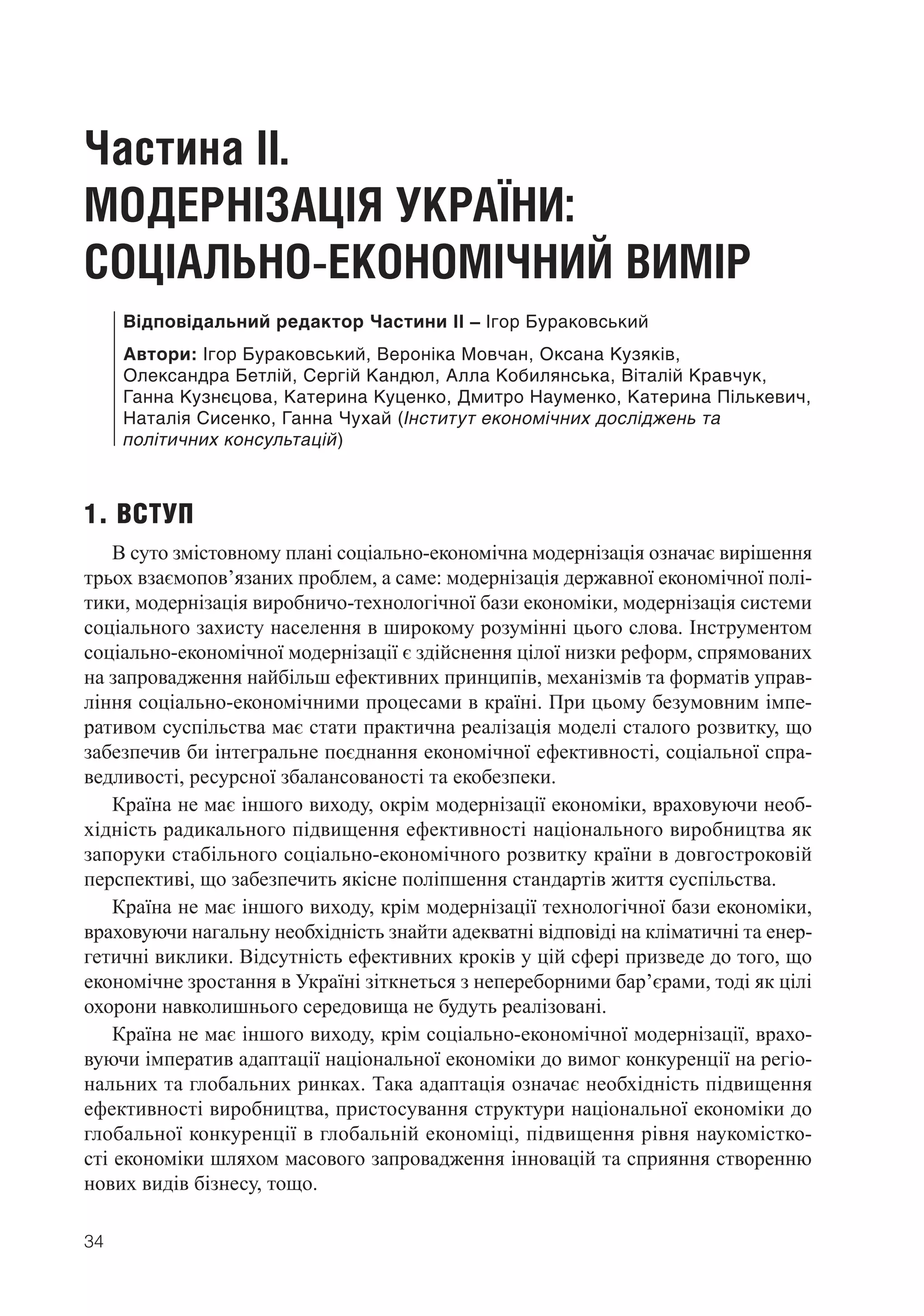 34
Частина ІІ.
МОДЕРНІЗАЦІЯ УКРАЇНИ:
СОЦІАЛЬНО-ЕКОНОМІЧНИЙ ВИМІР
Відповідальний редактор Частини ІІ – Ігор Бураковський
Автори: Ігор Бураковський, Вероніка Мовчан, Оксана Кузяків,
Олександра Бетлій, Сергій Кандюл, Алла Кобилянська, Віталій Кравчук,
Ганна Кузнєцова, Катерина Куценко, Дмитро Науменко, Катерина Пількевич,
Наталія Сисенко, Ганна Чухай (Інститут економічних досліджень та
політичних консультацій)
1. ВСТУП
В суто змістовному плані соціально-економічна модернізація означає вирішення
трьох взаємопов’язаних проблем, а саме: модернізація державної економічної полі-
тики, модернізація виробничо-технологічної бази економіки, модернізація системи
соціального захисту населення в широкому розумінні цього слова. Інструментом
соціально-економічної модернізації є здійснення цілої низки реформ, спрямованих
на запровадження найбільш ефективних принципів, механізмів та форматів управ-
ління соціально-економічними процесами в країні. При цьому безумовним імпе-
ративом суспільства має стати практична реалізація моделі сталого розвитку, що
забезпечив би інтегральне поєднання економічної ефективності, соціальної спра-
ведливості, ресурсної збалансованості та екобезпеки.
Країна не має іншого виходу, окрім модернізації економіки, враховуючи необ-
хідність радикального підвищення ефективності національного виробництва як
запоруки стабільного соціально-економічного розвитку країни в довгостроковій
перспективі, що забезпечить якісне поліпшення стандартів життя суспільства.
Країна не має іншого виходу, крім модернізації технологічної бази економіки,
враховуючи нагальну необхідність знайти адекватні відповіді на кліматичні та енер-
гетичні виклики. Відсутність ефективних кроків у цій сфері призведе до того, що
економічне зростання в Україні зіткнеться з непереборними бар’єрами, тоді як цілі
охорони навколишнього середовища не будуть реалізовані.
Країна не має іншого виходу, крім соціально-економічної модернізації, врахо-
вуючи імператив адаптації національної економіки до вимог конкуренції на регіо-
нальних та глобальних ринках. Така адаптація означає необхідність підвищення
ефективності виробництва, пристосування структури національної економіки до
глобальної конкуренції в глобальній економіці, підвищення рівня наукомістко-
сті економіки шляхом масового запровадження інновацій та сприяння створенню
нових видів бізнесу, тощо.
 