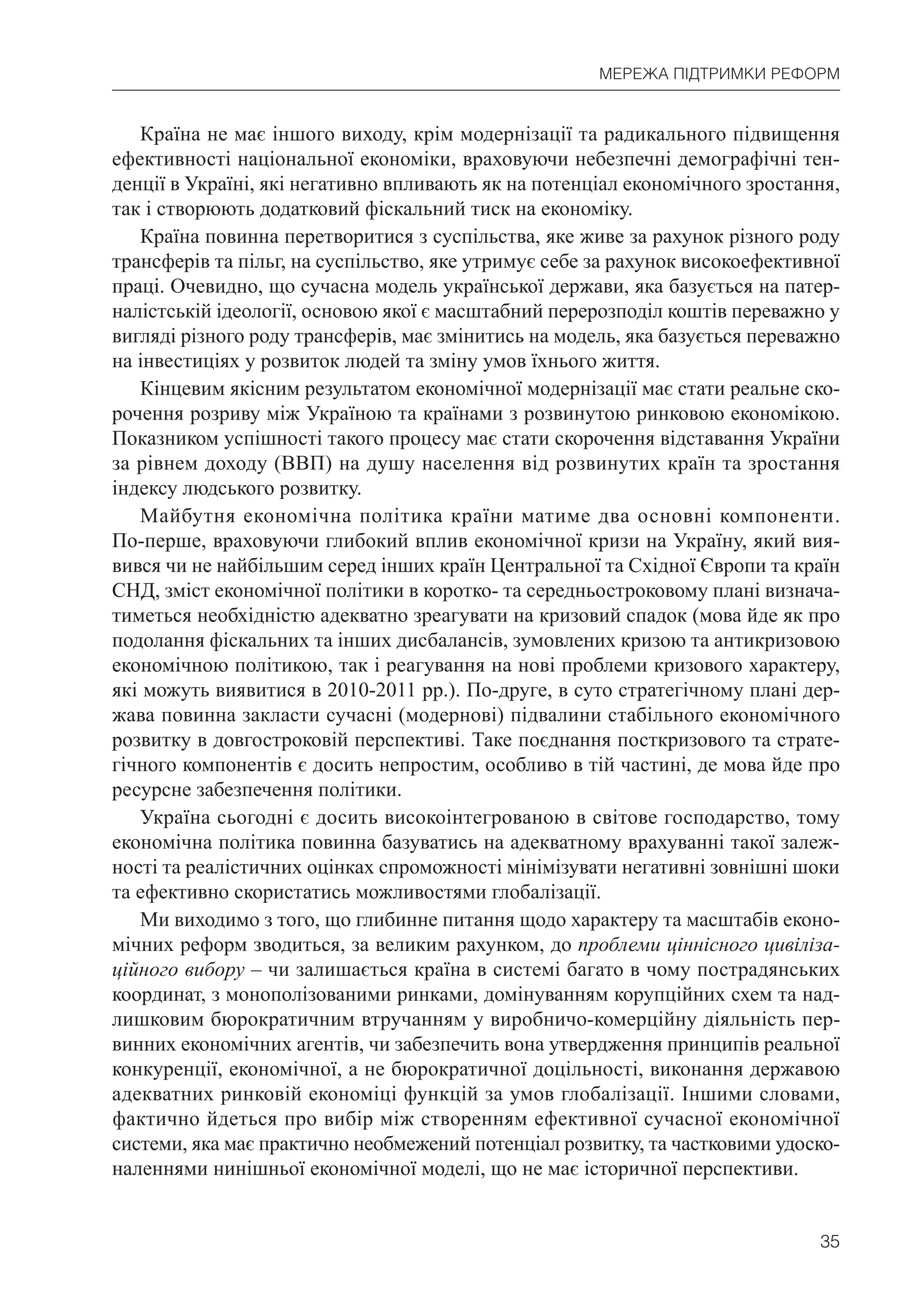 35
МЕРЕЖА ПІДТРИМКИ РЕФОРМ
Країна не має іншого виходу, крім модернізації та радикального підвищення
ефективності національної економіки, враховуючи небезпечні демографічні тен-
денції в Україні, які негативно впливають як на потенціал економічного зростання,
так і створюють додатковий фіскальний тиск на економіку.
Країна повинна перетворитися з суспільства, яке живе за рахунок різного роду
трансферів та пільг, на суспільство, яке утримує себе за рахунок високоефективної
праці. Очевидно, що сучасна модель української держави, яка базується на патер-
налістській ідеології, основою якої є масштабний перерозподіл коштів переважно у
вигляді різного роду трансферів, має змінитись на модель, яка базується переважно
на інвестиціях у розвиток людей та зміну умов їхнього життя.
Кінцевим якісним результатом економічної модернізації має стати реальне ско-
рочення розриву між Україною та країнами з розвинутою ринковою економікою.
Показником успішності такого процесу має стати скорочення відставання України
за рівнем доходу (ВВП) на душу населення від розвинутих країн та зростання
індексу людського розвитку.
Майбутня економічна політика країни матиме два основні компоненти.
По-перше, враховуючи глибокий вплив економічної кризи на Україну, який вия-
вився чи не найбільшим серед інших країн Центральної та Східної Європи та країн
СНД, зміст економічної політики в коротко- та середньостроковому плані визнача-
тиметься необхідністю адекватно зреагувати на кризовий спадок (мова йде як про
подолання фіскальних та інших дисбалансів, зумовлених кризою та антикризовою
економічною політикою, так і реагування на нові проблеми кризового характеру,
які можуть виявитися в 2010-2011 рр.). По-друге, в суто стратегічному плані дер-
жава повинна закласти сучасні (модернові) підвалини стабільного економічного
розвитку в довгостроковій перспективі. Таке поєднання посткризового та страте-
гічного компонентів є досить непростим, особливо в тій частині, де мова йде про
ресурсне забезпечення політики.
Україна сьогодні є досить високоінтегрованою в світове господарство, тому
економічна політика повинна базуватись на адекватному врахуванні такої залеж-
ності та реалістичних оцінках спроможності мінімізувати негативні зовнішні шоки
та ефективно скористатись можливостями глобалізації.
Ми виходимо з того, що глибинне питання щодо характеру та масштабів еконо-
мічних реформ зводиться, за великим рахунком, до проблеми ціннісного цивіліза-
ційного вибору – чи залишається країна в системі багато в чому пострадянських
координат, з монополізованими ринками, домінуванням корупційних схем та над-
лишковим бюрократичним втручанням у виробничо-комерційну діяльність пер-
винних економічних агентів, чи забезпечить вона утвердження принципів реальної
конкуренції, економічної, а не бюрократичної доцільності, виконання державою
адекватних ринковій економіці функцій за умов глобалізації. Іншими словами,
фактично йдеться про вибір між створенням ефективної сучасної економічної
системи, яка має практично необмежений потенціал розвитку, та частковими удоско-
наленнями нинішньої економічної моделі, що не має історичної перспективи.
 