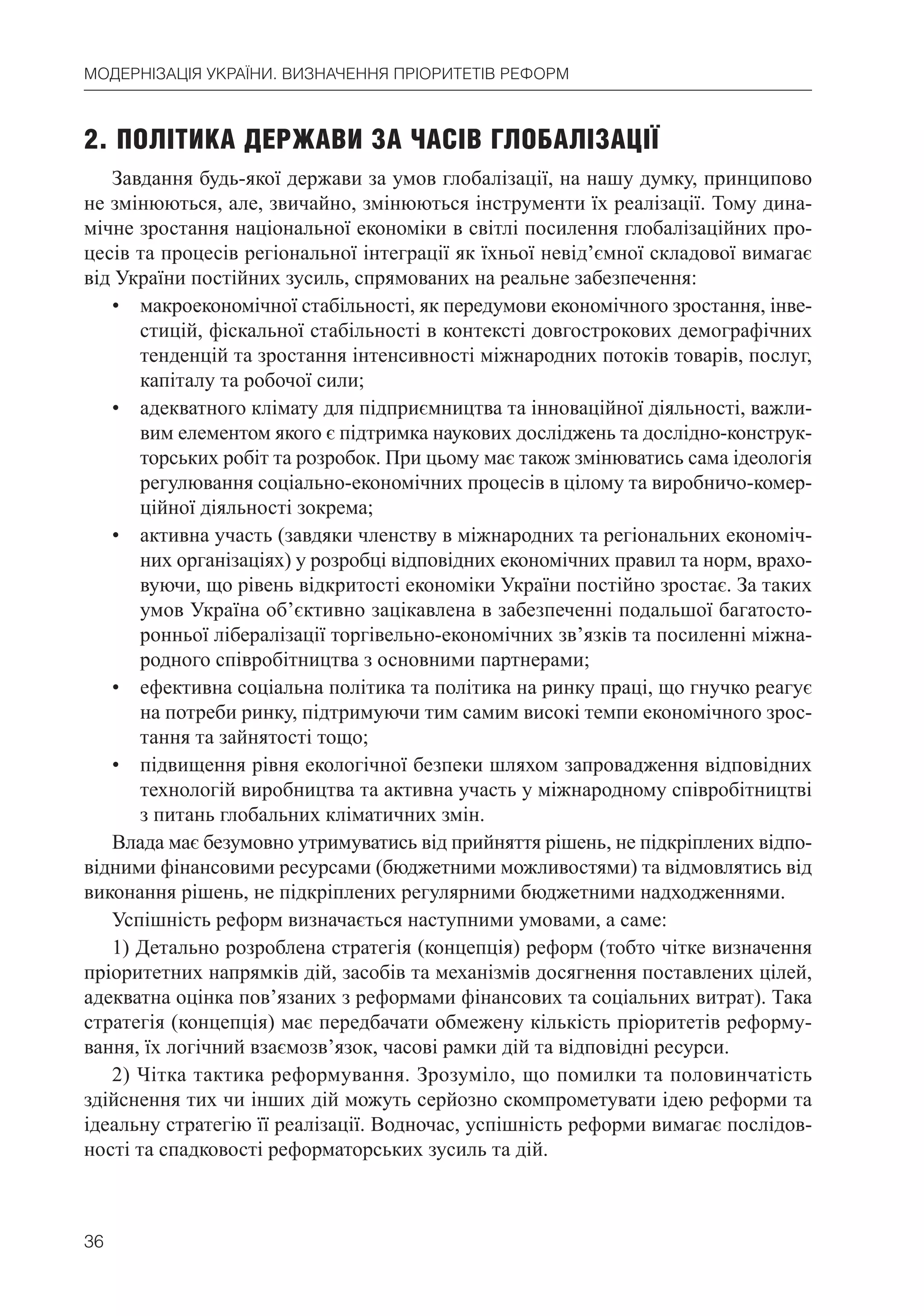 36
МОДЕРНІЗАЦІЯ УКРАЇНИ. ВИЗНАЧЕННЯ ПРІОРИТЕТІВ РЕФОРМ
2. ПОЛІТИКА ДЕРЖАВИ ЗА ЧАСІВ ГЛОБАЛІЗАЦІЇ
Завдання будь-якої держави за умов глобалізації, на нашу думку, принципово
не змінюються, але, звичайно, змінюються інструменти їх реалізації. Тому дина-
мічне зростання національної економіки в світлі посилення глобалізаційних про-
цесів та процесів регіональної інтеграції як їхньої невід’ємної складової вимагає
від України постійних зусиль, спрямованих на реальне забезпечення:
• макроекономічної стабільності, як передумови економічного зростання, інве-
стицій, фіскальної стабільності в контексті довгострокових демографічних
тенденцій та зростання інтенсивності міжнародних потоків товарів, послуг,
капіталу та робочої сили;
• адекватного клімату для підприємництва та інноваційної діяльності, важли-
вим елементом якого є підтримка наукових досліджень та дослідно-конструк-
торських робіт та розробок. При цьому має також змінюватись сама ідеологія
регулювання соціально-економічних процесів в цілому та виробничо-комер-
ційної діяльності зокрема;
• активна участь (завдяки членству в міжнародних та регіональних економіч-
них організаціях) у розробці відповідних економічних правил та норм, врахо-
вуючи, що рівень відкритості економіки України постійно зростає. За таких
умов Україна об’єктивно зацікавлена в забезпеченні подальшої багатосто-
ронньої лібералізації торгівельно-економічних зв’язків та посиленні міжна-
родного співробітництва з основними партнерами;
• ефективна соціальна політика та політика на ринку праці, що гнучко реагує
на потреби ринку, підтримуючи тим самим високі темпи економічного зрос-
тання та зайнятості тощо;
• підвищення рівня екологічної безпеки шляхом запровадження відповідних
технологій виробництва та активна участь у міжнародному співробітництві
з питань глобальних кліматичних змін.
Влада має безумовно утримуватись від прийняття рішень, не підкріплених відпо-
відними фінансовими ресурсами (бюджетними можливостями) та відмовлятись від
виконання рішень, не підкріплених регулярними бюджетними надходженнями.
Успішність реформ визначається наступними умовами, а саме:
1) Детально розроблена стратегія (концепція) реформ (тобто чітке визначення
пріоритетних напрямків дій, засобів та механізмів досягнення поставлених цілей,
адекватна оцінка пов’язаних з реформами фінансових та соціальних витрат). Така
стратегія (концепція) має передбачати обмежену кількість пріоритетів реформу-
вання, їх логічний взаємозв’язок, часові рамки дій та відповідні ресурси.
2) Чітка тактика реформування. Зрозуміло, що помилки та половинчатість
здійснення тих чи інших дій можуть серйозно скомпрометувати ідею реформи та
ідеальну стратегію її реалізації. Водночас, успішність реформи вимагає послідов-
ності та спадковості реформаторських зусиль та дій.
 