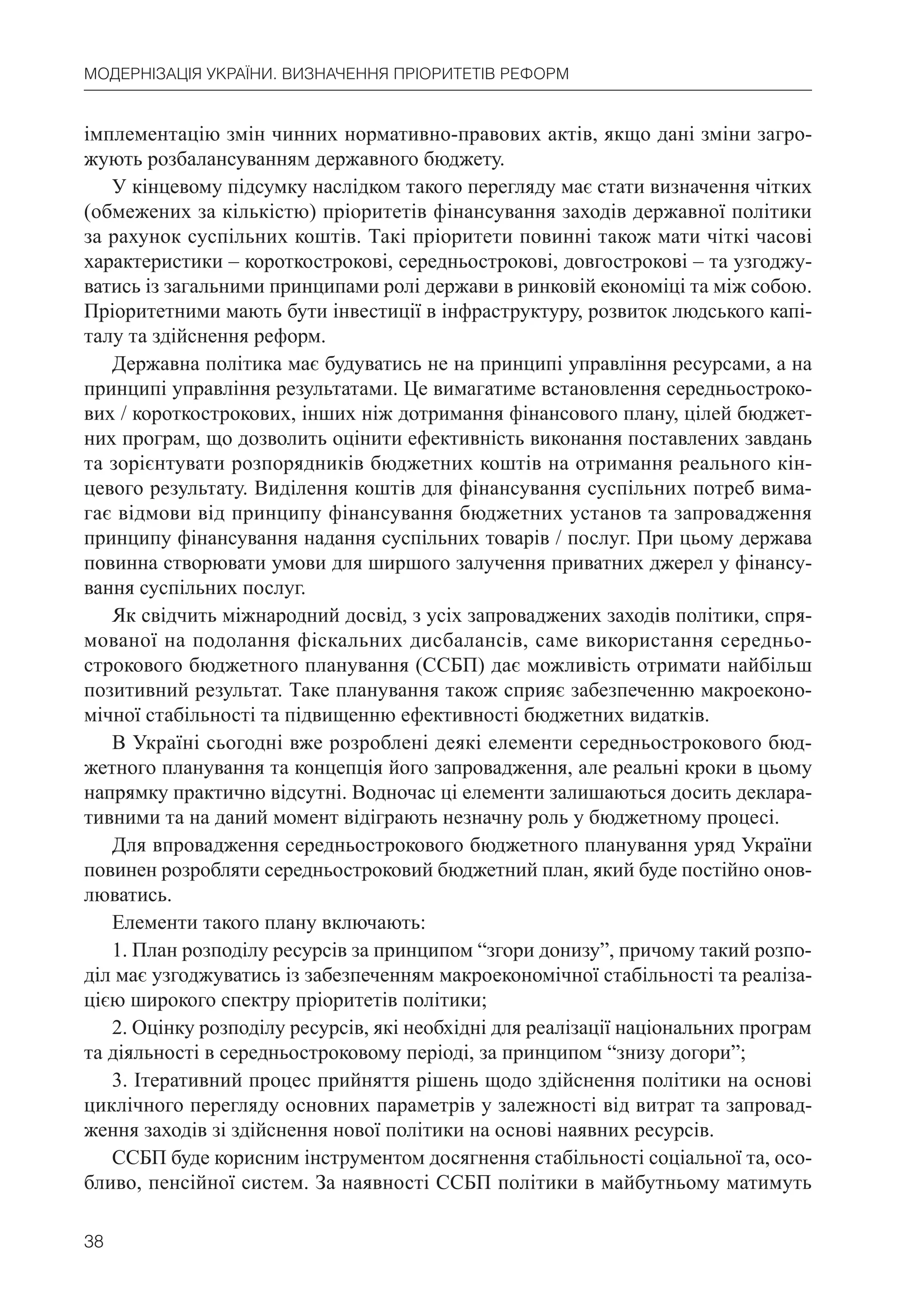38
МОДЕРНІЗАЦІЯ УКРАЇНИ. ВИЗНАЧЕННЯ ПРІОРИТЕТІВ РЕФОРМ
імплементацію змін чинних нормативно-правових актів, якщо дані зміни загро-
жують розбалансуванням державного бюджету.
У кінцевому підсумку наслідком такого перегляду має стати визначення чітких
(обмежених за кількістю) пріоритетів фінансування заходів державної політики
за рахунок суспільних коштів. Такі пріоритети повинні також мати чіткі часові
характеристики – короткострокові, середньострокові, довгострокові – та узгоджу-
ватись із загальними принципами ролі держави в ринковій економіці та між собою.
Пріоритетними мають бути інвестиції в інфраструктуру, розвиток людського капі-
талу та здійснення реформ.
Державна політика має будуватись не на принципі управління ресурсами, а на
принципі управління результатами. Це вимагатиме встановлення середньостроко-
вих / короткострокових, інших ніж дотримання фінансового плану, цілей бюджет-
них програм, що дозволить оцінити ефективність виконання поставлених завдань
та зорієнтувати розпорядників бюджетних коштів на отримання реального кін-
цевого результату. Виділення коштів для фінансування суспільних потреб вима-
гає відмови від принципу фінансування бюджетних установ та запровадження
принципу фінансування надання суспільних товарів / послуг. При цьому держава
повинна створювати умови для ширшого залучення приватних джерел у фінансу-
вання суспільних послуг.
Як свідчить міжнародний досвід, з усіх запроваджених заходів політики, спря-
мованої на подолання фіскальних дисбалансів, саме використання середньо-
строкового бюджетного планування (ССБП) дає можливість отримати найбільш
позитивний результат. Таке планування також сприяє забезпеченню макроеконо-
мічної стабільності та підвищенню ефективності бюджетних видатків.
В Україні сьогодні вже розроблені деякі елементи середньострокового бюд-
жетного планування та концепція його запровадження, але реальні кроки в цьому
напрямку практично відсутні. Водночас ці елементи залишаються досить деклара-
тивними та на даний момент відіграють незначну роль у бюджетному процесі.
Для впровадження середньострокового бюджетного планування уряд України
повинен розробляти середньостроковий бюджетний план, який буде постійно онов-
люватись.
Елементи такого плану включають:
1. План розподілу ресурсів за принципом “згори донизу”, причому такий розпо-
діл має узгоджуватись із забезпеченням макроекономічної стабільності та реаліза-
цією широкого спектру пріоритетів політики;
2. Оцінку розподілу ресурсів, які необхідні для реалізації національних програм
та діяльності в середньостроковому періоді, за принципом “знизу догори”;
3. Ітеративний процес прийняття рішень щодо здійснення політики на основі
циклічного перегляду основних параметрів у залежності від витрат та запровад-
ження заходів зі здійснення нової політики на основі наявних ресурсів.
ССБП буде корисним інструментом досягнення стабільності соціальної та, осо-
бливо, пенсійної систем. За наявності ССБП політики в майбутньому матимуть
 