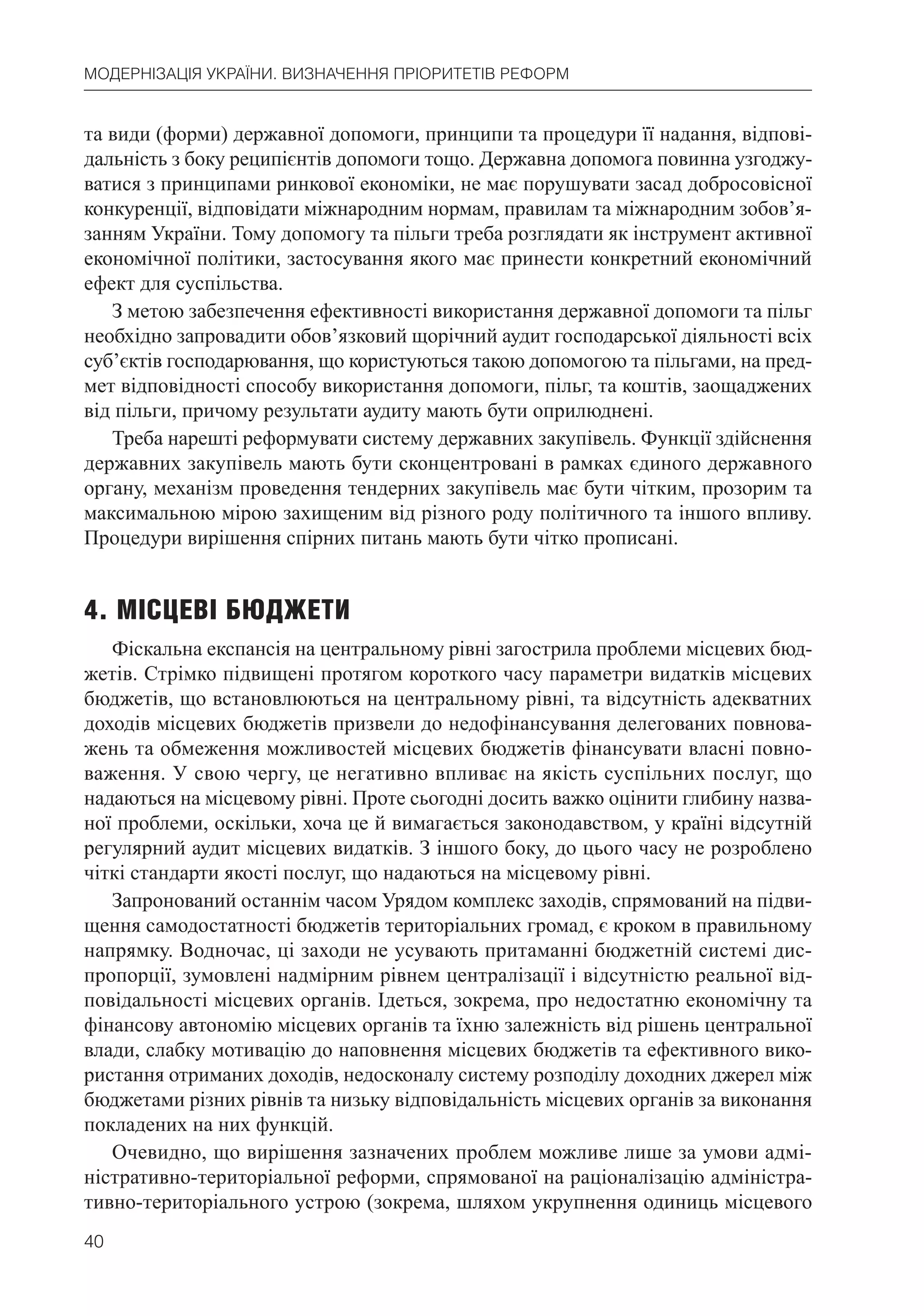 40
МОДЕРНІЗАЦІЯ УКРАЇНИ. ВИЗНАЧЕННЯ ПРІОРИТЕТІВ РЕФОРМ
та види (форми) державної допомоги, принципи та процедури її надання, відпові-
дальність з боку реципієнтів допомоги тощо. Державна допомога повинна узгоджу-
ватися з принципами ринкової економіки, не має порушувати засад добросовісної
конкуренції, відповідати міжнародним нормам, правилам та міжнародним зобов’я-
занням України. Тому допомогу та пільги треба розглядати як інструмент активної
економічної політики, застосування якого має принести конкретний економічний
ефект для суспільства.
З метою забезпечення ефективності використання державної допомоги та пільг
необхідно запровадити обов’язковий щорічний аудит господарської діяльності всіх
суб’єктів господарювання, що користуються такою допомогою та пільгами, на пред-
мет відповідності способу використання допомоги, пільг, та коштів, заощаджених
від пільги, причому результати аудиту мають бути оприлюднені.
Треба нарешті реформувати систему державних закупівель. Функції здійснення
державних закупівель мають бути сконцентровані в рамках єдиного державного
органу, механізм проведення тендерних закупівель має бути чітким, прозорим та
максимальною мірою захищеним від різного роду політичного та іншого впливу.
Процедури вирішення спірних питань мають бути чітко прописані.
4. МІСЦЕВІ БЮДЖЕТИ
Фіскальна експансія на центральному рівні загострила проблеми місцевих бюд-
жетів. Стрімко підвищені протягом короткого часу параметри видатків місцевих
бюджетів, що встановлюються на центральному рівні, та відсутність адекватних
доходів місцевих бюджетів призвели до недофінансування делегованих повнова-
жень та обмеження можливостей місцевих бюджетів фінансувати власні повно-
важення. У свою чергу, це негативно впливає на якість суспільних послуг, що
надаються на місцевому рівні. Проте сьогодні досить важко оцінити глибину назва-
ної проблеми, оскільки, хоча це й вимагається законодавством, у країні відсутній
регулярний аудит місцевих видатків. З іншого боку, до цього часу не розроблено
чіткі стандарти якості послуг, що надаються на місцевому рівні.
Запронований останнім часом Урядом комплекс заходів, спрямований на підви-
щення самодостатності бюджетів територіальних громад, є кроком в правильному
напрямку. Водночас, ці заходи не усувають притаманні бюджетній системі дис-
пропорції, зумовлені надмірним рівнем централізації і відсутністю реальної від-
повідальності місцевих органів. Ідеться, зокрема, про недостатню економічну та
фінансову автономію місцевих органів та їхню залежність від рішень центральної
влади, слабку мотивацію до наповнення місцевих бюджетів та ефективного вико-
ристання отриманих доходів, недосконалу систему розподілу доходних джерел між
бюджетами різних рівнів та низьку відповідальність місцевих органів за виконання
покладених на них функцій.
Очевидно, що вирішення зазначених проблем можливе лише за умови адмі-
ністративно-територіальної реформи, спрямованої на раціоналізацію адміністра-
тивно-територіального устрою (зокрема, шляхом укрупнення одиниць місцевого
 