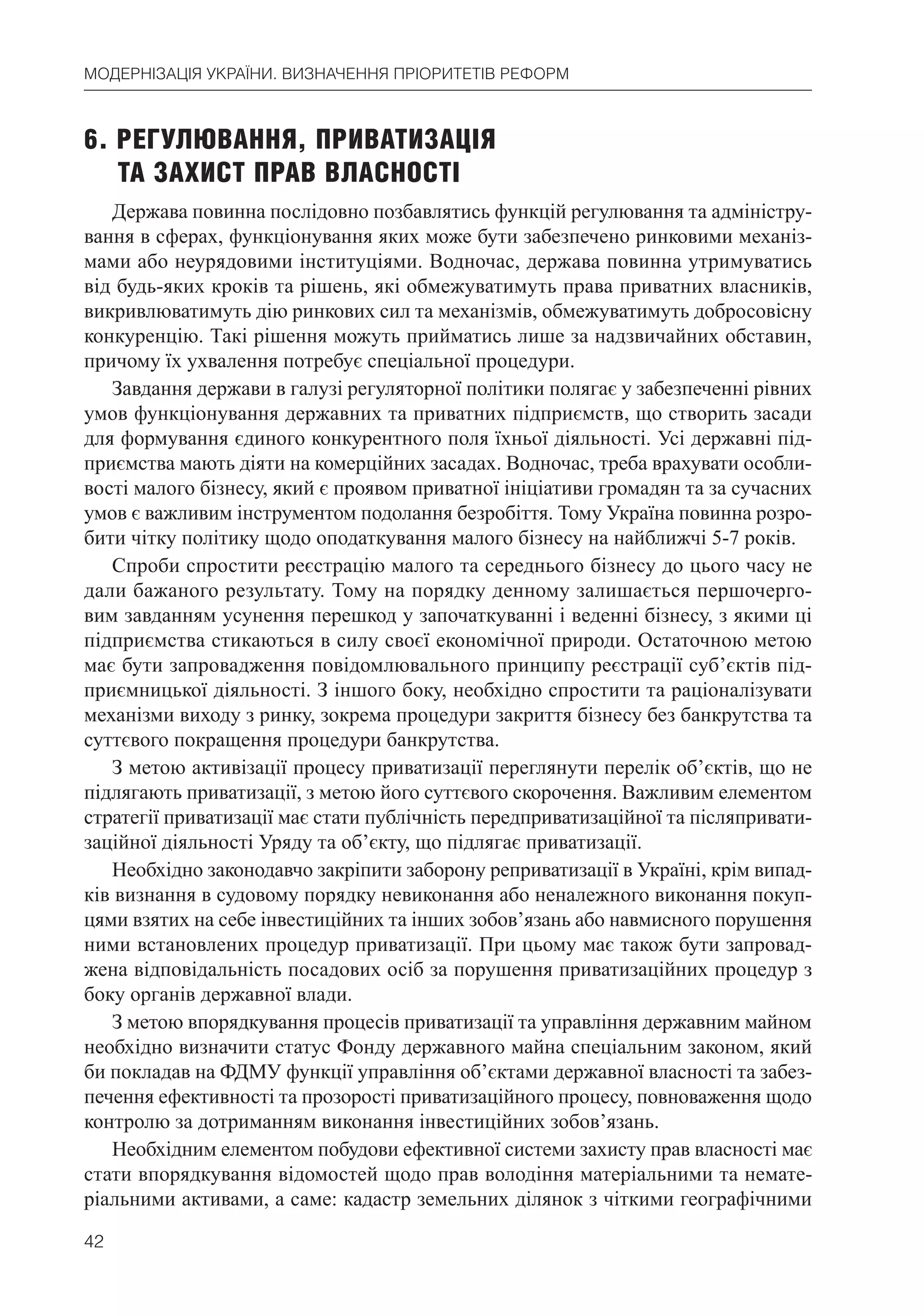 42
МОДЕРНІЗАЦІЯ УКРАЇНИ. ВИЗНАЧЕННЯ ПРІОРИТЕТІВ РЕФОРМ
6. РЕГУЛЮВАННЯ, ПРИВАТИЗАЦІЯ
ТА ЗАХИСТ ПРАВ ВЛАСНОСТІ
Держава повинна послідовно позбавлятись функцій регулювання та адміністру-
вання в сферах, функціонування яких може бути забезпечено ринковими механіз-
мами або неурядовими інституціями. Водночас, держава повинна утримуватись
від будь-яких кроків та рішень, які обмежуватимуть права приватних власників,
викривлюватимуть дію ринкових сил та механізмів, обмежуватимуть добросовісну
конкуренцію. Такі рішення можуть прийматись лише за надзвичайних обставин,
причому їх ухвалення потребує спеціальної процедури.
Завдання держави в галузі регуляторної політики полягає у забезпеченні рівних
умов функціонування державних та приватних підприємств, що створить засади
для формування єдиного конкурентного поля їхньої діяльності. Усі державні під-
приємства мають діяти на комерційних засадах. Водночас, треба врахувати особли-
вості малого бізнесу, який є проявом приватної ініціативи громадян та за сучасних
умов є важливим інструментом подолання безробіття. Тому Україна повинна розро-
бити чітку політику щодо оподаткування малого бізнесу на найближчі 5-7 років.
Спроби спростити реєстрацію малого та середнього бізнесу до цього часу не
дали бажаного результату. Тому на порядку денному залишається першочерго-
вим завданням усунення перешкод у започаткуванні і веденні бізнесу, з якими ці
підприємства стикаються в силу своєї економічної природи. Остаточною метою
має бути запровадження повідомлювального принципу реєстрації суб’єктів під-
приємницької діяльності. З іншого боку, необхідно спростити та раціоналізувати
механізми виходу з ринку, зокрема процедури закриття бізнесу без банкрутства та
суттєвого покращення процедури банкрутства.
З метою активізації процесу приватизації переглянути перелік об’єктів, що не
підлягають приватизації, з метою його суттєвого скорочення. Важливим елементом
стратегії приватизації має стати публічність передприватизаційної та післяпривати-
заційної діяльності Уряду та об’єкту, що підлягає приватизації.
Необхідно законодавчо закріпити заборону реприватизації в Україні, крім випад-
ків визнання в судовому порядку невиконання або неналежного виконання покуп-
цями взятих на себе інвестиційних та інших зобов’язань або навмисного порушення
ними встановлених процедур приватизації. При цьому має також бути запровад-
жена відповідальність посадових осіб за порушення приватизаційних процедур з
боку органів державної влади.
З метою впорядкування процесів приватизації та управління державним майном
необхідно визначити статус Фонду державного майна спеціальним законом, який
би покладав на ФДМУ функції управління об’єктами державної власності та забез-
печення ефективності та прозорості приватизаційного процесу, повноваження щодо
контролю за дотриманням виконання інвестиційних зобов’язань.
Необхідним елементом побудови ефективної системи захисту прав власності має
стати впорядкування відомостей щодо прав володіння матеріальними та немате-
ріальними активами, а саме: кадастр земельних ділянок з чіткими географічними
 