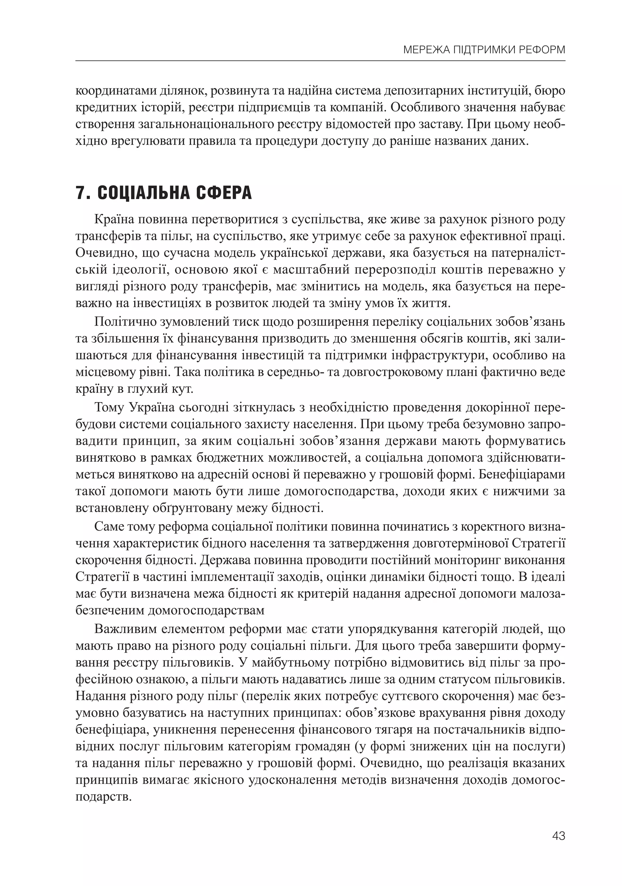 43
МЕРЕЖА ПІДТРИМКИ РЕФОРМ
координатами ділянок, розвинута та надійна система депозитарних інституцій, бюро
кредитних історій, реєстри підприємців та компаній. Особливого значення набуває
створення загальнонаціонального реєстру відомостей про заставу. При цьому необ-
хідно врегулювати правила та процедури доступу до раніше названих даних.
7. СОЦІАЛЬНА СФЕРА
Країна повинна перетворитися з суспільства, яке живе за рахунок різного роду
трансферів та пільг, на суспільство, яке утримує себе за рахунок ефективної праці.
Очевидно, що сучасна модель української держави, яка базується на патерналіст-
ській ідеології, основою якої є масштабний перерозподіл коштів переважно у
вигляді різного роду трансферів, має змінитись на модель, яка базується на пере-
важно на інвестиціях в розвиток людей та зміну умов їх життя.
Політично зумовлений тиск щодо розширення переліку соціальних зобов’язань
та збільшення їх фінансування призводить до зменшення обсягів коштів, які зали-
шаються для фінансування інвестицій та підтримки інфраструктури, особливо на
місцевому рівні. Така політика в середньо- та довгостроковому плані фактично веде
країну в глухий кут.
Тому Україна сьогодні зіткнулась з необхідністю проведення докорінної пере-
будови системи соціального захисту населення. При цьому треба безумовно запро-
вадити принцип, за яким соціальні зобов’язання держави мають формуватись
винятково в рамках бюджетних можливостей, а соціальна допомога здійснювати-
меться винятково на адресній основі й переважно у грошовій формі. Бенефіціарами
такої допомоги мають бути лише домогосподарства, доходи яких є нижчими за
встановлену обґрунтовану межу бідності.
Саме тому реформа соціальної політики повинна починатись з коректного визна-
чення характеристик бідного населення та затвердження довготермінової Стратегії
скорочення бідності. Держава повинна проводити постійний моніторинг виконання
Стратегії в частині імплементації заходів, оцінки динаміки бідності тощо. В ідеалі
має бути визначена межа бідності як критерій надання адресної допомоги малоза-
безпеченим домогосподарствам
Важливим елементом реформи має стати упорядкування категорій людей, що
мають право на різного роду соціальні пільги. Для цього треба завершити форму-
вання реєстру пільговиків. У майбутньому потрібно відмовитись від пільг за про-
фесійною ознакою, а пільги мають надаватись лише за одним статусом пільговиків.
Надання різного роду пільг (перелік яких потребує суттєвого скорочення) має без-
умовно базуватись на наступних принципах: обов’язкове врахування рівня доходу
бенефіціара, уникнення перенесення фінансового тягаря на постачальників відпо-
відних послуг пільговим категоріям громадян (у формі знижених цін на послуги)
та надання пільг переважно у грошовій формі. Очевидно, що реалізація вказаних
принципів вимагає якісного удосконалення методів визначення доходів домогос-
подарств.
 