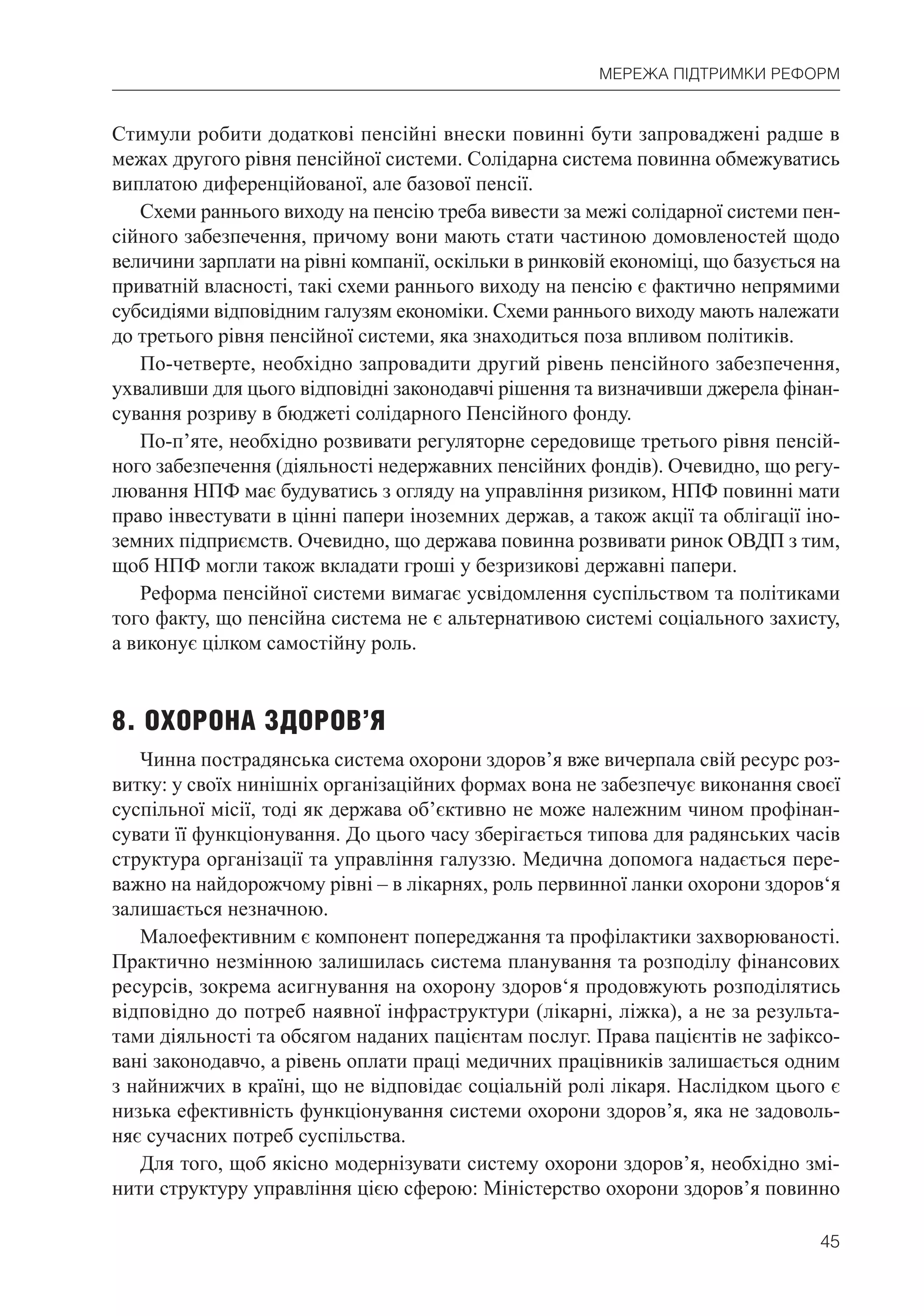 45
МЕРЕЖА ПІДТРИМКИ РЕФОРМ
Стимули робити додаткові пенсійні внески повинні бути запроваджені радше в
межах другого рівня пенсійної системи. Солідарна система повинна обмежуватись
виплатою диференційованої, але базової пенсії.
Схеми раннього виходу на пенсію треба вивести за межі солідарної системи пен-
сійного забезпечення, причому вони мають стати частиною домовленостей щодо
величини зарплати на рівні компанії, оскільки в ринковій економіці, що базується на
приватній власності, такі схеми раннього виходу на пенсію є фактично непрямими
субсидіями відповідним галузям економіки. Схеми раннього виходу мають належати
до третього рівня пенсійної системи, яка знаходиться поза впливом політиків.
По-четверте, необхідно запровадити другий рівень пенсійного забезпечення,
ухваливши для цього відповідні законодавчі рішення та визначивши джерела фінан-
сування розриву в бюджеті солідарного Пенсійного фонду.
По-п’яте, необхідно розвивати регуляторне середовище третього рівня пенсій-
ного забезпечення (діяльності недержавних пенсійних фондів). Очевидно, що регу-
лювання НПФ має будуватись з огляду на управління ризиком, НПФ повинні мати
право інвестувати в цінні папери іноземних держав, а також акції та облігації іно-
земних підприємств. Очевидно, що держава повинна розвивати ринок ОВДП з тим,
щоб НПФ могли також вкладати гроші у безризикові державні папери.
Реформа пенсійної системи вимагає усвідомлення суспільством та політиками
того факту, що пенсійна система не є альтернативою системі соціального захисту,
а виконує цілком самостійну роль.
8. ОХОРОНА ЗДОРОВ’Я
Чинна пострадянська система охорони здоров’я вже вичерпала свій ресурс роз-
витку: у своїх нинішніх організаційних формах вона не забезпечує виконання своєї
суспільної місії, тоді як держава об’єктивно не може належним чином профінан-
сувати її функціонування. До цього часу зберігається типова для радянських часів
структура організації та управління галуззю. Медична допомога надається пере-
важно на найдорожчому рівні – в лікарнях, роль первинної ланки охорони здоров‘я
залишається незначною.
Малоефективним є компонент попереджання та профілактики захворюваності.
Практично незмінною залишилась система планування та розподілу фінансових
ресурсів, зокрема асигнування на охорону здоров‘я продовжують розподілятись
відповідно до потреб наявної інфраструктури (лікарні, ліжка), а не за результа-
тами діяльності та обсягом наданих пацієнтам послуг. Права пацієнтів не зафіксо-
вані законодавчо, а рівень оплати праці медичних працівників залишається одним
з найнижчих в країні, що не відповідає соціальній ролі лікаря. Наслідком цього є
низька ефективність функціонування системи охорони здоров’я, яка не задоволь-
няє сучасних потреб суспільства.
Для того, щоб якісно модернізувати систему охорони здоров’я, необхідно змі-
нити структуру управління цією сферою: Міністерство охорони здоров’я повинно
 