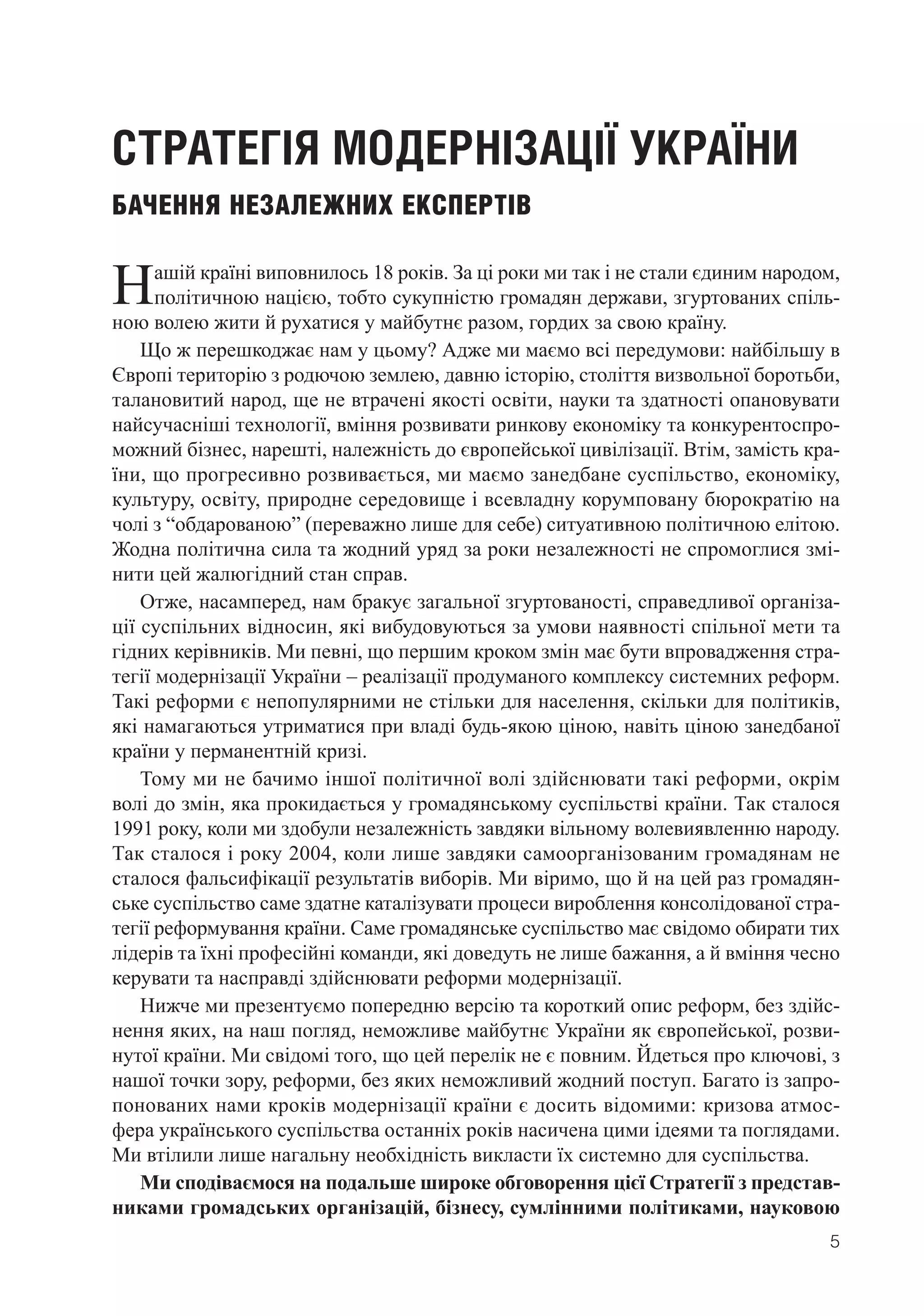 5
СТРАТЕГІЯ МОДЕРНІЗАЦІЇ УКРАЇНИ
БАЧЕННЯ НЕЗАЛЕЖНИХ ЕКСПЕРТІВ
Нашій країні виповнилось 18 років. За ці роки ми так і не стали єдиним народом,
політичною нацією, тобто сукупністю громадян держави, згуртованих спіль-
ною волею жити й рухатися у майбутнє разом, гордих за свою країну.
Що ж перешкоджає нам у цьому? Адже ми маємо всі передумови: найбільшу в
Європі територію з родючою землею, давню історію, століття визвольної боротьби,
талановитий народ, ще не втрачені якості освіти, науки та здатності опановувати
найсучасніші технології, вміння розвивати ринкову економіку та конкурентоспро-
можний бізнес, нарешті, належність до європейської цивілізації. Втім, замість кра-
їни, що прогресивно розвивається, ми маємо занедбане суспільство, економіку,
культуру, освіту, природне середовище і всевладну корумповану бюрократію на
чолі з “обдарованою” (переважно лише для себе) ситуативною політичною елітою.
Жодна політична сила та жодний уряд за роки незалежності не спромоглися змі-
нити цей жалюгідний стан справ.
Отже, насамперед, нам бракує загальної згуртованості, справедливої організа-
ції суспільних відносин, які вибудовуються за умови наявності спільної мети та
гідних керівників. Ми певні, що першим кроком змін має бути впровадження стра-
тегії модернізації України – реалізації продуманого комплексу системних реформ.
Такі реформи є непопулярними не стільки для населення, скільки для політиків,
які намагаються утриматися при владі будь-якою ціною, навіть ціною занедбаної
країни у перманентній кризі.
Тому ми не бачимо іншої політичної волі здійснювати такі реформи, окрім
волі до змін, яка прокидається у громадянському суспільстві країни. Так сталося
1991 року, коли ми здобули незалежність завдяки вільному волевиявленню народу.
Так сталося і року 2004, коли лише завдяки самоорганізованим громадянам не
сталося фальсифікації результатів виборів. Ми віримо, що й на цей раз громадян-
ське суспільство саме здатне каталізувати процеси вироблення консолідованої стра-
тегії реформування країни. Саме громадянське суспільство має свідомо обирати тих
лідерів та їхні професійні команди, які доведуть не лише бажання, а й вміння чесно
керувати та насправді здійснювати реформи модернізації.
Нижче ми презентуємо попередню версію та короткий опис реформ, без здійс-
нення яких, на наш погляд, неможливе майбутнє України як європейської, розви-
нутої країни. Ми свідомі того, що цей перелік не є повним. Йдеться про ключові, з
нашої точки зору, реформи, без яких неможливий жодний поступ. Багато із запро-
понованих нами кроків модернізації країни є досить відомими: кризова атмос-
фера українського суспільства останніх років насичена цими ідеями та поглядами.
Ми втілили лише нагальну необхідність викласти їх системно для суспільства.
Ми сподіваємося на подальше широке обговорення цієї Стратегії з представ-
никами громадських організацій, бізнесу, сумлінними політиками, науковою
 