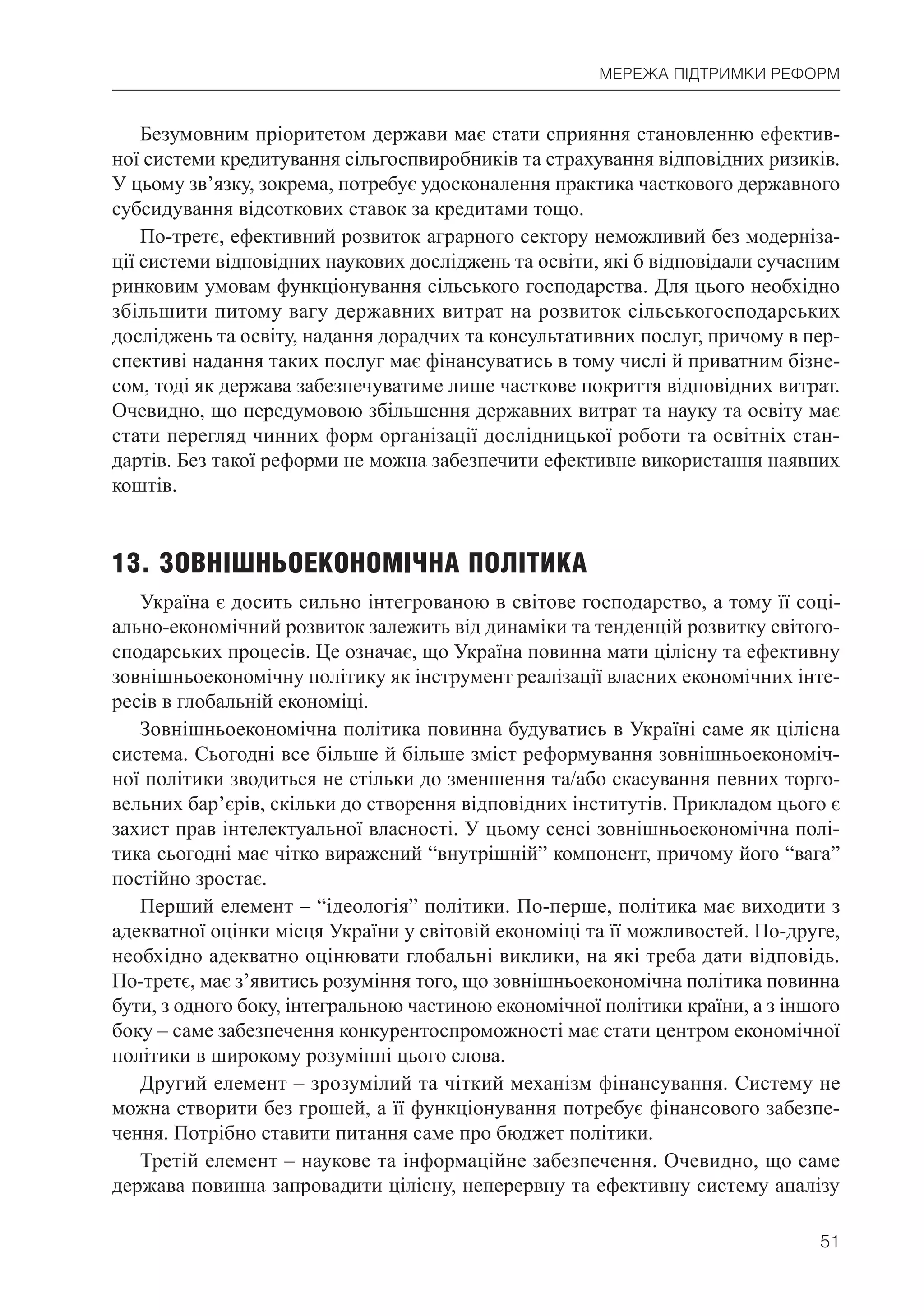 51
МЕРЕЖА ПІДТРИМКИ РЕФОРМ
Безумовним пріоритетом держави має стати сприяння становленню ефектив-
ної системи кредитування сільгоспвиробників та страхування відповідних ризиків.
У цьому зв’язку, зокрема, потребує удосконалення практика часткового державного
субсидування відсоткових ставок за кредитами тощо.
По-третє, ефективний розвиток аграрного сектору неможливий без модерніза-
ції системи відповідних наукових досліджень та освіти, які б відповідали сучасним
ринковим умовам функціонування сільського господарства. Для цього необхідно
збільшити питому вагу державних витрат на розвиток сільськогосподарських
досліджень та освіту, надання дорадчих та консультативних послуг, причому в пер-
спективі надання таких послуг має фінансуватись в тому числі й приватним бізне-
сом, тоді як держава забезпечуватиме лише часткове покриття відповідних витрат.
Очевидно, що передумовою збільшення державних витрат та науку та освіту має
стати перегляд чинних форм організації дослідницької роботи та освітніх стан-
дартів. Без такої реформи не можна забезпечити ефективне використання наявних
коштів.
13. ЗОВНІШНЬОЕКОНОМІЧНА ПОЛІТИКА
Україна є досить сильно інтегрованою в світове господарство, а тому її соці-
ально-економічний розвиток залежить від динаміки та тенденцій розвитку світого-
сподарських процесів. Це означає, що Україна повинна мати цілісну та ефективну
зовнішньоекономічну політику як інструмент реалізації власних економічних інте-
ресів в глобальній економіці.
Зовнішньоекономічна політика повинна будуватись в Україні саме як цілісна
система. Сьогодні все більше й більше зміст реформування зовнішньоекономіч-
ної політики зводиться не стільки до зменшення та/або скасування певних торго-
вельних бар’єрів, скільки до створення відповідних інститутів. Прикладом цього є
захист прав інтелектуальної власності. У цьому сенсі зовнішньоекономічна полі-
тика сьогодні має чітко виражений “внутрішній” компонент, причому його “вага”
постійно зростає.
Перший елемент – “ідеологія” політики. По-перше, політика має виходити з
адекватної оцінки місця України у світовій економіці та її можливостей. По-друге,
необхідно адекватно оцінювати глобальні виклики, на які треба дати відповідь.
По-третє, має з’явитись розуміння того, що зовнішньоекономічна політика повинна
бути, з одного боку, інтегральною частиною економічної політики країни, а з іншого
боку – саме забезпечення конкурентоспроможності має стати центром економічної
політики в широкому розумінні цього слова.
Другий елемент – зрозумілий та чіткий механізм фінансування. Систему не
можна створити без грошей, а її функціонування потребує фінансового забезпе-
чення. Потрібно ставити питання саме про бюджет політики.
Третій елемент – наукове та інформаційне забезпечення. Очевидно, що саме
держава повинна запровадити цілісну, неперервну та ефективну систему аналізу
 