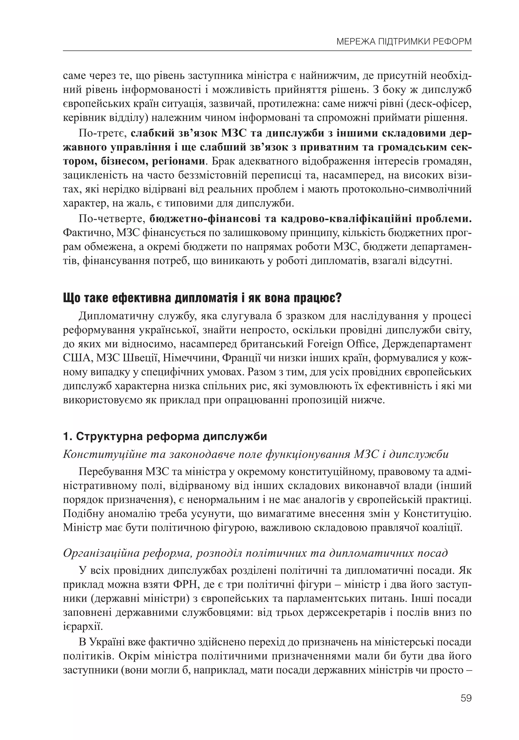 59
МЕРЕЖА ПІДТРИМКИ РЕФОРМ
саме через те, що рівень заступника міністра є найнижчим, де присутній необхід-
ний рівень інформованості і можливість прийняття рішень. З боку ж дипслужб
європейських країн ситуація, зазвичай, протилежна: саме нижчі рівні (деск-офісер,
керівник відділу) належним чином інформовані та спроможні приймати рішення.
По-третє, слабкий зв’язок МЗС та дипслужби з іншими складовими дер-
жавного управління і ще слабший зв’язок з приватним та громадським сек-
тором, бізнесом, регіонами. Брак адекватного відображення інтересів громадян,
зацикленість на часто беззмістовній переписці та, насамперед, на високих візи-
тах, які нерідко відірвані від реальних проблем і мають протокольно-символічний
характер, на жаль, є типовими для дипслужби.
По-четверте, бюджетно-фінансові та кадрово-кваліфікаційні проблеми.
Фактично, МЗС фінансується по залишковому принципу, кількість бюджетних прог-
рам обмежена, а окремі бюджети по напрямах роботи МЗС, бюджети департамен-
тів, фінансування потреб, що виникають у роботі дипломатів, взагалі відсутні.
Що таке ефективна дипломатія і як вона працює?
Дипломатичну службу, яка слугувала б зразком для наслідування у процесі
реформування української, знайти непросто, оскільки провідні дипслужби світу,
до яких ми відносимо, насамперед британський Foreign Ofﬁce, Держдепартамент
США, МЗС Швеції, Німеччини, Франції чи низки інших країн, формувалися у кож-
ному випадку у специфічних умовах. Разом з тим, для усіх провідних європейських
дипслужб характерна низка спільних рис, які зумовлюють їх ефективність і які ми
використовуємо як приклад при опрацюванні пропозицій нижче.
1. Структурна реформа дипслужби
Конституційне та законодавче поле функціонування МЗС і дипслужби
Перебування МЗС та міністра у окремому конституційному, правовому та адмі-
ністративному полі, відірваному від інших складових виконавчої влади (інший
порядок призначення), є ненормальним і не має аналогів у європейській практиці.
Подібну аномалію треба усунути, що вимагатиме внесення змін у Конституцію.
Міністр має бути політичною фігурою, важливою складовою правлячої коаліції.
Організаційна реформа, розподіл політичних та дипломатичних посад
У всіх провідних дипслужбах розділені політичні та дипломатичні посади. Як
приклад можна взяти ФРН, де є три політичні фігури – міністр і два його заступ-
ники (державні міністри) з європейських та парламентських питань. Інші посади
заповнені державними службовцями: від трьох держсекретарів і послів вниз по
ієрархії.
В Україні вже фактично здійснено перехід до призначень на міністерські посади
політиків. Окрім міністра політичними призначеннями мали би бути два його
заступники (вони могли б, наприклад, мати посади державних міністрів чи просто –
 