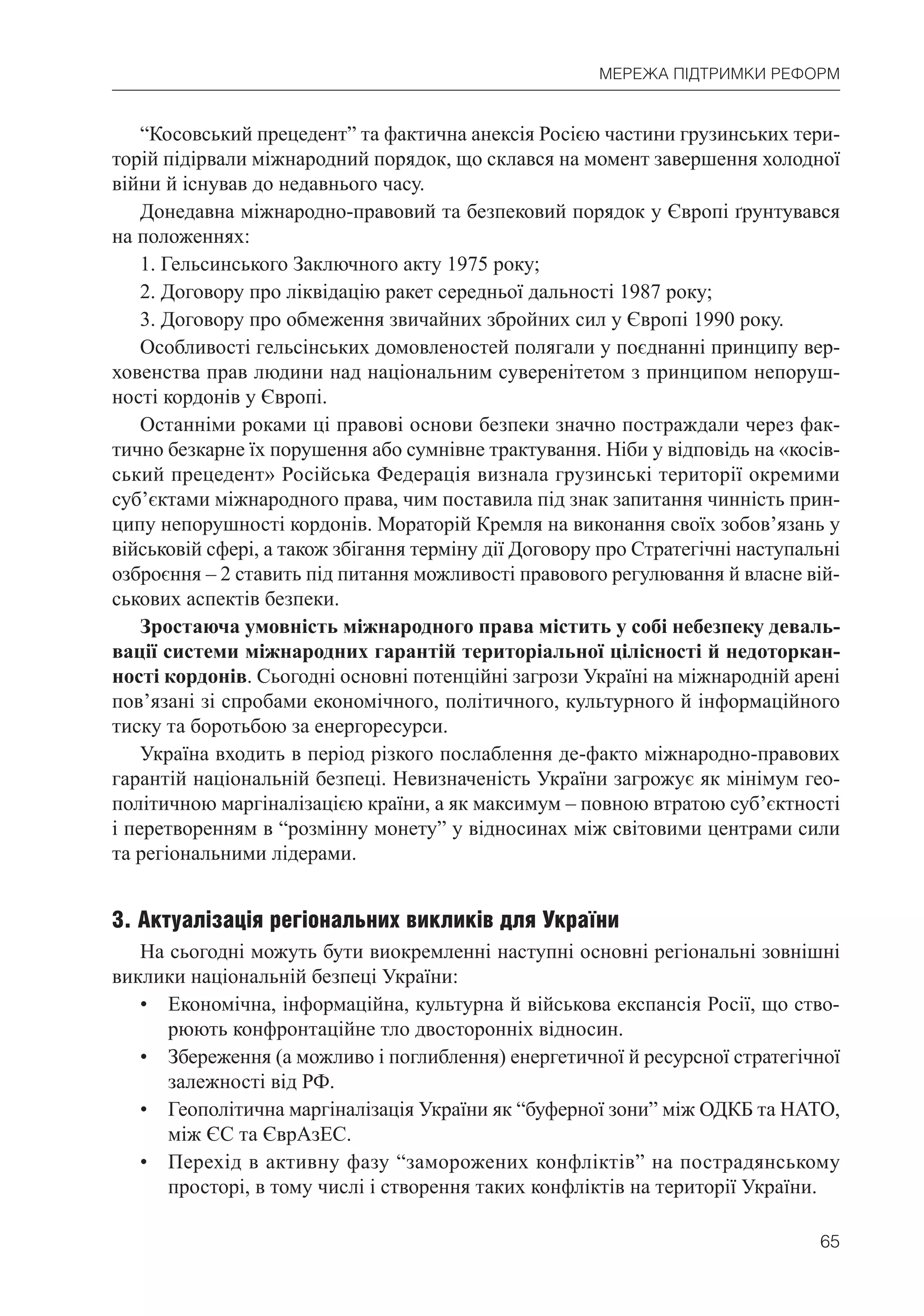 65
МЕРЕЖА ПІДТРИМКИ РЕФОРМ
“Косовський прецедент” та фактична анексія Росією частини грузинських тери-
торій підірвали міжнародний порядок, що склався на момент завершення холодної
війни й існував до недавнього часу.
Донедавна міжнародно-правовий та безпековий порядок у Європі ґрунтувався
на положеннях:
1. Гельсинського Заключного акту 1975 року;
2. Договору про ліквідацію ракет середньої дальності 1987 року;
3. Договору про обмеження звичайних збройних сил у Європі 1990 року.
Особливості гельсінських домовленостей полягали у поєднанні принципу вер-
ховенства прав людини над національним суверенітетом з принципом непоруш-
ності кордонів у Європі.
Останніми роками ці правові основи безпеки значно постраждали через фак-
тично безкарне їх порушення або сумнівне трактування. Ніби у відповідь на «косів-
ський прецедент» Російська Федерація визнала грузинські території окремими
суб’єктами міжнародного права, чим поставила під знак запитання чинність прин-
ципу непорушності кордонів. Мораторій Кремля на виконання своїх зобов’язань у
військовій сфері, а також збігання терміну дії Договору про Стратегічні наступальні
озброєння – 2 ставить під питання можливості правового регулювання й власне вій-
ськових аспектів безпеки.
Зростаюча умовність міжнародного права містить у собі небезпеку деваль-
вації системи міжнародних гарантій територіальної цілісності й недоторкан-
ності кордонів. Сьогодні основні потенційні загрози Україні на міжнародній арені
пов’язані зі спробами економічного, політичного, культурного й інформаційного
тиску та боротьбою за енергоресурси.
Україна входить в період різкого послаблення де-факто міжнародно-правових
гарантій національній безпеці. Невизначеність України загрожує як мінімум гео-
політичною маргіналізацією країни, а як максимум – повною втратою суб’єктності
і перетворенням в “розмінну монету” у відносинах між світовими центрами сили
та регіональними лідерами.
3. Актуалізація регіональних викликів для України
На сьогодні можуть бути виокремленні наступні основні регіональні зовнішні
виклики національній безпеці України:
• Економічна, інформаційна, культурна й військова експансія Росії, що ство-
рюють конфронтаційне тло двосторонніх відносин.
• Збереження (а можливо і поглиблення) енергетичної й ресурсної стратегічної
залежності від РФ.
• Геополітична маргіналізація України як “буферної зони” між ОДКБ та НАТО,
між ЄС та ЄврАзЕС.
• Перехід в активну фазу “заморожених конфліктів” на пострадянському
просторі, в тому числі і створення таких конфліктів на території України.
 