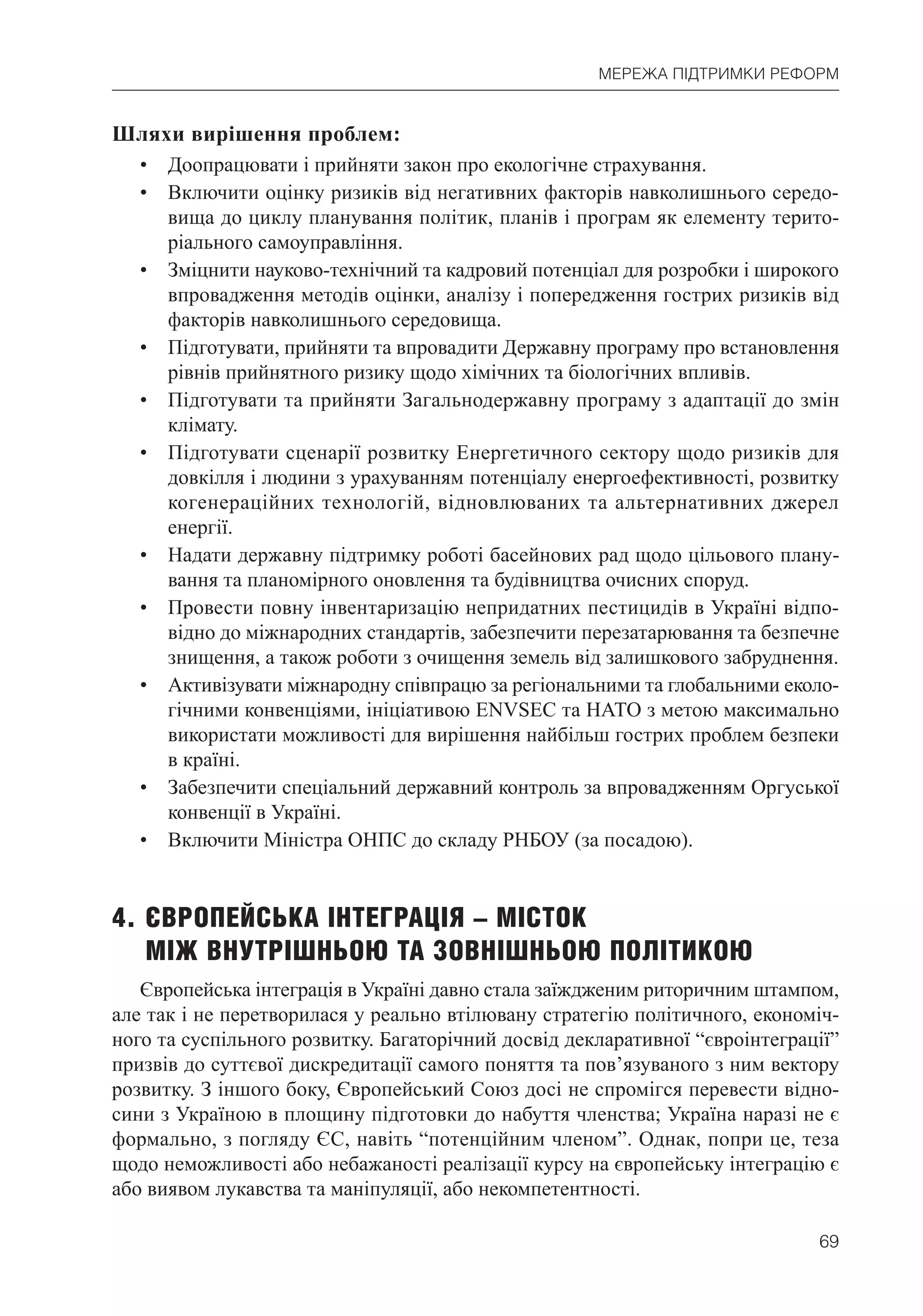 69
МЕРЕЖА ПІДТРИМКИ РЕФОРМ
Шляхи вирішення проблем:
• Доопрацювати і прийняти закон про екологічне страхування.
• Включити оцінку ризиків від негативних факторів навколишнього середо-
вища до циклу планування політик, планів і програм як елементу терито-
ріального самоуправління.
• Зміцнити науково-технічний та кадровий потенціал для розробки і широкого
впровадження методів оцінки, аналізу і попередження гострих ризиків від
факторів навколишнього середовища.
• Підготувати, прийняти та впровадити Державну програму про встановлення
рівнів прийнятного ризику щодо хімічних та біологічних впливів.
• Підготувати та прийняти Загальнодержавну програму з адаптації до змін
клімату.
• Підготувати сценарії розвитку Енергетичного сектору щодо ризиків для
довкілля і людини з урахуванням потенціалу енергоефективності, розвитку
когенераційних технологій, відновлюваних та альтернативних джерел
енергії.
• Надати державну підтримку роботі басейнових рад щодо цільового плану-
вання та планомірного оновлення та будівництва очисних споруд.
• Провести повну інвентаризацію непридатних пестицидів в Україні відпо-
відно до міжнародних стандартів, забезпечити перезатарювання та безпечне
знищення, а також роботи з очищення земель від залишкового забруднення.
• Активізувати міжнародну співпрацю за регіональними та глобальними еколо-
гічними конвенціями, ініціативою ENVSEC та НАТО з метою максимально
використати можливості для вирішення найбільш гострих проблем безпеки
в країні.
• Забезпечити спеціальний державний контроль за впровадженням Оргуської
конвенції в Україні.
• Включити Міністра ОНПС до складу РНБОУ (за посадою).
4. ЄВРОПЕЙСЬКА ІНТЕГРАЦІЯ – МІСТОК
МІЖ ВНУТРІШНЬОЮ ТА ЗОВНІШНЬОЮ ПОЛІТИКОЮ
Європейська інтеграція в Україні давно стала заїждженим риторичним штампом,
але так і не перетворилася у реально втілювану стратегію політичного, економіч-
ного та суспільного розвитку. Багаторічний досвід декларативної “євроінтеграції”
призвів до суттєвої дискредитації самого поняття та пов’язуваного з ним вектору
розвитку. З іншого боку, Європейський Союз досі не спромігся перевести відно-
сини з Україною в площину підготовки до набуття членства; Україна наразі не є
формально, з погляду ЄС, навіть “потенційним членом”. Однак, попри це, теза
щодо неможливості або небажаності реалізації курсу на європейську інтеграцію є
або виявом лукавства та маніпуляції, або некомпетентності.
 