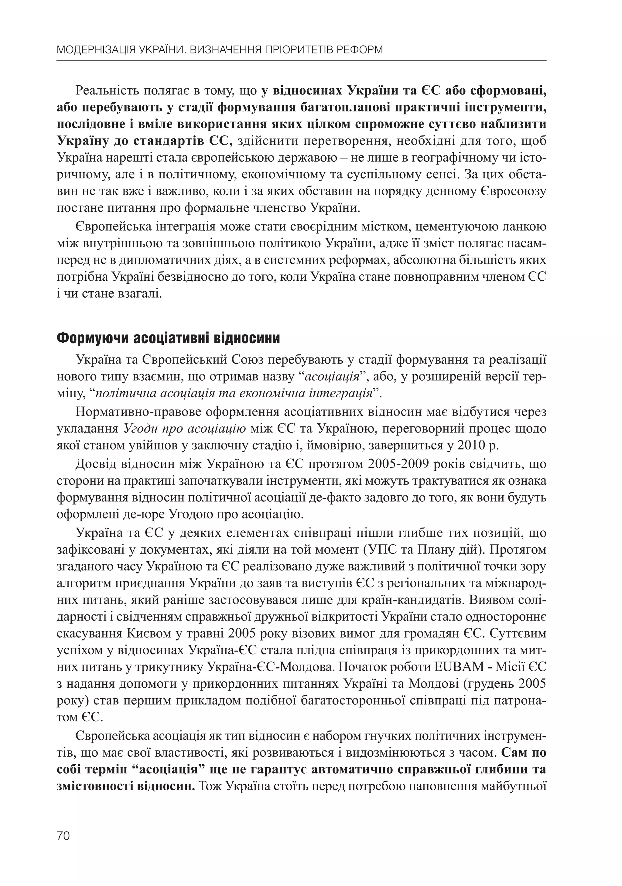 70
МОДЕРНІЗАЦІЯ УКРАЇНИ. ВИЗНАЧЕННЯ ПРІОРИТЕТІВ РЕФОРМ
Реальність полягає в тому, що у відносинах України та ЄС або сформовані,
або перебувають у стадії формування багатопланові практичні інструменти,
послідовне і вміле використання яких цілком спроможне суттєво наблизити
Україну до стандартів ЄС, здійснити перетворення, необхідні для того, щоб
Україна нарешті стала європейською державою – не лише в географічному чи істо-
ричному, але і в політичному, економічному та суспільному сенсі. За цих обста-
вин не так вже і важливо, коли і за яких обставин на порядку денному Євросоюзу
постане питання про формальне членство України.
Європейська інтеграція може стати своєрідним містком, цементуючою ланкою
між внутрішньою та зовнішньою політикою України, адже її зміст полягає насам-
перед не в дипломатичних діях, а в системних реформах, абсолютна більшість яких
потрібна Україні безвідносно до того, коли Україна стане повноправним членом ЄС
і чи стане взагалі.
Формуючи асоціативні відносини
Україна та Європейський Союз перебувають у стадії формування та реалізації
нового типу взаємин, що отримав назву “асоціація”, або, у розширеній версії тер-
міну, “політична асоціація та економічна інтеграція”.
Нормативно-правове оформлення асоціативних відносин має відбутися через
укладання Угоди про асоціацію між ЄС та Україною, переговорний процес щодо
якої станом увійшов у заключну стадію і, ймовірно, завершиться у 2010 р.
Досвід відносин між Україною та ЄС протягом 2005-2009 років свідчить, що
сторони на практиці започаткували інструменти, які можуть трактуватися як ознака
формування відносин політичної асоціації де-факто задовго до того, як вони будуть
оформлені де-юре Угодою про асоціацію.
Україна та ЄС у деяких елементах співпраці пішли глибше тих позицій, що
зафіксовані у документах, які діяли на той момент (УПС та Плану дій). Протягом
згаданого часу Україною та ЄС реалізовано дуже важливий з політичної точки зору
алгоритм приєднання України до заяв та виступів ЄС з регіональних та міжнарод-
них питань, який раніше застосовувався лише для країн-кандидатів. Виявом солі-
дарності і свідченням справжньої дружньої відкритості України стало одностороннє
скасування Києвом у травні 2005 року візових вимог для громадян ЄС. Суттєвим
успіхом у відносинах Україна-ЄС стала плідна співпраця із прикордонних та мит-
них питань у трикутнику Україна-ЄС-Молдова. Початок роботи EUBAM - Місії ЄС
з надання допомоги у прикордонних питаннях Україні та Молдові (грудень 2005
року) став першим прикладом подібної багатосторонньої співпраці під патрона-
том ЄС.
Європейська асоціація як тип відносин є набором гнучких політичних інструмен-
тів, що має свої властивості, які розвиваються і видозмінюються з часом. Сам по
собі термін “асоціація” ще не гарантує автоматично справжньої глибини та
змістовності відносин. Тож Україна стоїть перед потребою наповнення майбутньої
 