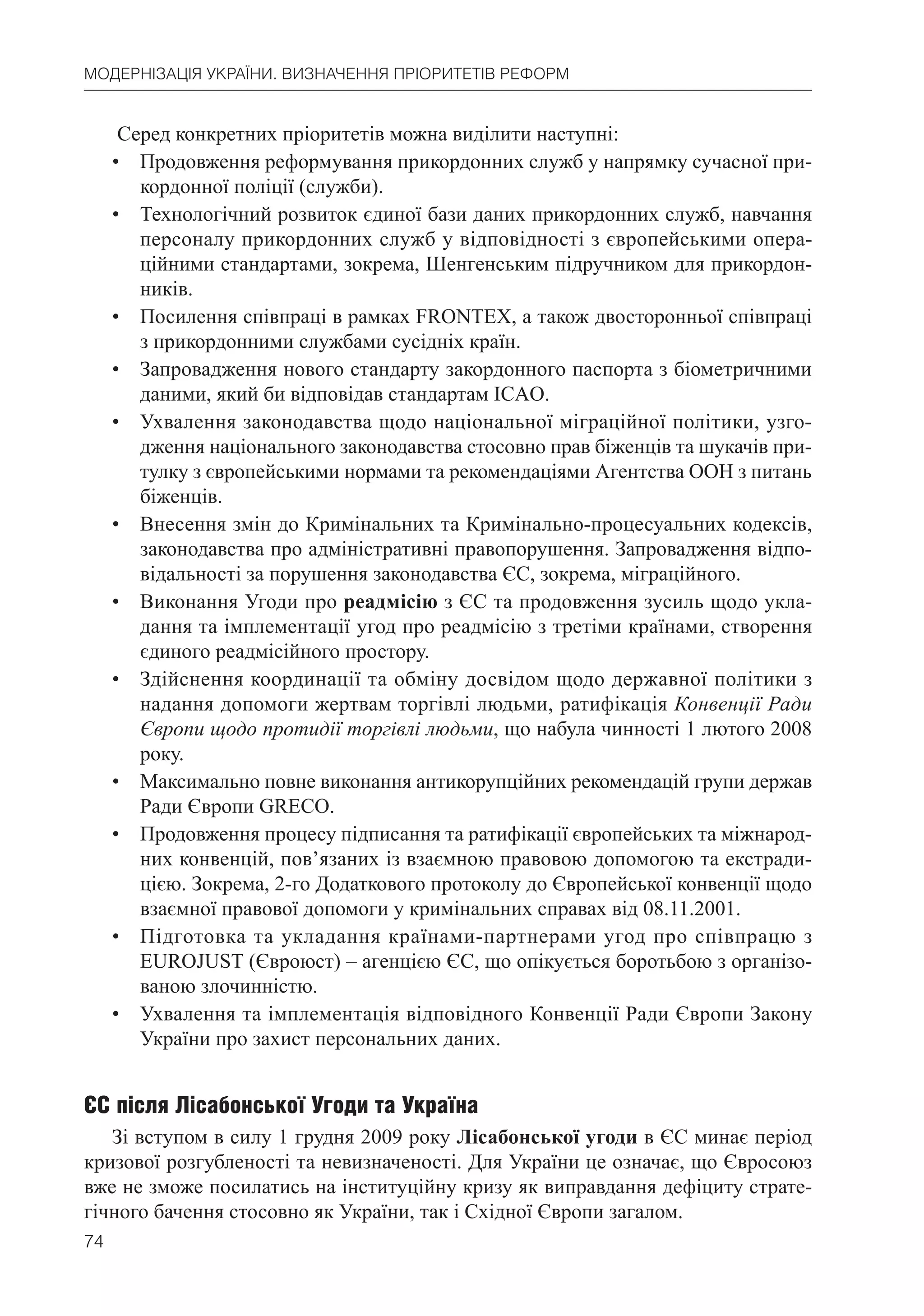74
МОДЕРНІЗАЦІЯ УКРАЇНИ. ВИЗНАЧЕННЯ ПРІОРИТЕТІВ РЕФОРМ
Серед конкретних пріоритетів можна виділити наступні:
• Продовження реформування прикордонних служб у напрямку сучасної при-
кордонної поліції (служби).
• Технологічний розвиток єдиної бази даних прикордонних служб, навчання
персоналу прикордонних служб у відповідності з європейськими опера-
ційними стандартами, зокрема, Шенгенським підручником для прикордон-
ників.
• Посилення співпраці в рамках FRONTEX, а також двосторонньої співпраці
з прикордонними службами сусідніх країн.
• Запровадження нового стандарту закордонного паспорта з біометричними
даними, який би відповідав стандартам ІСAO.
• Ухвалення законодавства щодо національної міграційної політики, узго-
дження національного законодавства стосовно прав біженців та шукачів при-
тулку з європейськими нормами та рекомендаціями Агентства ООН з питань
біженців.
• Внесення змін до Кримінальних та Кримінально-процесуальних кодексів,
законодавства про адміністративні правопорушення. Запровадження відпо-
відальності за порушення законодавства ЄС, зокрема, міграційного.
• Виконання Угоди про реадмісію з ЄС та продовження зусиль щодо укла-
дання та імплементації угод про реадмісію з третіми країнами, створення
єдиного реадмісійного простору.
• Здійснення координації та обміну досвідом щодо державної політики з
надання допомоги жертвам торгівлі людьми, ратифікація Конвенції Ради
Європи щодо протидії торгівлі людьми, що набула чинності 1 лютого 2008
року.
• Максимально повне виконання антикорупційних рекомендацій групи держав
Ради Європи GREСO.
• Продовження процесу підписання та ратифікації європейських та міжнарод-
них конвенцій, пов’язаних із взаємною правовою допомогою та екстради-
цією. Зокрема, 2-го Додаткового протоколу до Європейської конвенції щодо
взаємної правової допомоги у кримінальних справах від 08.11.2001.
• Підготовка та укладання країнами-партнерами угод про співпрацю з
EUROJUST (Євроюст) – агенцією ЄС, що опікується боротьбою з організо-
ваною злочинністю.
• Ухвалення та імплементація відповідного Конвенції Ради Європи Закону
України про захист персональних даних.
ЄС після Лісабонської Угоди та Україна
Зі вступом в силу 1 грудня 2009 року Лісабонської угоди в ЄС минає період
кризової розгубленості та невизначеності. Для України це означає, що Євросоюз
вже не зможе посилатись на інституційну кризу як виправдання дефіциту страте-
гічного бачення стосовно як України, так і Східної Європи загалом.
 