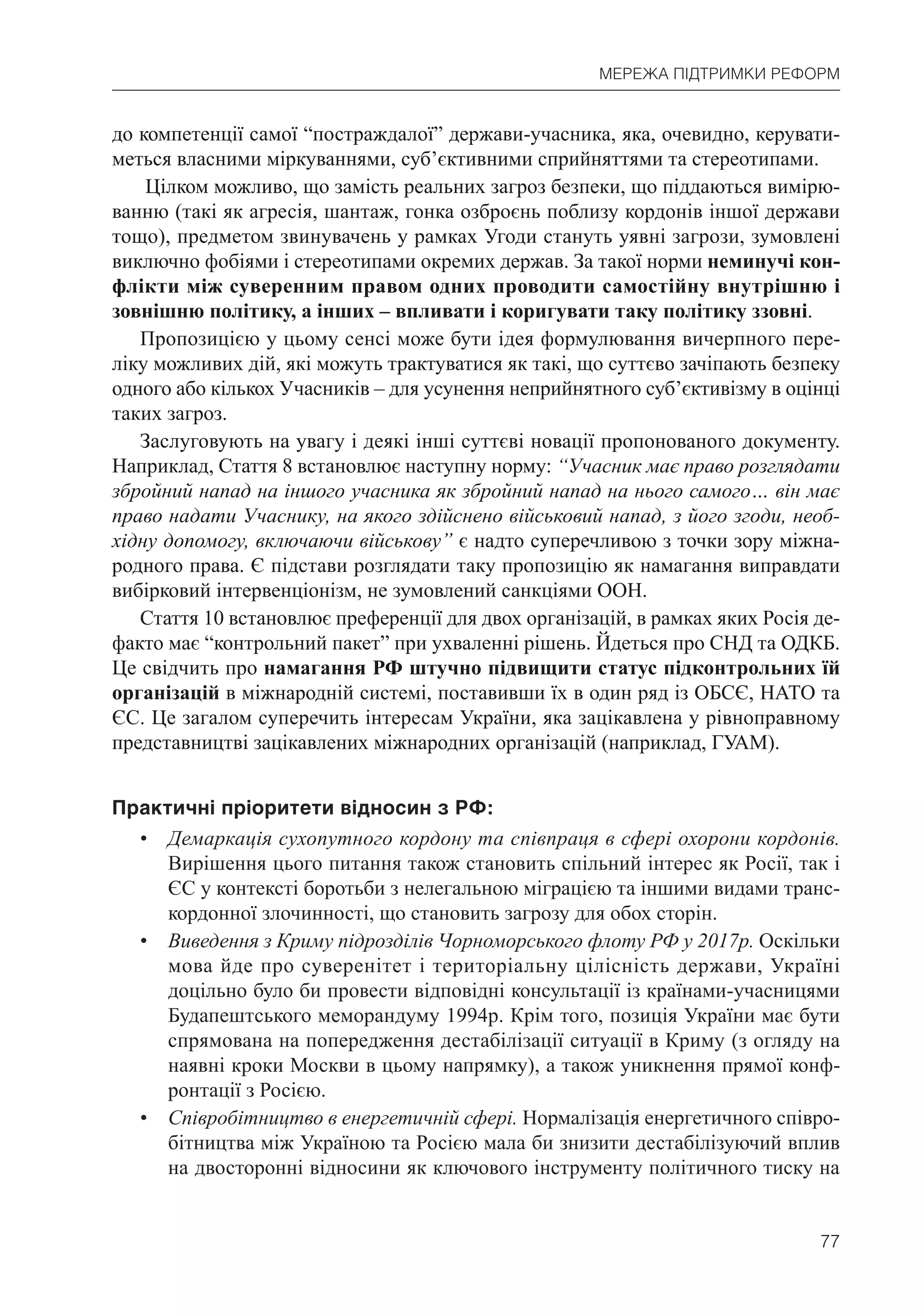 77
МЕРЕЖА ПІДТРИМКИ РЕФОРМ
до компетенції самої “постраждалої” держави-учасника, яка, очевидно, керувати-
меться власними міркуваннями, суб’єктивними сприйняттями та стереотипами.
Цілком можливо, що замість реальних загроз безпеки, що піддаються вимірю-
ванню (такі як агресія, шантаж, гонка озброєнь поблизу кордонів іншої держави
тощо), предметом звинувачень у рамках Угоди стануть уявні загрози, зумовлені
виключно фобіями і стереотипами окремих держав. За такої норми неминучі кон-
флікти між суверенним правом одних проводити самостійну внутрішню і
зовнішню політику, а інших – впливати і коригувати таку політику ззовні.
Пропозицією у цьому сенсі може бути ідея формулювання вичерпного пере-
ліку можливих дій, які можуть трактуватися як такі, що суттєво зачіпають безпеку
одного або кількох Учасників – для усунення неприйнятного суб’єктивізму в оцінці
таких загроз.
Заслуговують на увагу і деякі інші суттєві новації пропонованого документу.
Наприклад, Стаття 8 встановлює наступну норму: “Учасник має право розглядати
збройний напад на іншого учасника як збройний напад на нього самого… він має
право надати Учаснику, на якого здійснено військовий напад, з його згоди, необ-
хідну допомогу, включаючи військову” є надто суперечливою з точки зору міжна-
родного права. Є підстави розглядати таку пропозицію як намагання виправдати
вибірковий інтервенціонізм, не зумовлений санкціями ООН.
Стаття 10 встановлює преференції для двох організацій, в рамках яких Росія де-
факто має “контрольний пакет” при ухваленні рішень. Йдеться про СНД та ОДКБ.
Це свідчить про намагання РФ штучно підвищити статус підконтрольних їй
організацій в міжнародній системі, поставивши їх в один ряд із ОБСЄ, НАТО та
ЄС. Це загалом суперечить інтересам України, яка зацікавлена у рівноправному
представництві зацікавлених міжнародних організацій (наприклад, ГУАМ).
Практичні пріоритети відносин з РФ:
• Демаркація сухопутного кордону та співпраця в сфері охорони кордонів.
Вирішення цього питання також становить спільний інтерес як Росії, так і
ЄС у контексті боротьби з нелегальною міграцією та іншими видами транс-
кордонної злочинності, що становить загрозу для обох сторін.
• Виведення з Криму підрозділів Чорноморського флоту РФ у 2017р. Оскільки
мова йде про суверенітет і територіальну цілісність держави, Україні
доцільно було би провести відповідні консультації із країнами-учасницями
Будапештського меморандуму 1994р. Крім того, позиція України має бути
спрямована на попередження дестабілізації ситуації в Криму (з огляду на
наявні кроки Москви в цьому напрямку), а також уникнення прямої конф-
ронтації з Росією.
• Співробітництво в енергетичній сфері. Нормалізація енергетичного співро-
бітництва між Україною та Росією мала би знизити дестабілізуючий вплив
на двосторонні відносини як ключового інструменту політичного тиску на
 