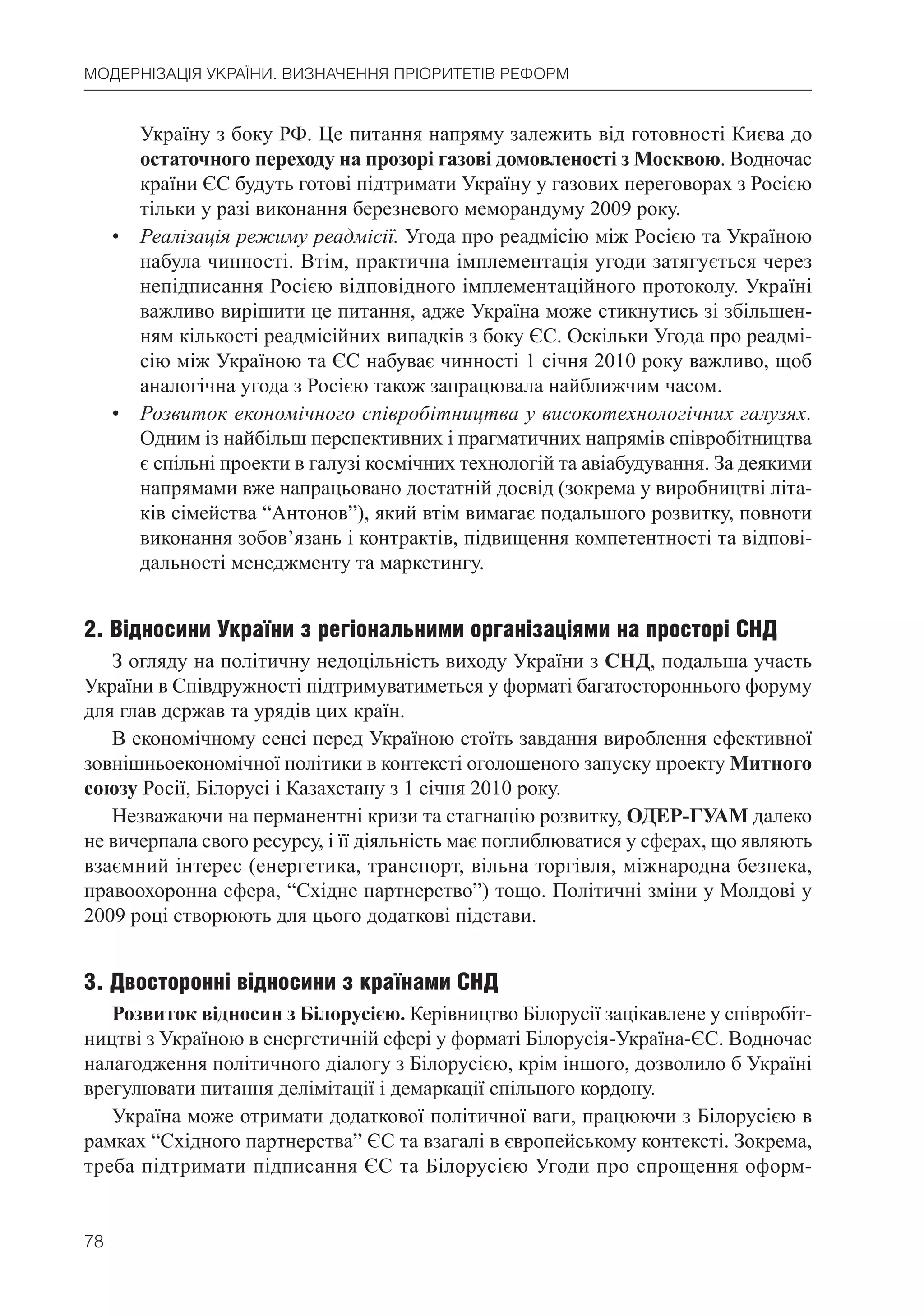 78
МОДЕРНІЗАЦІЯ УКРАЇНИ. ВИЗНАЧЕННЯ ПРІОРИТЕТІВ РЕФОРМ
Україну з боку РФ. Це питання напряму залежить від готовності Києва до
остаточного переходу на прозорі газові домовленості з Москвою. Водночас
країни ЄС будуть готові підтримати Україну у газових переговорах з Росією
тільки у разі виконання березневого меморандуму 2009 року.
• Реалізація режиму реадмісії. Угода про реадмісію між Росією та Україною
набула чинності. Втім, практична імплементація угоди затягується через
непідписання Росією відповідного імплементаційного протоколу. Україні
важливо вирішити це питання, адже Україна може стикнутись зі збільшен-
ням кількості реадмісійних випадків з боку ЄС. Оскільки Угода про реадмі-
сію між Україною та ЄС набуває чинності 1 січня 2010 року важливо, щоб
аналогічна угода з Росією також запрацювала найближчим часом.
• Розвиток економічного співробітництва у високотехнологічних галузях.
Одним із найбільш перспективних і прагматичних напрямів співробітництва
є спільні проекти в галузі космічних технологій та авіабудування. За деякими
напрямами вже напрацьовано достатній досвід (зокрема у виробництві літа-
ків сімейства “Антонов”), який втім вимагає подальшого розвитку, повноти
виконання зобов’язань і контрактів, підвищення компетентності та відпові-
дальності менеджменту та маркетингу.
2. Відносини України з регіональними організаціями на просторі СНД
З огляду на політичну недоцільність виходу України з СНД, подальша участь
України в Співдружності підтримуватиметься у форматі багатостороннього форуму
для глав держав та урядів цих країн.
В економічному сенсі перед Україною стоїть завдання вироблення ефективної
зовнішньоекономічної політики в контексті оголошеного запуску проекту Митного
союзу Росії, Білорусі і Казахстану з 1 січня 2010 року.
Незважаючи на перманентні кризи та стагнацію розвитку, ОДЕР-ГУАМ далеко
не вичерпала свого ресурсу, і її діяльність має поглиблюватися у сферах, що являють
взаємний інтерес (енергетика, транспорт, вільна торгівля, міжнародна безпека,
правоохоронна сфера, “Східне партнерство”) тощо. Політичні зміни у Молдові у
2009 році створюють для цього додаткові підстави.
3. Двосторонні відносини з країнами СНД
Розвиток відносин з Білорусією. Керівництво Білорусії зацікавлене у співробіт-
ництві з Україною в енергетичній сфері у форматі Білорусія-Україна-ЄС. Водночас
налагодження політичного діалогу з Білорусією, крім іншого, дозволило б Україні
врегулювати питання делімітації і демаркації спільного кордону.
Україна може отримати додаткової політичної ваги, працюючи з Білорусією в
рамках “Східного партнерства” ЄС та взагалі в європейському контексті. Зокрема,
треба підтримати підписання ЄС та Білорусією Угоди про спрощення оформ-
 