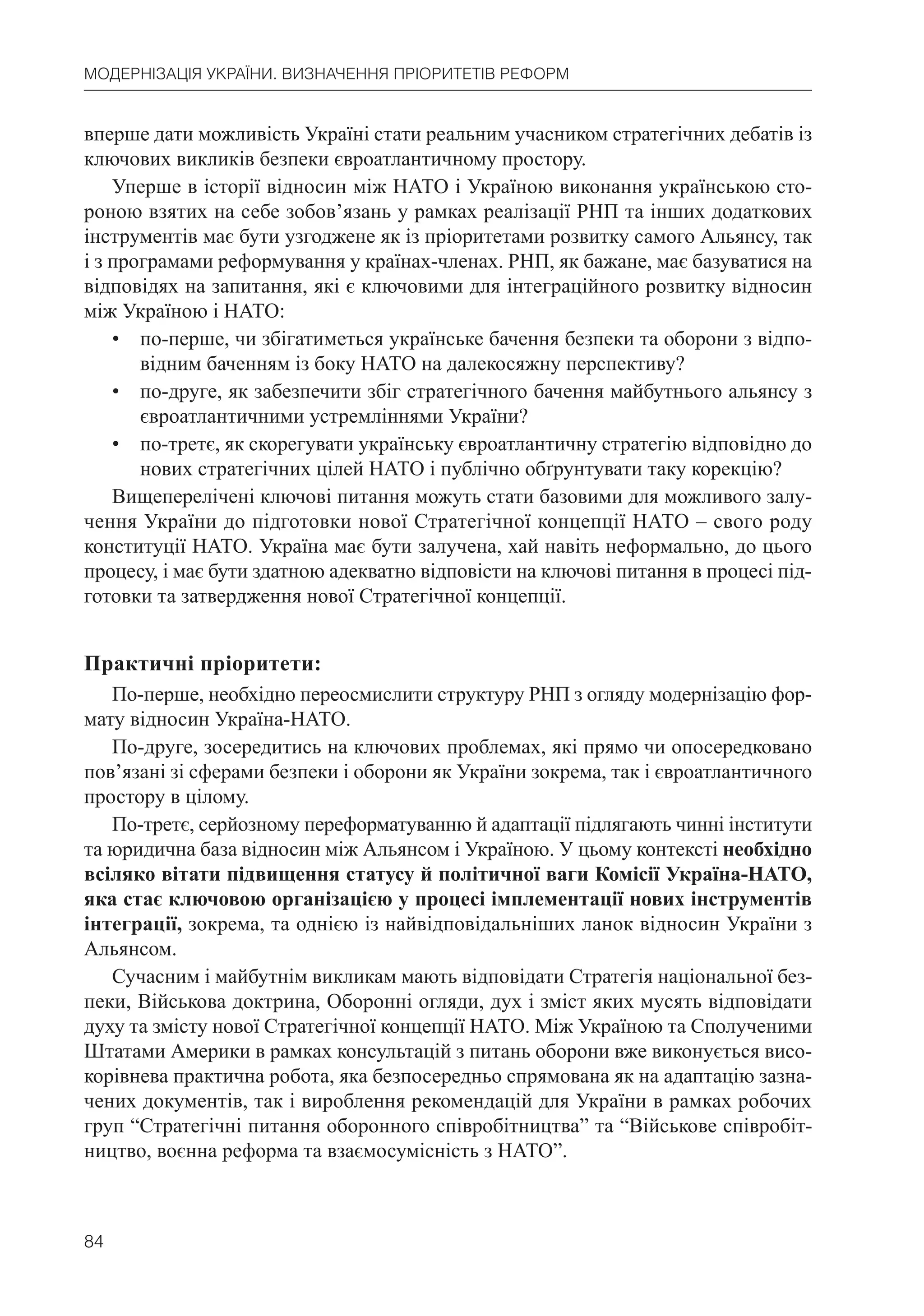 84
МОДЕРНІЗАЦІЯ УКРАЇНИ. ВИЗНАЧЕННЯ ПРІОРИТЕТІВ РЕФОРМ
вперше дати можливість Україні стати реальним учасником стратегічних дебатів із
ключових викликів безпеки євроатлантичному простору.
Уперше в історії відносин між НАТО і Україною виконання українською сто-
роною взятих на себе зобов’язань у рамках реалізації РНП та інших додаткових
інструментів має бути узгоджене як із пріоритетами розвитку самого Альянсу, так
і з програмами реформування у країнах-членах. РНП, як бажане, має базуватися на
відповідях на запитання, які є ключовими для інтеграційного розвитку відносин
між Україною і НАТО:
• по-перше, чи збігатиметься українське бачення безпеки та оборони з відпо-
відним баченням із боку НАТО на далекосяжну перспективу?
• по-друге, як забезпечити збіг стратегічного бачення майбутнього альянсу з
євроатлантичними устремліннями України?
• по-третє, як скорегувати українську євроатлантичну стратегію відповідно до
нових стратегічних цілей НАТО і публічно обґрунтувати таку корекцію?
Вищеперелічені ключові питання можуть стати базовими для можливого залу-
чення України до підготовки нової Стратегічної концепції НАТО – свого роду
конституції НАТО. Україна має бути залучена, хай навіть неформально, до цього
процесу, і має бути здатною адекватно відповісти на ключові питання в процесі під-
готовки та затвердження нової Стратегічної концепції.
Практичні пріоритети:
По-перше, необхідно переосмислити структуру РНП з огляду модернізацію фор-
мату відносин Україна-НАТО.
По-друге, зосередитись на ключових проблемах, які прямо чи опосередковано
пов’язані зі сферами безпеки і оборони як України зокрема, так і євроатлантичного
простору в цілому.
По-третє, серйозному переформатуванню й адаптації підлягають чинні інститути
та юридична база відносин між Альянсом і Україною. У цьому контексті необхідно
всіляко вітати підвищення статусу й політичної ваги Комісії Україна-НАТО,
яка стає ключовою організацією у процесі імплементації нових інструментів
інтеграції, зокрема, та однією із найвідповідальніших ланок відносин України з
Альянсом.
Сучасним і майбутнім викликам мають відповідати Стратегія національної без-
пеки, Військова доктрина, Оборонні огляди, дух і зміст яких мусять відповідати
духу та змісту нової Стратегічної концепції НАТО. Між Україною та Сполученими
Штатами Америки в рамках консультацій з питань оборони вже виконується висо-
корівнева практична робота, яка безпосередньо спрямована як на адаптацію зазна-
чених документів, так і вироблення рекомендацій для України в рамках робочих
груп “Стратегічні питання оборонного співробітництва” та “Військове співробіт-
ництво, воєнна реформа та взаємосумісність з НАТО”.
 