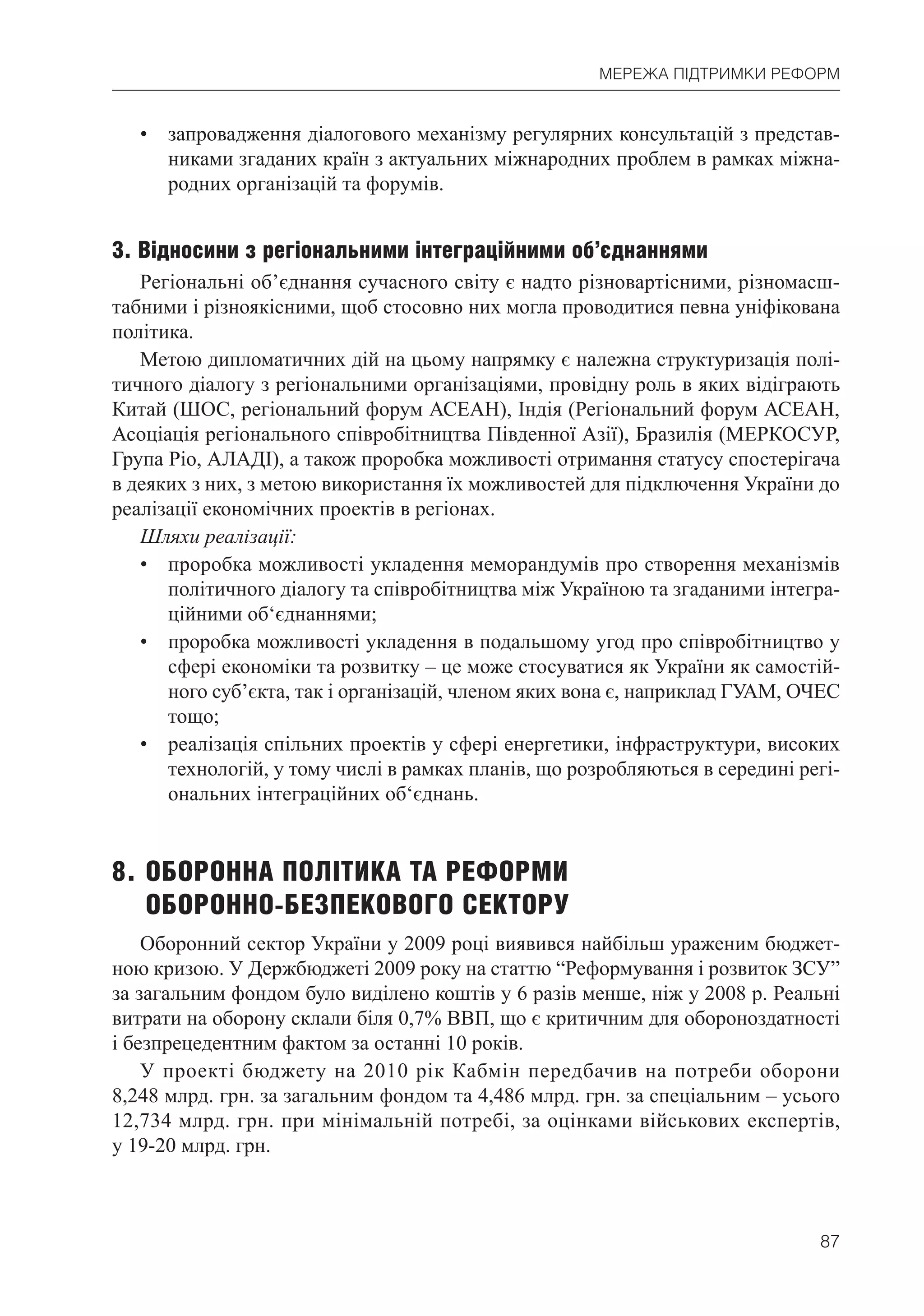 87
МЕРЕЖА ПІДТРИМКИ РЕФОРМ
• запровадження діалогового механізму регулярних консультацій з представ-
никами згаданих країн з актуальних міжнародних проблем в рамках міжна-
родних організацій та форумів.
3. Відносини з регіональними інтеграційними об’єднаннями
Регіональні об’єднання сучасного світу є надто різновартісними, різномасш-
табними і різноякісними, щоб стосовно них могла проводитися певна уніфікована
політика.
Метою дипломатичних дій на цьому напрямку є належна структуризація полі-
тичного діалогу з регіональними організаціями, провідну роль в яких відіграють
Китай (ШОС, регіональний форум АСЕАН), Індія (Регіональний форум АСЕАН,
Асоціація регіонального співробітництва Південної Азії), Бразилія (МЕРКОСУР,
Група Ріо, АЛАДІ), а також проробка можливості отримання статусу спостерігача
в деяких з них, з метою використання їх можливостей для підключення України до
реалізації економічних проектів в регіонах.
Шляхи реалізації:
• проробка можливості укладення меморандумів про створення механізмів
політичного діалогу та співробітництва між Україною та згаданими інтегра-
ційними об‘єднаннями;
• проробка можливості укладення в подальшому угод про співробітництво у
сфері економіки та розвитку – це може стосуватися як України як самостій-
ного суб’єкта, так і організацій, членом яких вона є, наприклад ГУАМ, ОЧЕС
тощо;
• реалізація спільних проектів у сфері енергетики, інфраструктури, високих
технологій, у тому числі в рамках планів, що розробляються в середині регі-
ональних інтеграційних об‘єднань.
8. ОБОРОННА ПОЛІТИКА ТА РЕФОРМИ
ОБОРОННО-БЕЗПЕКОВОГО СЕКТОРУ
Оборонний сектор України у 2009 році виявився найбільш ураженим бюджет-
ною кризою. У Держбюджеті 2009 року на статтю “Реформування і розвиток ЗСУ”
за загальним фондом було виділено коштів у 6 разів менше, ніж у 2008 р. Реальні
витрати на оборону склали біля 0,7% ВВП, що є критичним для обороноздатності
і безпрецедентним фактом за останні 10 років.
У проекті бюджету на 2010 рік Кабмін передбачив на потреби оборони
8,248 млрд. грн. за загальним фондом та 4,486 млрд. грн. за спеціальним – усього
12,734 млрд. грн. при мінімальній потребі, за оцінками військових експертів,
у 19-20 млрд. грн.
 