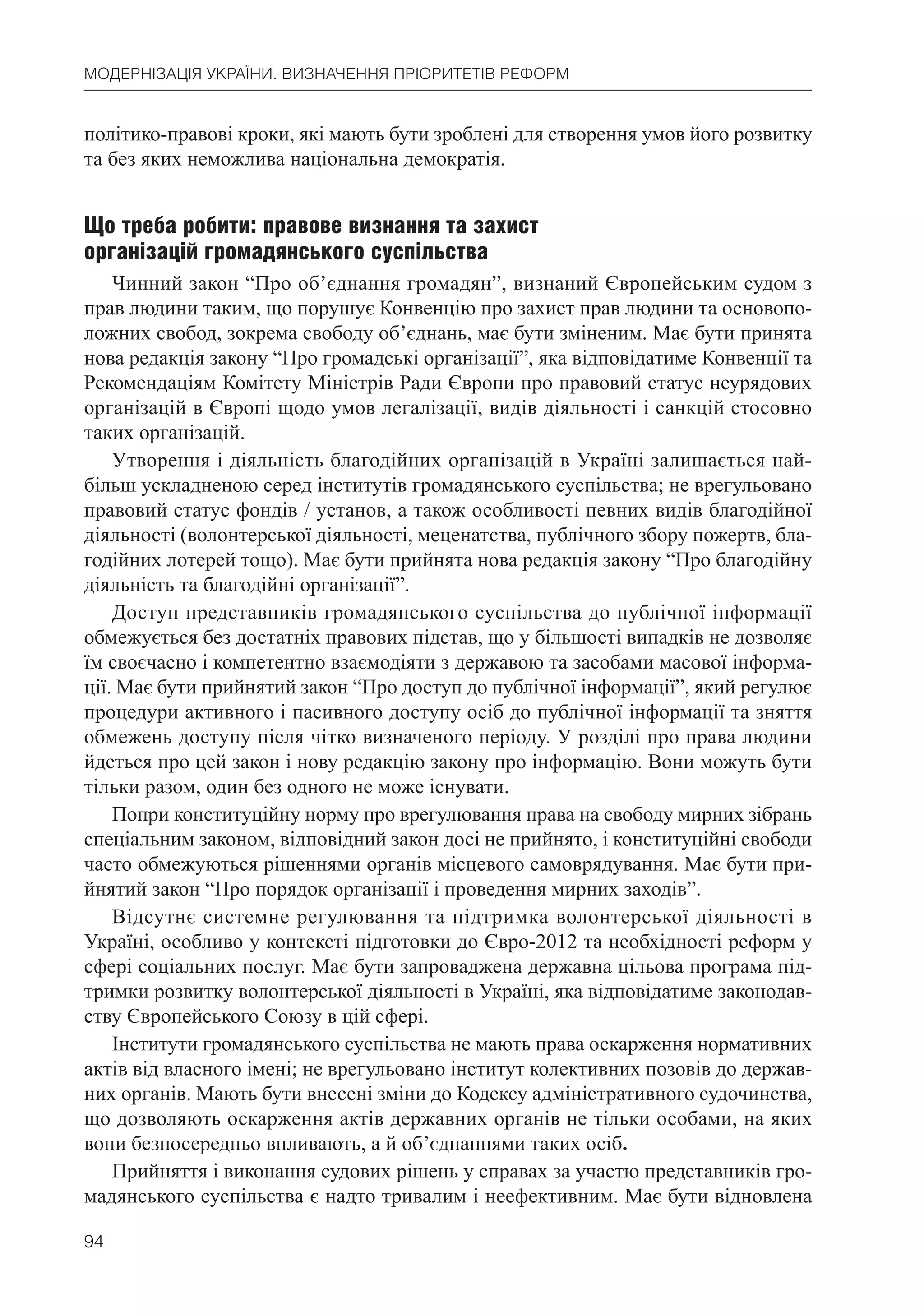 94
МОДЕРНІЗАЦІЯ УКРАЇНИ. ВИЗНАЧЕННЯ ПРІОРИТЕТІВ РЕФОРМ
політико-правові кроки, які мають бути зроблені для створення умов його розвитку
та без яких неможлива національна демократія.
Що треба робити: правове визнання та захист
організацій громадянського суспільства
Чинний закон “Про об’єднання громадян”, визнаний Європейським судом з
прав людини таким, що порушує Конвенцію про захист прав людини та основопо-
ложних свобод, зокрема свободу об’єднань, має бути зміненим. Має бути принята
нова редакція закону “Про громадські організації”, яка відповідатиме Конвенції та
Рекомендаціям Комітету Міністрів Ради Європи про правовий статус неурядових
організацій в Європі щодо умов легалізації, видів діяльності і санкцій стосовно
таких організацій.
Утворення і діяльність благодійних організацій в Україні залишається най-
більш ускладненою серед інститутів громадянського суспільства; не врегульовано
правовий статус фондів / установ, а також особливості певних видів благодійної
діяльності (волонтерської діяльності, меценатства, публічного збору пожертв, бла-
годійних лотерей тощо). Має бути прийнята нова редакція закону “Про благодійну
діяльність та благодійні організації”.
Доступ представників громадянського суспільства до публічної інформації
обмежується без достатніх правових підстав, що у більшості випадків не дозволяє
їм своєчасно і компетентно взаємодіяти з державою та засобами масової інформа-
ції. Має бути прийнятий закон “Про доступ до публічної інформації”, який регулює
процедури активного і пасивного доступу осіб до публічної інформації та зняття
обмежень доступу після чітко визначеного періоду. У розділі про права людини
йдеться про цей закон і нову редакцію закону про інформацію. Вони можуть бути
тільки разом, один без одного не може існувати.
Попри конституційну норму про врегулювання права на свободу мирних зібрань
спеціальним законом, відповідний закон досі не прийнято, і конституційні свободи
часто обмежуються рішеннями органів місцевого самоврядування. Має бути при-
йнятий закон “Про порядок організації і проведення мирних заходів”.
Відсутнє системне регулювання та підтримка волонтерської діяльності в
Україні, особливо у контексті підготовки до Євро-2012 та необхідності реформ у
сфері соціальних послуг. Має бути запроваджена державна цільова програма під-
тримки розвитку волонтерської діяльності в Україні, яка відповідатиме законодав-
ству Європейського Союзу в цій сфері.
Інститути громадянського суспільства не мають права оскарження нормативних
актів від власного імені; не врегульовано інститут колективних позовів до держав-
них органів. Мають бути внесені зміни до Кодексу адміністративного судочинства,
що дозволяють оскарження актів державних органів не тільки особами, на яких
вони безпосередньо впливають, а й об’єднаннями таких осіб.
Прийняття і виконання судових рішень у справах за участю представників гро-
мадянського суспільства є надто тривалим і неефективним. Має бути відновлена
 