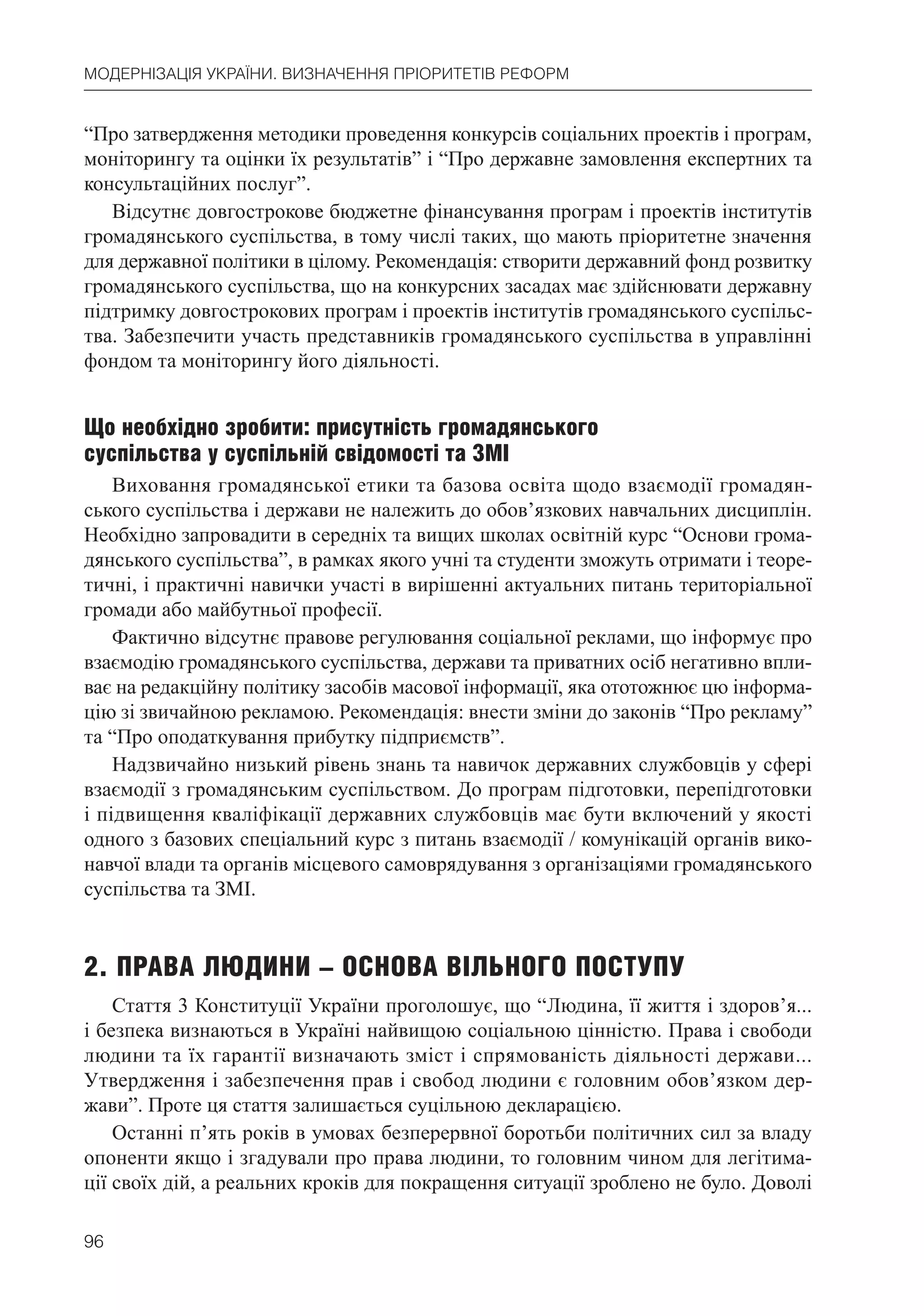 96
МОДЕРНІЗАЦІЯ УКРАЇНИ. ВИЗНАЧЕННЯ ПРІОРИТЕТІВ РЕФОРМ
“Про затвердження методики проведення конкурсів соціальних проектів і програм,
моніторингу та оцінки їх результатів” і “Про державне замовлення експертних та
консультаційних послуг”.
Відсутнє довгострокове бюджетне фінансування програм і проектів інститутів
громадянського суспільства, в тому числі таких, що мають пріоритетне значення
для державної політики в цілому. Рекомендація: створити державний фонд розвитку
громадянського суспільства, що на конкурсних засадах має здійснювати державну
підтримку довгострокових програм і проектів інститутів громадянського суспільс-
тва. Забезпечити участь представників громадянського суспільства в управлінні
фондом та моніторингу його діяльності.
Що необхідно зробити: присутність громадянського
суспільства у суспільній свідомості та ЗМІ
Виховання громадянської етики та базова освіта щодо взаємодії громадян-
ського суспільства і держави не належить до обов’язкових навчальних дисциплін.
Необхідно запровадити в середніх та вищих школах освітній курс “Основи грома-
дянського суспільства”, в рамках якого учні та студенти зможуть отримати і теоре-
тичні, і практичні навички участі в вирішенні актуальних питань територіальної
громади або майбутньої професії.
Фактично відсутнє правове регулювання соціальної реклами, що інформує про
взаємодію громадянського суспільства, держави та приватних осіб негативно впли-
ває на редакційну політику засобів масової інформації, яка ототожнює цю інформа-
цію зі звичайною рекламою. Рекомендація: внести зміни до законів “Про рекламу”
та “Про оподаткування прибутку підприємств”.
Надзвичайно низький рівень знань та навичок державних службовців у сфері
взаємодії з громадянським суспільством. До програм підготовки, перепідготовки
і підвищення кваліфікації державних службовців має бути включений у якості
одного з базових спеціальний курс з питань взаємодії / комунікацій органів вико-
навчої влади та органів місцевого самоврядування з організаціями громадянського
суспільства та ЗМІ.
2. ПРАВА ЛЮДИНИ – ОСНОВА ВІЛЬНОГО ПОСТУПУ
Стаття 3 Конституції України проголошує, що “Людина, її життя і здоров’я...
і безпека визнаються в Україні найвищою соціальною цінністю. Права і свободи
людини та їх гарантії визначають зміст і спрямованість діяльності держави...
Утвердження і забезпечення прав і свобод людини є головним обов’язком дер-
жави”. Проте ця стаття залишається суцільною декларацією.
Останні п’ять років в умовах безперервної боротьби політичних сил за владу
опоненти якщо і згадували про права людини, то головним чином для легітима-
ції своїх дій, а реальних кроків для покращення ситуації зроблено не було. Доволі
 