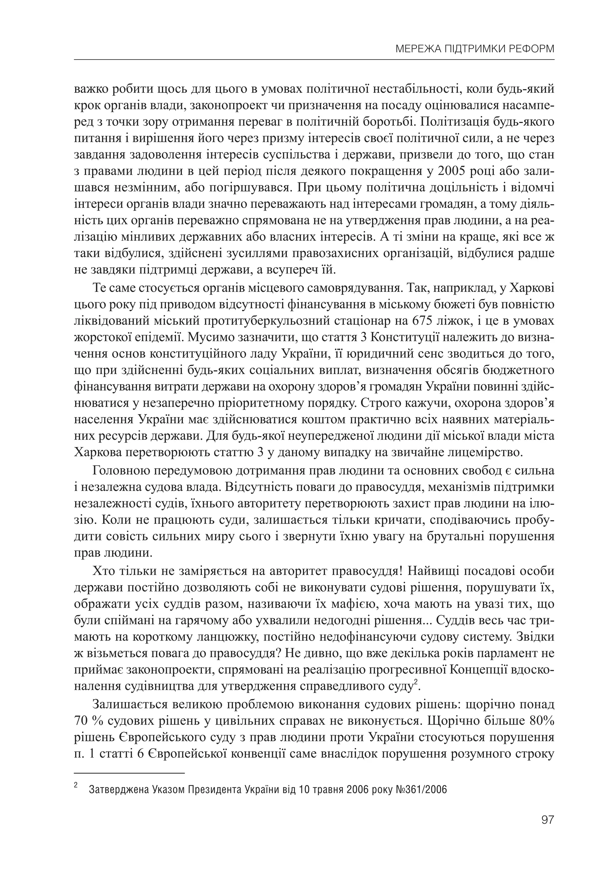 97
МЕРЕЖА ПІДТРИМКИ РЕФОРМ
важко робити щось для цього в умовах політичної нестабільності, коли будь-який
крок органів влади, законопроект чи призначення на посаду оцінювалися насампе-
ред з точки зору отримання переваг в політичній боротьбі. Політизація будь-якого
питання і вирішення його через призму інтересів своєї політичної сили, а не через
завдання задоволення інтересів суспільства і держави, призвели до того, що стан
з правами людини в цей період після деякого покращення у 2005 році або зали-
шався незмінним, або погіршувався. При цьому політична доцільність і відомчі
інтереси органів влади значно переважають над інтересами громадян, а тому діяль-
ність цих органів переважно спрямована не на утвердження прав людини, а на реа-
лізацію мінливих державних або власних інтересів. А ті зміни на краще, які все ж
таки відбулися, здійснені зусиллями правозахисних організацій, відбулися радше
не завдяки підтримці держави, а всупереч їй.
Те саме стосується органів місцевого самоврядування. Так, наприклад, у Харкові
цього року під приводом відсутності фінансування в міському бюжеті був повністю
ліквідований міський протитуберкульозний стаціонар на 675 ліжок, і це в умовах
жорстокої епідемії. Мусимо зазначити, що стаття 3 Конституції належить до визна-
чення основ конституційного ладу України, її юридичний сенс зводиться до того,
що при здійсненні будь-яких соціальних виплат, визначення обсягів бюджетного
фінансування витрати держави на охорону здоров’я громадян України повинні здійс-
нюватися у незаперечно пріоритетному порядку. Строго кажучи, охорона здоров’я
населення України має здійснюватися коштом практично всіх наявних матеріаль-
них ресурсів держави. Для будь-якої неупередженої людини дії міської влади міста
Харкова перетворюють статтю 3 у даному випадку на звичайне лицемірство.
Головною передумовою дотримання прав людини та основних свобод є сильна
і незалежна судова влада. Відсутність поваги до правосуддя, механізмів підтримки
незалежності судів, їхнього авторитету перетворюють захист прав людини на ілю-
зію. Коли не працюють суди, залишається тільки кричати, сподіваючись пробу-
дити совість сильних миру сього і звернути їхню увагу на брутальні порушення
прав людини.
Хто тільки не заміряється на авторитет правосуддя! Найвищі посадові особи
держави постійно дозволяють собі не виконувати судові рішення, порушувати їх,
ображати усіх суддів разом, називаючи їх мафією, хоча мають на увазі тих, що
були спіймані на гарячому або ухвалили недогодні рішення... Суддів весь час три-
мають на короткому ланцюжку, постійно недофінансуючи судову систему. Звідки
ж візьметься повага до правосуддя? Не дивно, що вже декілька років парламент не
приймає законопроекти, спрямовані на реалізацію прогресивної Концепції вдоско-
налення судівництва для утвердження справедливого суду2
.
Залишається великою проблемою виконання судових рішень: щорічно понад
70 % судових рішень у цивільних справах не виконується. Щорічно більше 80%
рішень Європейського суду з прав людини проти України стосуються порушення
п. 1 статті 6 Європейської конвенції саме внаслідок порушення розумного строку
2
Затверджена Указом Президента України від 10 травня 2006 року №361/2006
 