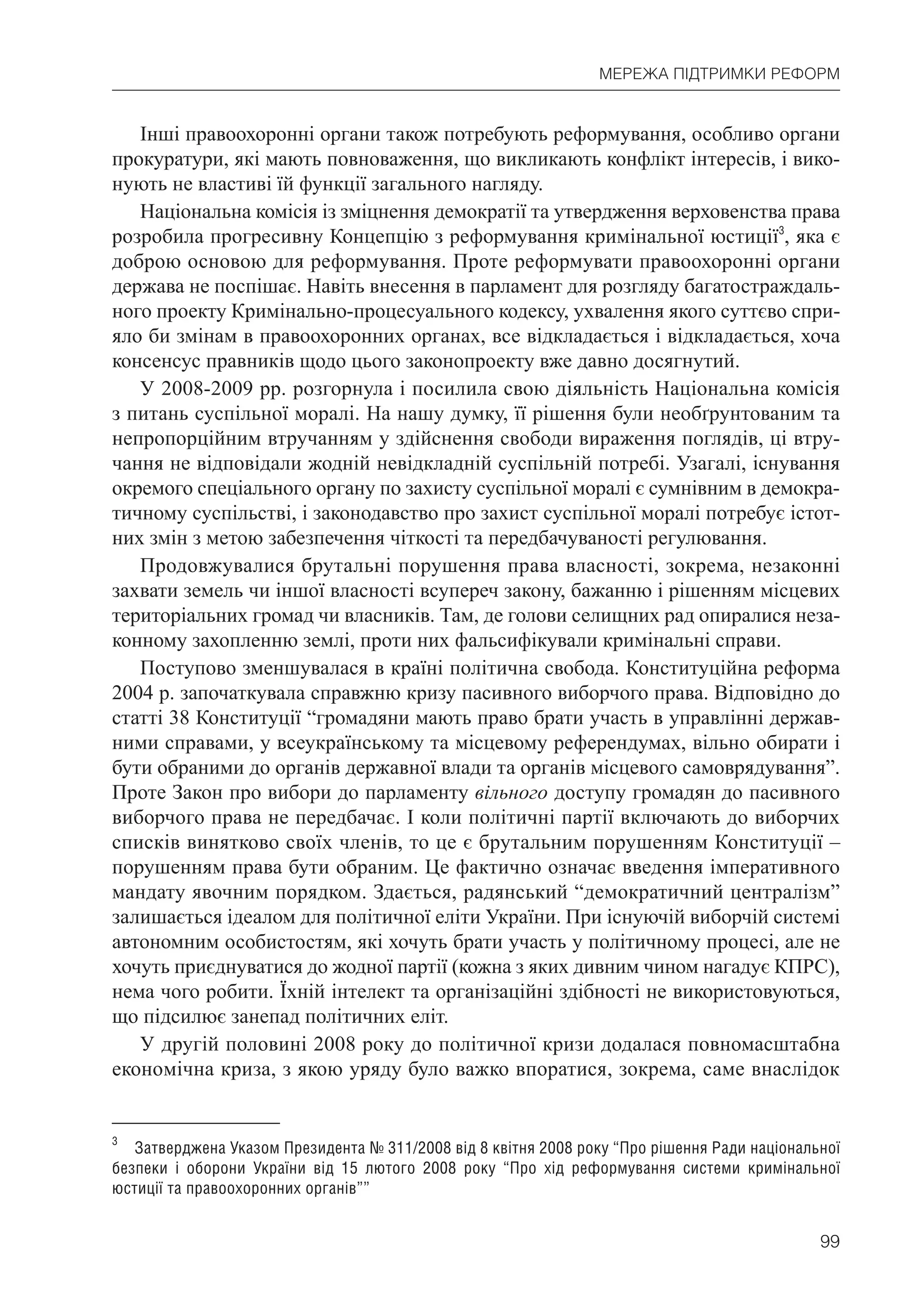 99
МЕРЕЖА ПІДТРИМКИ РЕФОРМ
Інші правоохоронні органи також потребують реформування, особливо органи
прокуратури, які мають повноваження, що викликають конфлікт інтересів, і вико-
нують не властиві їй функції загального нагляду.
Національна комісія із зміцнення демократії та утвердження верховенства права
розробила прогресивну Концепцію з реформування кримінальної юстиції3
, яка є
доброю основою для реформування. Проте реформувати правоохоронні органи
держава не поспішає. Навіть внесення в парламент для розгляду багатостраждаль-
ного проекту Кримінально-процесуального кодексу, ухвалення якого суттєво спри-
яло би змінам в правоохоронних органах, все відкладається і відкладається, хоча
консенсус правників щодо цього законопроекту вже давно досягнутий.
У 2008-2009 рр. розгорнула і посилила свою діяльність Національна комісія
з питань суспільної моралі. На нашу думку, її рішення були необґрунтованим та
непропорційним втручанням у здійснення свободи вираження поглядів, ці втру-
чання не відповідали жодній невідкладній суспільній потребі. Узагалі, існування
окремого спеціального органу по захисту суспільної моралі є сумнівним в демокра-
тичному суспільстві, і законодавство про захист суспільної моралі потребує істот-
них змін з метою забезпечення чіткості та передбачуваності регулювання.
Продовжувалися брутальні порушення права власності, зокрема, незаконні
захвати земель чи іншої власності всупереч закону, бажанню і рішенням місцевих
територіальних громад чи власників. Там, де голови селищних рад опиралися неза-
конному захопленню землі, проти них фальсифікували кримінальні справи.
Поступово зменшувалася в країні політична свобода. Конституційна реформа
2004 р. започаткувала справжню кризу пасивного виборчого права. Відповідно до
статті 38 Конституції “громадяни мають право брати участь в управлінні держав-
ними справами, у всеукраїнському та місцевому референдумах, вільно обирати і
бути обраними до органів державної влади та органів місцевого самоврядування”.
Проте Закон про вибори до парламенту вільного доступу громадян до пасивного
виборчого права не передбачає. І коли політичні партії включають до виборчих
списків винятково своїх членів, то це є брутальним порушенням Конституції –
порушенням права бути обраним. Це фактично означає введення імперативного
мандату явочним порядком. Здається, радянський “демократичний централізм”
залишається ідеалом для політичної еліти України. При існуючій виборчій системі
автономним особистостям, які хочуть брати участь у політичному процесі, але не
хочуть приєднуватися до жодної партії (кожна з яких дивним чином нагадує КПРС),
нема чого робити. Їхній інтелект та організаційні здібності не використовуються,
що підсилює занепад політичних еліт.
У другій половині 2008 року до політичної кризи додалася повномасштабна
економічна криза, з якою уряду було важко впоратися, зокрема, саме внаслідок
3
Затверджена Указом Президента № 311/2008 від 8 квітня 2008 року “Про рішення Ради національної
безпеки і оборони України від 15 лютого 2008 року “Про хід реформування системи кримінальної
юстиції та правоохоронних органів””
 