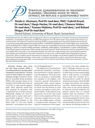 The Journal of Prosthetic Dentistry Zitzmann et al
Prosthodontists face the difficult task of judging the influence and significance of multiple risk factors of periodontal,
endodontic, or prosthetic origin that can affect the prognosis of an abutment tooth. The purpose of this review is to
summarize the critical factors involved in deciding whether a questionable tooth should be treated and maintained,
or extracted and possibly replaced by dental implants. A MEDLINE (PubMed) search of the English, peer-reviewed lit-
erature published from 1966 to August 2009 was conducted using different keyword combinations including treatment
planning, in addition to decision making, periodontics, endodontics, dental implants, or prosthodontics. Further, bibliographies
of all relevant papers and previous review articles were hand searched. Tooth maintenance and the acceptance of risks
are suitable when: the tooth is not extensively diseased; the tooth has a high strategic value, particularly in patients
with implant contraindications; the tooth is located in an intact arch; and the preservation of gingival structures is
paramount. When complete-mouth restorations are planned, the strategic use of dental implants and smaller units
(short-span fixed dental prostheses), either tooth- or implant-supported, as well as natural tooth abutments with
good prognoses for long-span FDPs, is recommended to minimize the risk of failure of the entire restoration. (J Pros-
thet Dent 2010;104:80-91)
Strategic considerations in treatment
planning: Deciding when to treat,
extract, or replace a questionable tooth
Nicola U. Zitzmann, Prof Dr med dent, PhD,a
Gabriel Krastl,
Dr med dent,b
Hanjo Hecker, Dr med dent,c
Clemens Walter,
Dr med dent,d
Tuomas Waltimo, Prof Dr med dent,e
and Roland
Weiger, Prof Dr med dentf
Dental School, University of Basel, Basel, Switzerland
Presented at the annual meeting of the Academy of Prosthodontics, May 2009, Chicago, Ill.
a
Professor, Clinic for Periodontology, Endodontology and Cariology.
b
Assistant Professor, Clinic for Periodontology, Endodontology and Cariology.
c
Senior Resident, Clinic for Periodontology, Endodontology and Cariology.
d
Assistant Professor, Clinic for Periodontology, Endodontology and Cariology.
e
Professor, Institute for Preventive Dentistry and Oral Microbiology.
f
Professor and Chairman, Clinic for Periodontology, Endodontology and Cariology.
Restorative therapies using crowns
and fixed dental prostheses (FDPs) or
removableprosthesesarerequiredtoreplace
missingteethortoothsubstance.1
Therecent
success of dental implants has resulted in
substantive changes in treatment strate-
gies for removable dental prostheses
(RDPs) when extension bases can be
avoided, and for FDPs when there are
caries-free or well restored adjacent
teeth, which otherwise would have
been prepared for abutments with
a substantial loss of tooth structure.
Additionally, implants are more fre-
quently used to replace teeth with a
questionable prognosis.2-5
Some au-
thors even regard implants as “the
better tooth” or “the more reliable
abutment,” and propose the extrac-
tion of salvageable teeth.6-8
The diagnosis of a tooth based on
periodontal, endodontic, and restor-
ative parameters is always related to
a certain prognosis. The tooth is clas-
sified as (1) good or questionable,
but treatable, or (2) hopeless, with
extraction required. Particularly for
questionable teeth, several aspects
should be considered when clinicians
are faced with the decision to treat
or extract and replace a tooth with a
dental implant. In this decision-mak-
ing process, one of the most crucial
factors is the complexity of the treat-
ment plan. A single crown in an intact
arch is the simplest option, whereas
a complete-mouth restoration that
requires incorporation of the respec-
tive tooth is the most complex situ-
ation.9
Although clinicians are con-
tinually confronted with the decision
to either treat or extract questionable
teeth in daily practice, a controlled
clinical study that considers all in-
fluencing factors would, for ethical
and practical reasons, not be feasible
to design and conduct. For complex
scenarios, evidence-based dentistry
relies more on the clinical expertise
of clinicians (internal evidence) and
patients’ desires than on external
evidence from the literature.10
The
purpose of this review is to summa-
rize the key prognostic factors, from
a periodontal, endodontic, implant,
and prosthodontic point of view, that
are relevant for deciding whether to
 