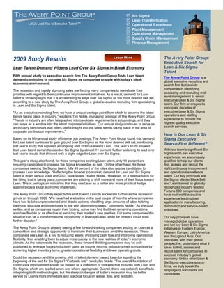 The Avery Point Group                                                               Six Sigma
                                                                                    Lean Transformation
           Let Us Lead You to Executive Talent SM                                   Operational Excellence
                                                                                    Plant Management
                                                                                    Operations Management
                                                                                    Supply Chain Management
                                                                                    Finance Management



2009 Study Results                                                                                       The Avery Point Group:
                                                                                                         Executive Search for
Lean Talent Demand Widens Lead Over Six Sigma in Bleak Economy                                           Lean & Six Sigma
                                                                                                         Talent
Fifth annual study by executive search firm The Avery Point Group finds Lean talent
                                                                                                         The Avery Point Group is a
demand continuing to surpass Six Sigma as companies grapple with today’s bleak
                                                                                                         global executive recruiting and
economic environment.
                                                                                                         search firm that assists
                                                                                                         companies in identifying,
The recession and rapidly slumping sales are forcing many companies to reevaluate their
                                                                                                         assessing and recruiting mid-
priorities with regard to their continuous improvement initiatives. As a result, demand for Lean
                                                                                                         level management to senior
talent is showing signs that it is accelerating its edge over Six Sigma as the more desired skill set,
                                                                                                         executive Lean & Six Sigma
according to a new study by The Avery Point Group, a global executive recruiting firm specializing
                                                                                                         talent. Our firm leverages its
in Lean and Six Sigma talent.
                                                                                                         principals’ decades of
quot;As an executive recruiting firm, we have a unique vantage point from which to observe the latest        executive Lean & Six Sigma
trends taking place in industry,quot; explains Tim Noble, managing principal of The Avery Point Group.       operations and staffing
quot;Trends in industry are often telegraphed into candidate requirements in job postings, and they          experience to provide the
can serve as a window into the latest corporate initiatives. Our annual study continues to serve as      highest quality executive
an industry benchmark that offers useful insight into the latest trends taking place in the area of      search services.
corporate continuous improvement.quot;
                                                                                                         How is Our Lean & Six
Based on its fifth annual study of Internet job postings, The Avery Point Group found that demand        Sigma Executive
for Lean talent continues to gain ground over Six Sigma as the more desired skill set, reinforcing       Search Firm Different?
last year’s study that signaled an ongoing shift in focus toward Lean. This year’s study showed
that Lean talent demand exceeded Six Sigma by almost 11 percent, further widening its lead over          With our team’s significant Six
last year’s results that showed only a slight edge for Lean over Six Sigma.                              Sigma and Lean executive
                                                                                                         experience, we are uniquely
This year’s study also found, for those companies seeking Lean talent, only 44 percent are               qualified to help our clients
requiring candidates to possess Six Sigma knowledge as well. On the other hand, for those                find, assess and recruit the
companies seeking Six Sigma talent, fully 49 percent of the roles also require candidates to             right continuous improvement
possess Lean knowledge. “Reflecting the broader job market, demand for Lean and Six Sigma                and operational excellence
talent is down versus 2008 and 2007 peak levels,” states Noble. “However, on a relative basis for        talent. Our key principals are
the hiring that is taking place, companies are starting to shift more and more of their focus toward     Six Sigma Master Black Belt
Lean. This is perhaps an indication that they see Lean as a better and more practical hedge              and Lean trained by globally
against today’s tough economic challenges.”                                                              recognized industry leading
                                                                                                         Fortune 500 companies and
The Avery Point Group fully expects this shift toward Lean to accelerate further as the recession        have real-world executive
grinds on through 2009. “We have had a situation in the past couple of months where companies            experience leading their
have had to take unprecedented and drastic actions, shedding large amounts of labor to bring             application in manufacturing,
their cost structure and inventories in line with plummeting sales,” comments Noble. “As the dust        distribution and service-based
settles, and as companies regain their footing, some may find that their remaining operations            industries.
aren’t as flexible or as effective at servicing their market’s new realities. For some companies this
situation can be a transformational opportunity to leverage Lean, while for others it could spell        Our key principals have
further disaster.”                                                                                       managed global operations
                                                                                                         and led key Lean & Six Sigma
The Avery Point Group is already seeing a few forward-thinking companies seizing on Lean as a            initiatives in Eastern Europe,
competitive and strategic opportunity to transform their businesses amid the recession. These            Western Europe, Latin America
companies see Lean as a key to reducing waste, improving cash flow and improving operational             and throughout Asia. Our
flexibility, thus enabling them to adjust more quickly to the new realities of today’s economic          principals, with their global
climate. As the nation exits the recession, these forward-thinking companies may be well-                perspective, understand what it
positioned to leverage huge productivity gains as volume returns, outpacing their competitors by         takes to find, assess and
achieving higher inventory turns, greater operational flexibility and lower operating costs.             recruit talent for companies to
                                                                                                         succeed in today’s global
Could the recession and the growing shift in talent demand toward Lean be signaling the                  economy. Unlike other Lean &
beginning of the end for Six Sigma? “Certainly not,“ concludes Noble. “The overall foundation of         Six Sigma executive search
continuous improvement should be viewed as a collection of tool sets that includes both Lean and         firms, we truly speak the
Six Sigma, which are applied when and where appropriate. Overall, there are certainly benefits to        language of our clients and
integrating both methodologies, but the steep challenges of today’s recession may be better              candidates.
served by Lean’s more immediate and practical focus on waste, flow, and flexibility.”
 