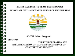 BAHIR DAR INSTITUTE OF TECHNOLOGYBAHIR DAR INSTITUTE OF TECHNOLOGY
SCHOOL OF CIVIL AND WATER RESOURCE ENGINEERINGSCHOOL OF CIVIL AND WATER RESOURCE ENGINEERING
CoTM M.sc. Program
STUDY ON
THE INTERPRETATION AND
IMPLEMENTATION OF LAWS IN SUBCONTRACT OF
CONSTRUCTION PROJECT
 