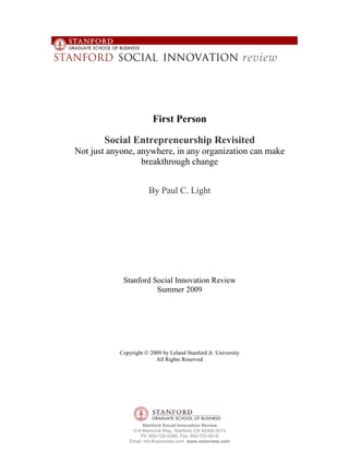 First Person

       Social Entrepreneurship Revisited
Not just anyone, anywhere, in any organization can make
                  breakthrough change


                       By Paul C. Light




            Stanford Social Innovation Review
                      Summer 2009




           Copyright © 2009 by Leland Stanford Jr. University
                         All Rights Reserved




                     Stanford Social Innovation Review
                518 Memorial Way, Stanford, CA 94305-5015
                    Ph: 650-725-5399. Fax: 650-723-0516
               Email: info@ssireview.com, www.ssireview.com
 