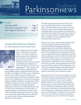 Southwest
                                             Parkinson NEWS
                                              Muhammad Ali Parkinson Center at Barrow Neurological Institute®

A NATIONAL PARKINSON FOUNDATION CENTER OF EXCELLENCE                                                                       Summer 2009


Inside                                                                       The battle against Parkinson’s disease doesn’t only
The New MAPC . . . . . . . . . . . . . . . . .Page 3                         occur in research laboratories or in your doctor’s
The Cost of Long-Term Care . . . . . .Page 4                                 office. The battle begins at home with you and your
                                                                             families. In order to do well against this progressive
Raul Yzaguirre Symposium . . . . . .Page 14                                  neurodegenerative disease, patients and carepartners
The Southwest Parkinson News contains information provided as a service      need to be informed about the symptoms it causes, be
and is not intended to constitute medical advice or views. Patients should   able to communicate these complaints effectively to
discuss information regarding medical management with their physician.
                                                                             their neurologist, and to be compliant with the
                                                                             treatments that are prescribed.

                                                                             Taking control of your disease begins with education.
Living with Parkinson’s Disease                                              So, I encourage becoming educated about the
Dr. Arshia Sadreddin, Movement Disorder Fellow                               symptoms of PD by attending the educational
                                                                             programs like PD 101 and PD 202 offered by the
                    From Muhammad Ali to Salvador                            Muhammad Ali Parkinson Center as well as looking
                    Dali…Adolf Hitler to Pope John                           online or by reading books about Parkinson’s disease.
                    Paul II…actress Mary Jackson to                          As new symptoms develop, it is important to discuss it
                    politician Janet Reno, Parkinson’s                       with your physician. It is often useful to attend doctor’s
                    disease (PD) has touched lives of                        visits with a family member or a carepartner who can
                    people all over the world.                               communicate with the physician the symptoms you
                    Parkinson’s disease was first formally                   may be having or difficulties you may be experiencing
                    described by James Parkinson in                          in day to day activities. Some patients find it useful to
                    1817 in his famous “An Essay on the                      keep a log of their symptoms. You should always carry
                    Shaking Palsy”. There are about 1.2                      with you an updated medication list including names
million people in North America with this disease.                           of medication, dosages, number of tablets, and the
About 50,000 people are diagnosed with PD each year.                         frequency with which each medication is taken.
PD affects men slightly more than women. Parkinson’s
disease occurs evenly across all occupations and                             The goal for each visit with your neurologist is to see if
socioeconomic groups. Parkinson’s symptoms include                           the Parkinson’s disease has progressed and what needs
tremor at rest, bradykinesia or slowness of movements,                       to be done to catch up with the disease in order to
rigidity or stiffness and balance and gait abnormalities.                    optimize quality of life – yours and your family’s.
In addition, Parkinson’s disease can have non-motor                          What we look for on each visit is how the patient is
symptoms including mood changes specifically                                 functioning in activities of daily living or things that
depression, anxiety, pain, and sleep disturbances such                       you do each day. Since Parkinson’s disease can affect
as vivid dreams with hyperactivity during sleep. As                          various parts of the body, we look specifically for how
symptoms progress, the autonomic nervous system                              you are sleeping, how capable your memory is, and if
which controls the involuntary actions of our organs                         your mood has changed. In addition, we want to know
such as those that regulate blood pressure and heart                         if there is an activity that you are having more difficulty
rate, genitourinary systems and gastrointestinal                             with compared to your prior visit. This may be change in
symptoms, can be affected.
                                                                                                                        Continued on page 2
 