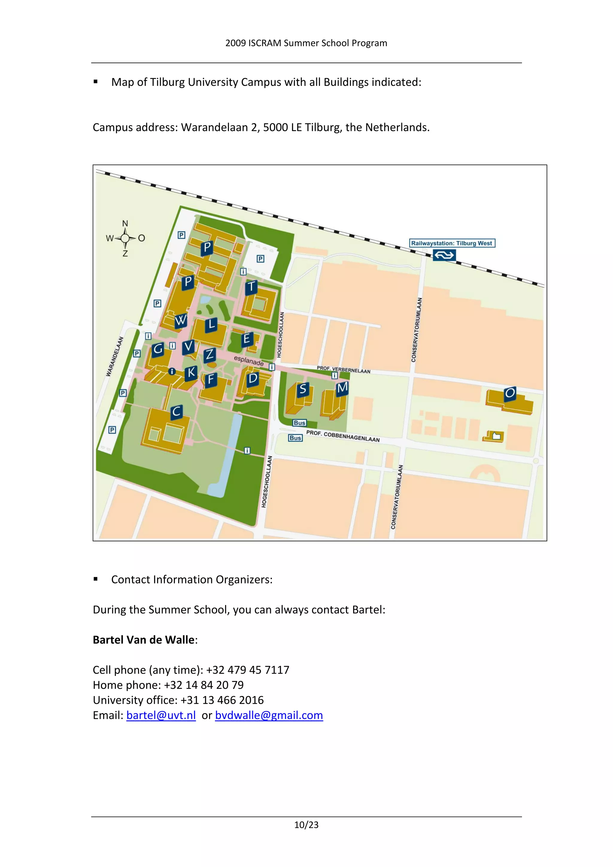 2009 ISCRAM Summer School Program


   Map of Tilburg University Campus with all Buildings indicated:


Campus address: Warandelaan 2, 5000 LE Tilburg, the Netherlands.




   Contact Information Organizers:

During the Summer School, you can always contact Bartel:

Bartel Van de Walle:

Cell phone (any time): +32 479 45 7117
Home phone: +32 14 84 20 79
University office: +31 13 466 2016
Email: bartel@uvt.nl or bvdwalle@gmail.com




                                        10/23
 