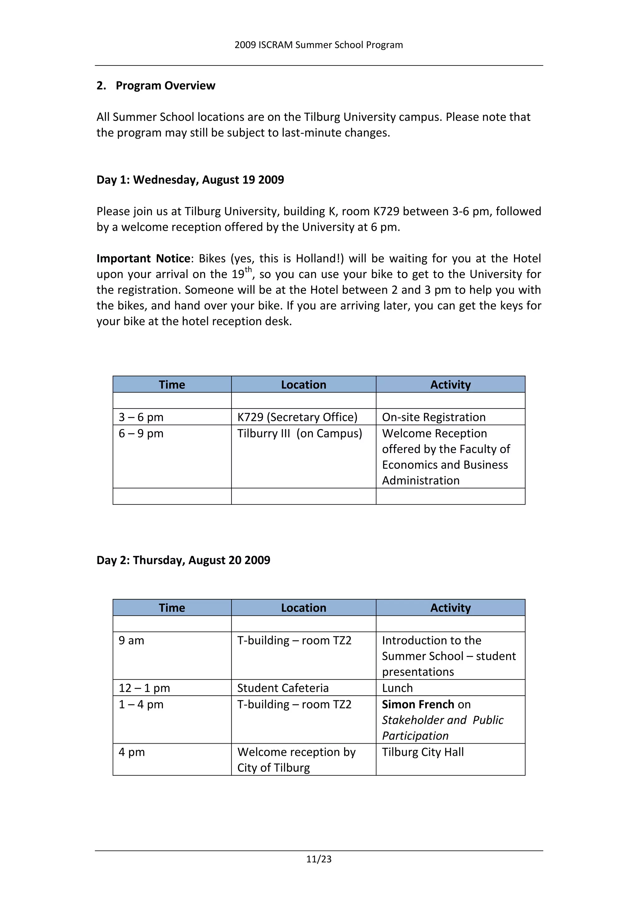 2009 ISCRAM Summer School Program


2. Program Overview

All Summer School locations are on the Tilburg University campus. Please note that
the program may still be subject to last-minute changes.


Day 1: Wednesday, August 19 2009

Please join us at Tilburg University, building K, room K729 between 3-6 pm, followed
by a welcome reception offered by the University at 6 pm.

Important Notice: Bikes (yes, this is Holland!) will be waiting for you at the Hotel
upon your arrival on the 19th, so you can use your bike to get to the University for
the registration. Someone will be at the Hotel between 2 and 3 pm to help you with
the bikes, and hand over your bike. If you are arriving later, you can get the keys for
your bike at the hotel reception desk.



            Time                    Location                     Activity

    3 – 6 pm               K729 (Secretary Office)     On-site Registration
    6 – 9 pm               Tilburry III (on Campus)    Welcome Reception
                                                       offered by the Faculty of
                                                       Economics and Business
                                                       Administration




Day 2: Thursday, August 20 2009


            Time                    Location                     Activity

    9 am                   T-building – room TZ2       Introduction to the
                                                       Summer School – student
                                                       presentations
    12 – 1 pm              Student Cafeteria           Lunch
    1 – 4 pm               T-building – room TZ2       Simon French on
                                                       Stakeholder and Public
                                                       Participation
    4 pm                   Welcome reception by        Tilburg City Hall
                           City of Tilburg




                                        11/23
 