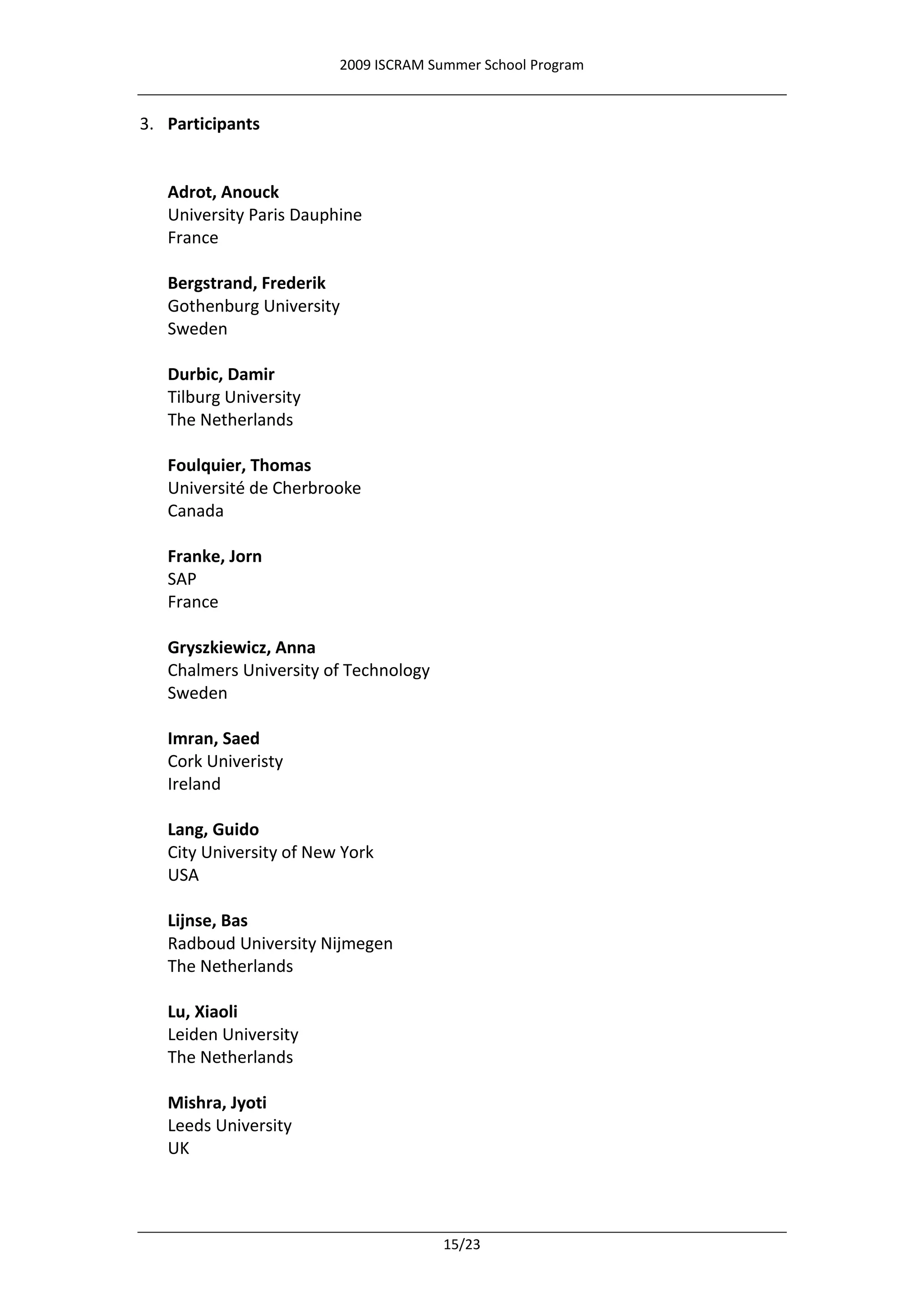 2009 ISCRAM Summer School Program


3. Participants


   Adrot, Anouck
   University Paris Dauphine
   France

   Bergstrand, Frederik
   Gothenburg University
   Sweden

   Durbic, Damir
   Tilburg University
   The Netherlands

   Foulquier, Thomas
   Université de Cherbrooke
   Canada

   Franke, Jorn
   SAP
   France

   Gryszkiewicz, Anna
   Chalmers University of Technology
   Sweden

   Imran, Saed
   Cork Univeristy
   Ireland

   Lang, Guido
   City University of New York
   USA

   Lijnse, Bas
   Radboud University Nijmegen
   The Netherlands

   Lu, Xiaoli
   Leiden University
   The Netherlands

   Mishra, Jyoti
   Leeds University
   UK




                                       15/23
 
