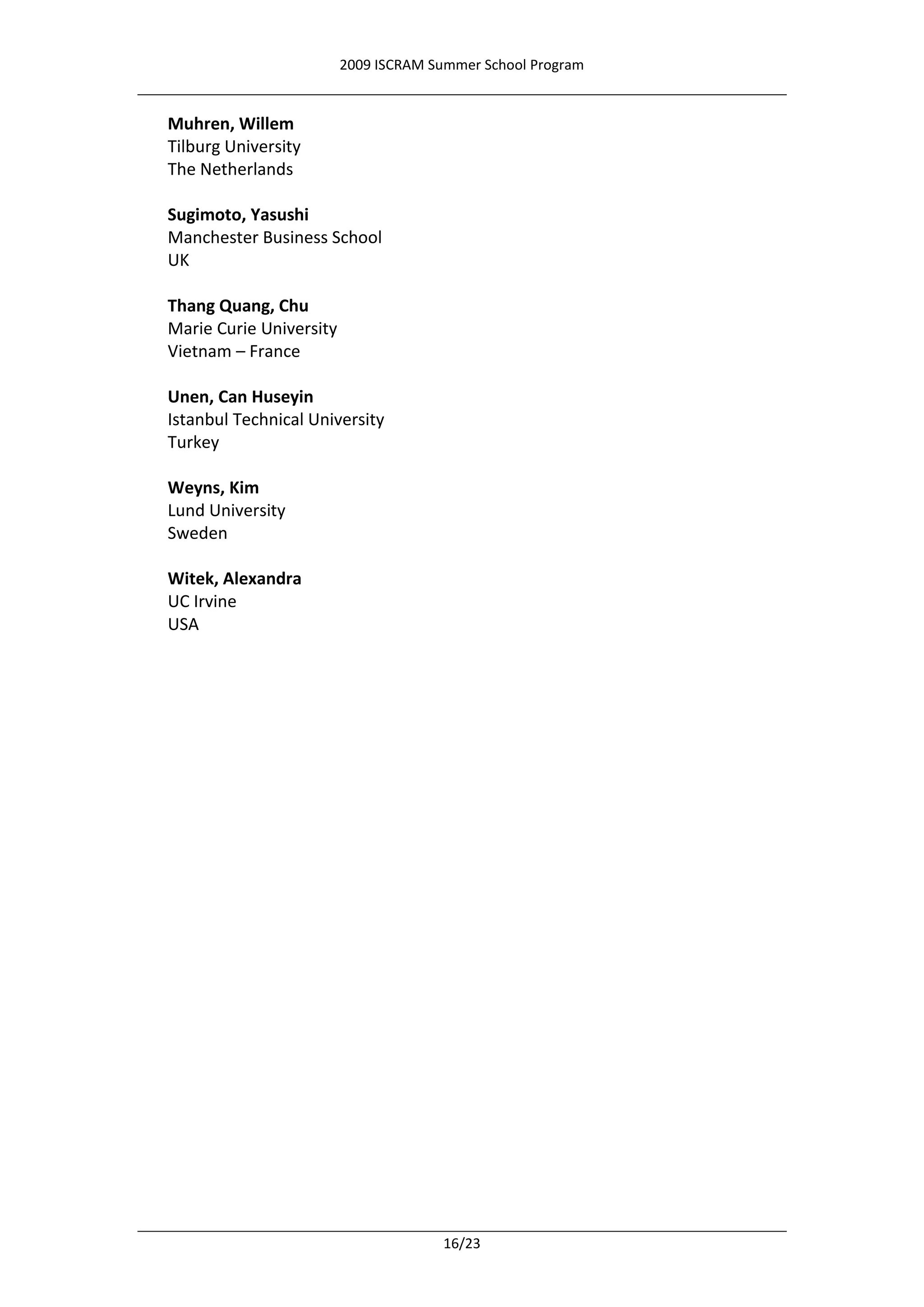 2009 ISCRAM Summer School Program


Muhren, Willem
Tilburg University
The Netherlands

Sugimoto, Yasushi
Manchester Business School
UK

Thang Quang, Chu
Marie Curie University
Vietnam – France

Unen, Can Huseyin
Istanbul Technical University
Turkey

Weyns, Kim
Lund University
Sweden

Witek, Alexandra
UC Irvine
USA




                                       16/23
 