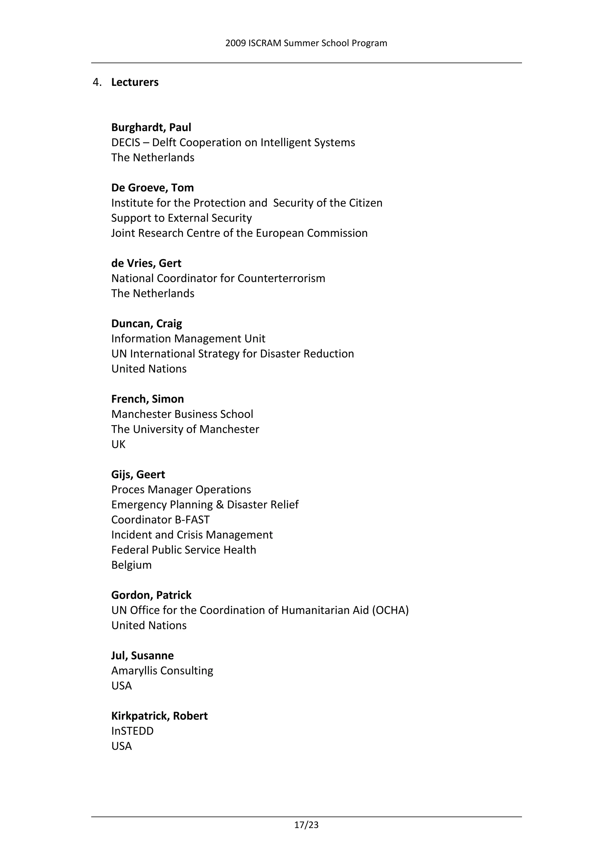 2009 ISCRAM Summer School Program


4. Lecturers


   Burghardt, Paul
   DECIS – Delft Cooperation on Intelligent Systems
   The Netherlands

   De Groeve, Tom
   Institute for the Protection and Security of the Citizen
   Support to External Security
   Joint Research Centre of the European Commission

   de Vries, Gert
   National Coordinator for Counterterrorism
   The Netherlands

   Duncan, Craig
   Information Management Unit
   UN International Strategy for Disaster Reduction
   United Nations

   French, Simon
   Manchester Business School
   The University of Manchester
   UK

   Gijs, Geert
   Proces Manager Operations
   Emergency Planning & Disaster Relief
   Coordinator B-FAST
   Incident and Crisis Management
   Federal Public Service Health
   Belgium

   Gordon, Patrick
   UN Office for the Coordination of Humanitarian Aid (OCHA)
   United Nations

   Jul, Susanne
   Amaryllis Consulting
   USA

   Kirkpatrick, Robert
   InSTEDD
   USA




                                        17/23
 