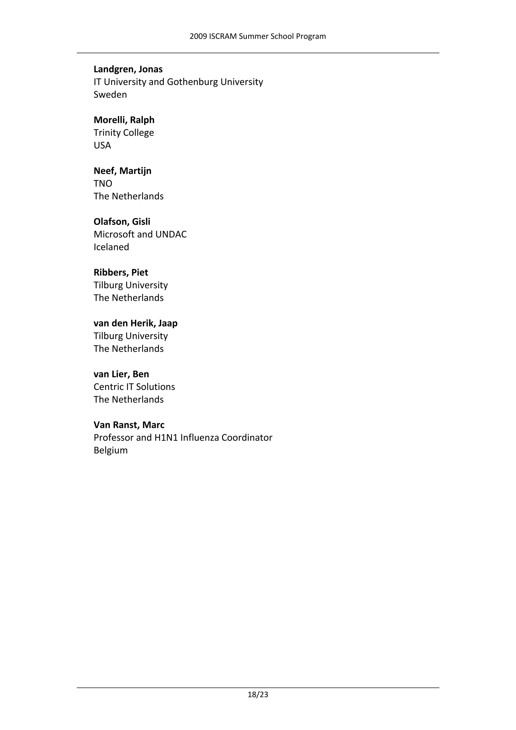 2009 ISCRAM Summer School Program


Landgren, Jonas
IT University and Gothenburg University
Sweden

Morelli, Ralph
Trinity College
USA

Neef, Martijn
TNO
The Netherlands

Olafson, Gisli
Microsoft and UNDAC
Icelaned

Ribbers, Piet
Tilburg University
The Netherlands

van den Herik, Jaap
Tilburg University
The Netherlands

van Lier, Ben
Centric IT Solutions
The Netherlands

Van Ranst, Marc
Professor and H1N1 Influenza Coordinator
Belgium




                                     18/23
 