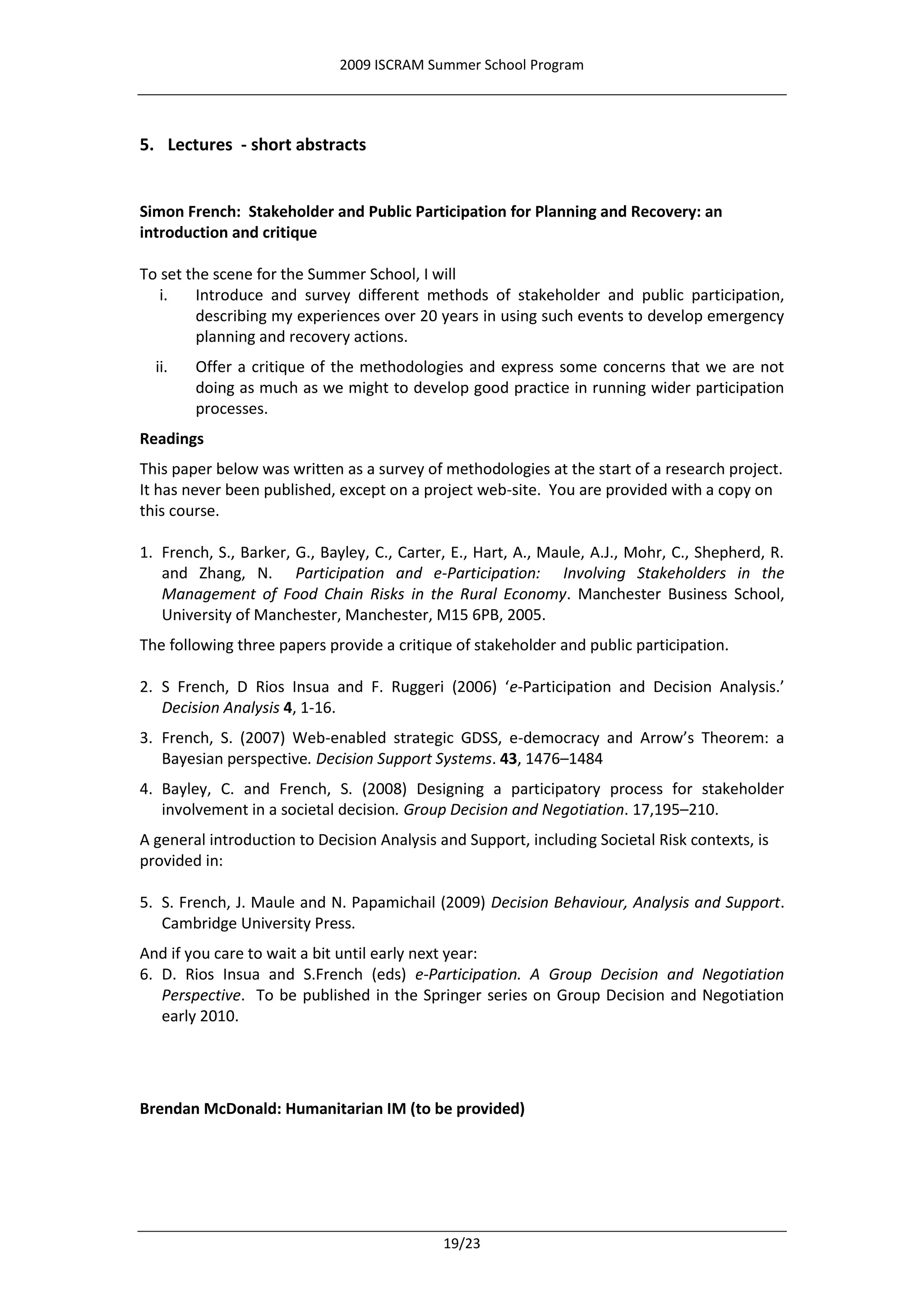 2009 ISCRAM Summer School Program




5. Lectures - short abstracts


Simon French: Stakeholder and Public Participation for Planning and Recovery: an
introduction and critique

To set the scene for the Summer School, I will
   i.   Introduce and survey different methods of stakeholder and public participation,
        describing my experiences over 20 years in using such events to develop emergency
        planning and recovery actions.
  ii.   Offer a critique of the methodologies and express some concerns that we are not
        doing as much as we might to develop good practice in running wider participation
        processes.
Readings
This paper below was written as a survey of methodologies at the start of a research project.
It has never been published, except on a project web-site. You are provided with a copy on
this course.

1. French, S., Barker, G., Bayley, C., Carter, E., Hart, A., Maule, A.J., Mohr, C., Shepherd, R.
   and Zhang, N. Participation and e-Participation: Involving Stakeholders in the
   Management of Food Chain Risks in the Rural Economy. Manchester Business School,
   University of Manchester, Manchester, M15 6PB, 2005.
The following three papers provide a critique of stakeholder and public participation.

2. S French, D Rios Insua and F. Ruggeri (2006) ‘e-Participation and Decision Analysis.’
   Decision Analysis 4, 1-16.
3. French, S. (2007) Web-enabled strategic GDSS, e-democracy and Arrow’s Theorem: a
   Bayesian perspective. Decision Support Systems. 43, 1476–1484
4. Bayley, C. and French, S. (2008) Designing a participatory process for stakeholder
   involvement in a societal decision. Group Decision and Negotiation. 17,195–210.
A general introduction to Decision Analysis and Support, including Societal Risk contexts, is
provided in:

5. S. French, J. Maule and N. Papamichail (2009) Decision Behaviour, Analysis and Support.
   Cambridge University Press.
And if you care to wait a bit until early next year:
6. D. Rios Insua and S.French (eds) e-Participation. A Group Decision and Negotiation
   Perspective. To be published in the Springer series on Group Decision and Negotiation
   early 2010.




Brendan McDonald: Humanitarian IM (to be provided)




                                             19/23
 