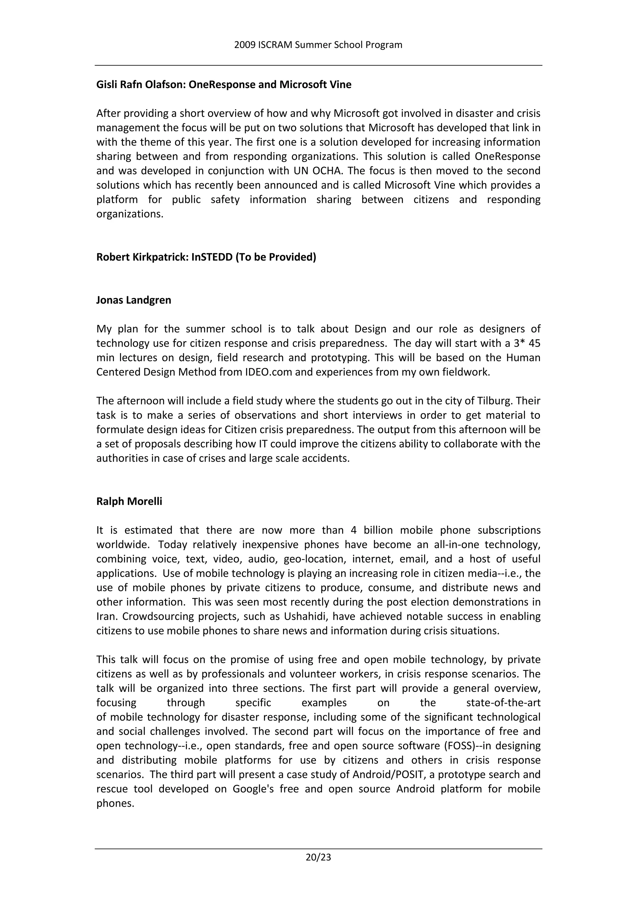 2009 ISCRAM Summer School Program


Gisli Rafn Olafson: OneResponse and Microsoft Vine

After providing a short overview of how and why Microsoft got involved in disaster and crisis
management the focus will be put on two solutions that Microsoft has developed that link in
with the theme of this year. The first one is a solution developed for increasing information
sharing between and from responding organizations. This solution is called OneResponse
and was developed in conjunction with UN OCHA. The focus is then moved to the second
solutions which has recently been announced and is called Microsoft Vine which provides a
platform for public safety information sharing between citizens and responding
organizations.


Robert Kirkpatrick: InSTEDD (To be Provided)


Jonas Landgren

My plan for the summer school is to talk about Design and our role as designers of
technology use for citizen response and crisis preparedness. The day will start with a 3* 45
min lectures on design, field research and prototyping. This will be based on the Human
Centered Design Method from IDEO.com and experiences from my own fieldwork.

The afternoon will include a field study where the students go out in the city of Tilburg. Their
task is to make a series of observations and short interviews in order to get material to
formulate design ideas for Citizen crisis preparedness. The output from this afternoon will be
a set of proposals describing how IT could improve the citizens ability to collaborate with the
authorities in case of crises and large scale accidents.


Ralph Morelli

It is estimated that there are now more than 4 billion mobile phone subscriptions
worldwide. Today relatively inexpensive phones have become an all-in-one technology,
combining voice, text, video, audio, geo-location, internet, email, and a host of useful
applications. Use of mobile technology is playing an increasing role in citizen media--i.e., the
use of mobile phones by private citizens to produce, consume, and distribute news and
other information. This was seen most recently during the post election demonstrations in
Iran. Crowdsourcing projects, such as Ushahidi, have achieved notable success in enabling
citizens to use mobile phones to share news and information during crisis situations.

This talk will focus on the promise of using free and open mobile technology, by private
citizens as well as by professionals and volunteer workers, in crisis response scenarios. The
talk will be organized into three sections. The first part will provide a general overview,
focusing        through       specific      examples       on        the      state-of-the-art
of mobile technology for disaster response, including some of the significant technological
and social challenges involved. The second part will focus on the importance of free and
open technology--i.e., open standards, free and open source software (FOSS)--in designing
and distributing mobile platforms for use by citizens and others in crisis response
scenarios. The third part will present a case study of Android/POSIT, a prototype search and
rescue tool developed on Google's free and open source Android platform for mobile
phones.



                                             20/23
 
