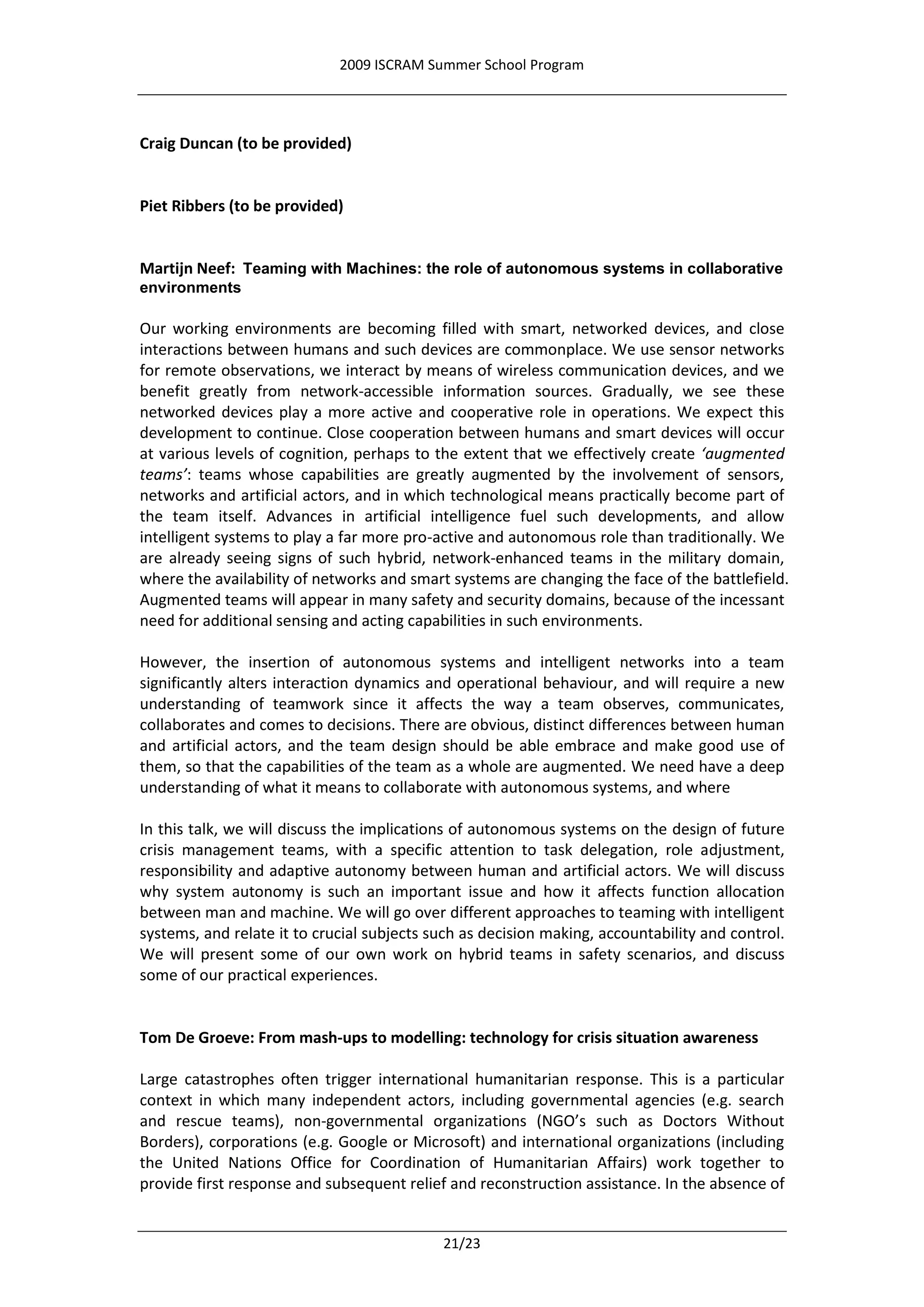 2009 ISCRAM Summer School Program




Craig Duncan (to be provided)


Piet Ribbers (to be provided)


Martijn Neef: Teaming with Machines: the role of autonomous systems in collaborative
environments

Our working environments are becoming filled with smart, networked devices, and close
interactions between humans and such devices are commonplace. We use sensor networks
for remote observations, we interact by means of wireless communication devices, and we
benefit greatly from network-accessible information sources. Gradually, we see these
networked devices play a more active and cooperative role in operations. We expect this
development to continue. Close cooperation between humans and smart devices will occur
at various levels of cognition, perhaps to the extent that we effectively create ‘augmented
teams’: teams whose capabilities are greatly augmented by the involvement of sensors,
networks and artificial actors, and in which technological means practically become part of
the team itself. Advances in artificial intelligence fuel such developments, and allow
intelligent systems to play a far more pro-active and autonomous role than traditionally. We
are already seeing signs of such hybrid, network-enhanced teams in the military domain,
where the availability of networks and smart systems are changing the face of the battlefield.
Augmented teams will appear in many safety and security domains, because of the incessant
need for additional sensing and acting capabilities in such environments.

However, the insertion of autonomous systems and intelligent networks into a team
significantly alters interaction dynamics and operational behaviour, and will require a new
understanding of teamwork since it affects the way a team observes, communicates,
collaborates and comes to decisions. There are obvious, distinct differences between human
and artificial actors, and the team design should be able embrace and make good use of
them, so that the capabilities of the team as a whole are augmented. We need have a deep
understanding of what it means to collaborate with autonomous systems, and where

In this talk, we will discuss the implications of autonomous systems on the design of future
crisis management teams, with a specific attention to task delegation, role adjustment,
responsibility and adaptive autonomy between human and artificial actors. We will discuss
why system autonomy is such an important issue and how it affects function allocation
between man and machine. We will go over different approaches to teaming with intelligent
systems, and relate it to crucial subjects such as decision making, accountability and control.
We will present some of our own work on hybrid teams in safety scenarios, and discuss
some of our practical experiences.


Tom De Groeve: From mash-ups to modelling: technology for crisis situation awareness

Large catastrophes often trigger international humanitarian response. This is a particular
context in which many independent actors, including governmental agencies (e.g. search
and rescue teams), non-governmental organizations (NGO’s such as Doctors Without
Borders), corporations (e.g. Google or Microsoft) and international organizations (including
the United Nations Office for Coordination of Humanitarian Affairs) work together to
provide first response and subsequent relief and reconstruction assistance. In the absence of


                                            21/23
 