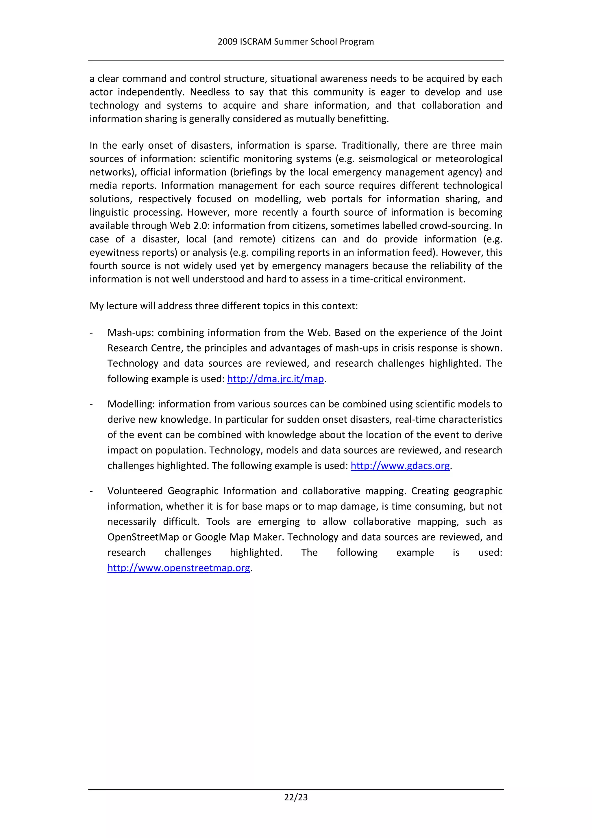 2009 ISCRAM Summer School Program


a clear command and control structure, situational awareness needs to be acquired by each
actor independently. Needless to say that this community is eager to develop and use
technology and systems to acquire and share information, and that collaboration and
information sharing is generally considered as mutually benefitting.

In the early onset of disasters, information is sparse. Traditionally, there are three main
sources of information: scientific monitoring systems (e.g. seismological or meteorological
networks), official information (briefings by the local emergency management agency) and
media reports. Information management for each source requires different technological
solutions, respectively focused on modelling, web portals for information sharing, and
linguistic processing. However, more recently a fourth source of information is becoming
available through Web 2.0: information from citizens, sometimes labelled crowd-sourcing. In
case of a disaster, local (and remote) citizens can and do provide information (e.g.
eyewitness reports) or analysis (e.g. compiling reports in an information feed). However, this
fourth source is not widely used yet by emergency managers because the reliability of the
information is not well understood and hard to assess in a time-critical environment.

My lecture will address three different topics in this context:

-   Mash-ups: combining information from the Web. Based on the experience of the Joint
    Research Centre, the principles and advantages of mash-ups in crisis response is shown.
    Technology and data sources are reviewed, and research challenges highlighted. The
    following example is used: http://dma.jrc.it/map.

-   Modelling: information from various sources can be combined using scientific models to
    derive new knowledge. In particular for sudden onset disasters, real-time characteristics
    of the event can be combined with knowledge about the location of the event to derive
    impact on population. Technology, models and data sources are reviewed, and research
    challenges highlighted. The following example is used: http://www.gdacs.org.

-   Volunteered Geographic Information and collaborative mapping. Creating geographic
    information, whether it is for base maps or to map damage, is time consuming, but not
    necessarily difficult. Tools are emerging to allow collaborative mapping, such as
    OpenStreetMap or Google Map Maker. Technology and data sources are reviewed, and
    research    challenges      highlighted.   The    following    example    is    used:
    http://www.openstreetmap.org.




                                             22/23
 