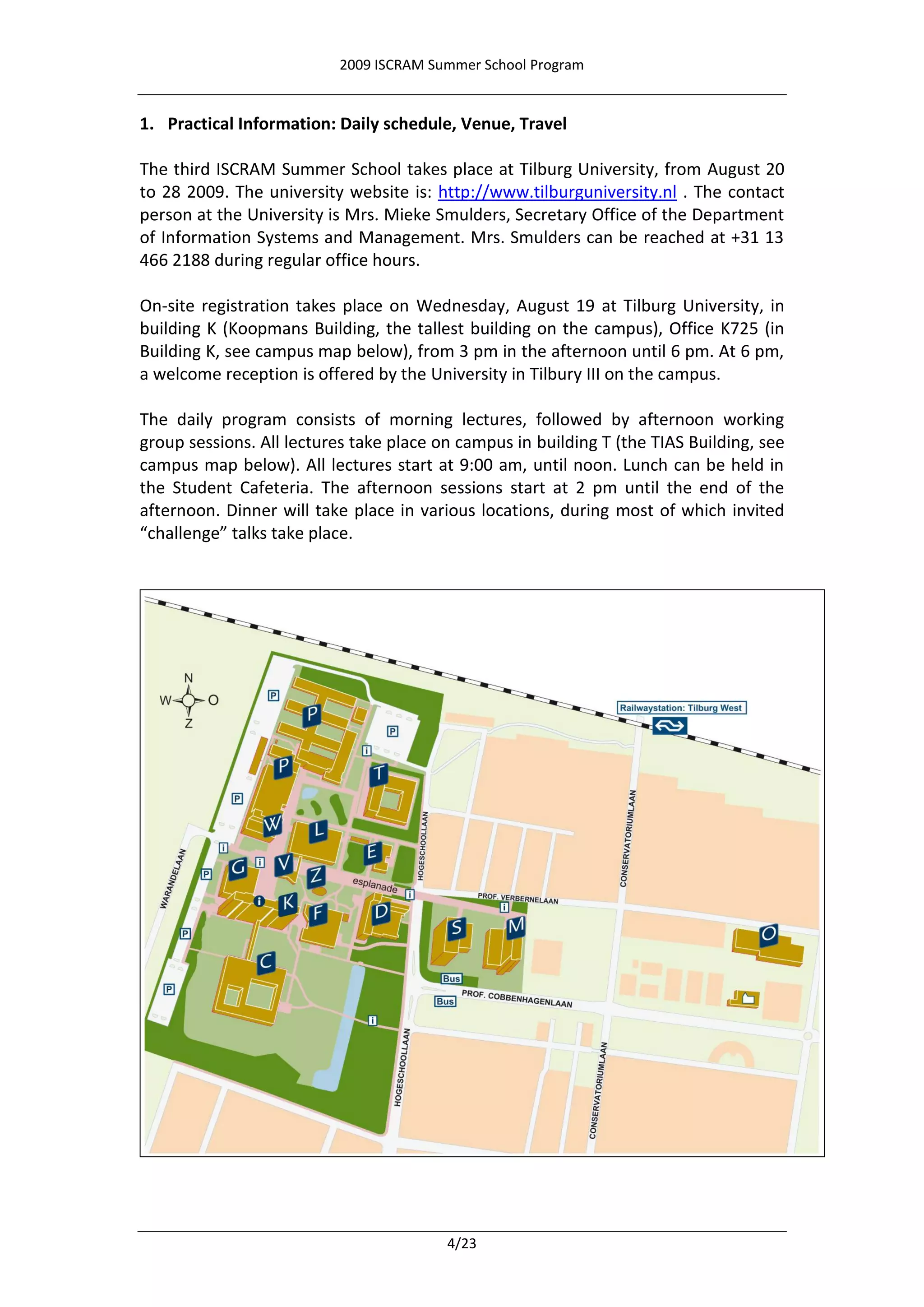 2009 ISCRAM Summer School Program


1. Practical Information: Daily schedule, Venue, Travel

The third ISCRAM Summer School takes place at Tilburg University, from August 20
to 28 2009. The university website is: http://www.tilburguniversity.nl . The contact
person at the University is Mrs. Mieke Smulders, Secretary Office of the Department
of Information Systems and Management. Mrs. Smulders can be reached at +31 13
466 2188 during regular office hours.

On-site registration takes place on Wednesday, August 19 at Tilburg University, in
building K (Koopmans Building, the tallest building on the campus), Office K725 (in
Building K, see campus map below), from 3 pm in the afternoon until 6 pm. At 6 pm,
a welcome reception is offered by the University in Tilbury III on the campus.

The daily program consists of morning lectures, followed by afternoon working
group sessions. All lectures take place on campus in building T (the TIAS Building, see
campus map below). All lectures start at 9:00 am, until noon. Lunch can be held in
the Student Cafeteria. The afternoon sessions start at 2 pm until the end of the
afternoon. Dinner will take place in various locations, during most of which invited
“challenge” talks take place.




                                         4/23
 