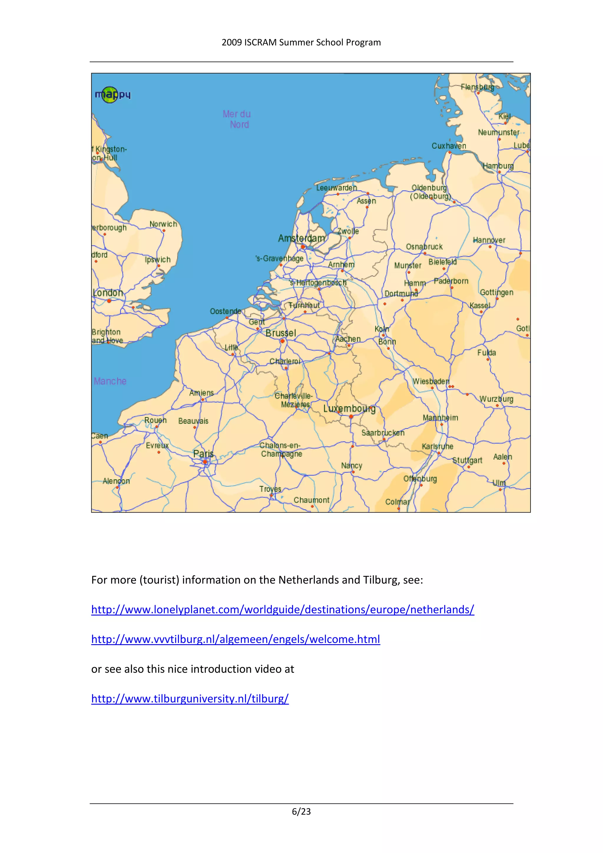 2009 ISCRAM Summer School Program




For more (tourist) information on the Netherlands and Tilburg, see:

http://www.lonelyplanet.com/worldguide/destinations/europe/netherlands/

http://www.vvvtilburg.nl/algemeen/engels/welcome.html

or see also this nice introduction video at

http://www.tilburguniversity.nl/tilburg/




                                           6/23
 