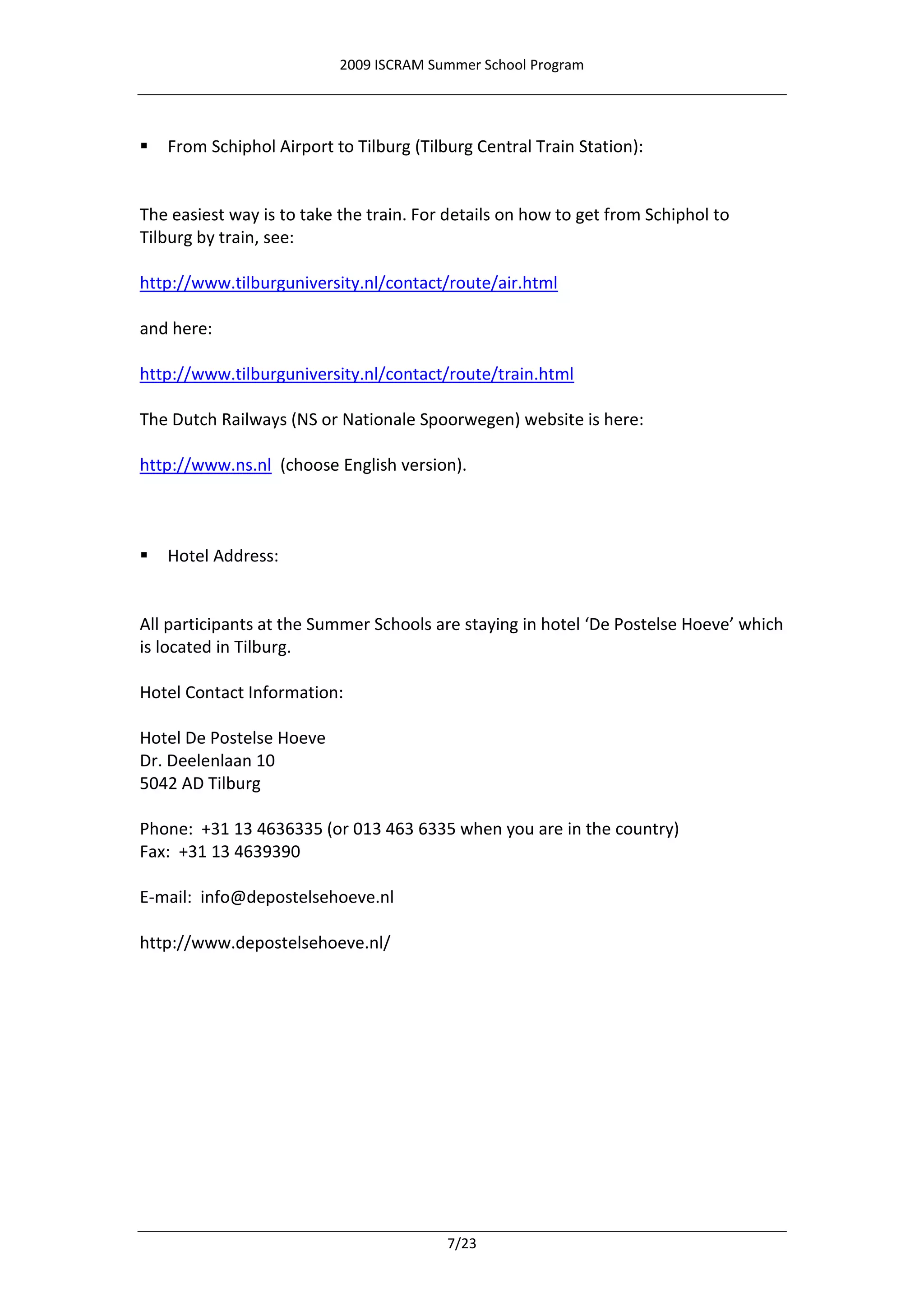 2009 ISCRAM Summer School Program




   From Schiphol Airport to Tilburg (Tilburg Central Train Station):


The easiest way is to take the train. For details on how to get from Schiphol to
Tilburg by train, see:

http://www.tilburguniversity.nl/contact/route/air.html

and here:

http://www.tilburguniversity.nl/contact/route/train.html

The Dutch Railways (NS or Nationale Spoorwegen) website is here:

http://www.ns.nl (choose English version).



   Hotel Address:


All participants at the Summer Schools are staying in hotel ‘De Postelse Hoeve’ which
is located in Tilburg.

Hotel Contact Information:

Hotel De Postelse Hoeve
Dr. Deelenlaan 10
5042 AD Tilburg

Phone: +31 13 4636335 (or 013 463 6335 when you are in the country)
Fax: +31 13 4639390

E-mail: info@depostelsehoeve.nl

http://www.depostelsehoeve.nl/




                                          7/23
 