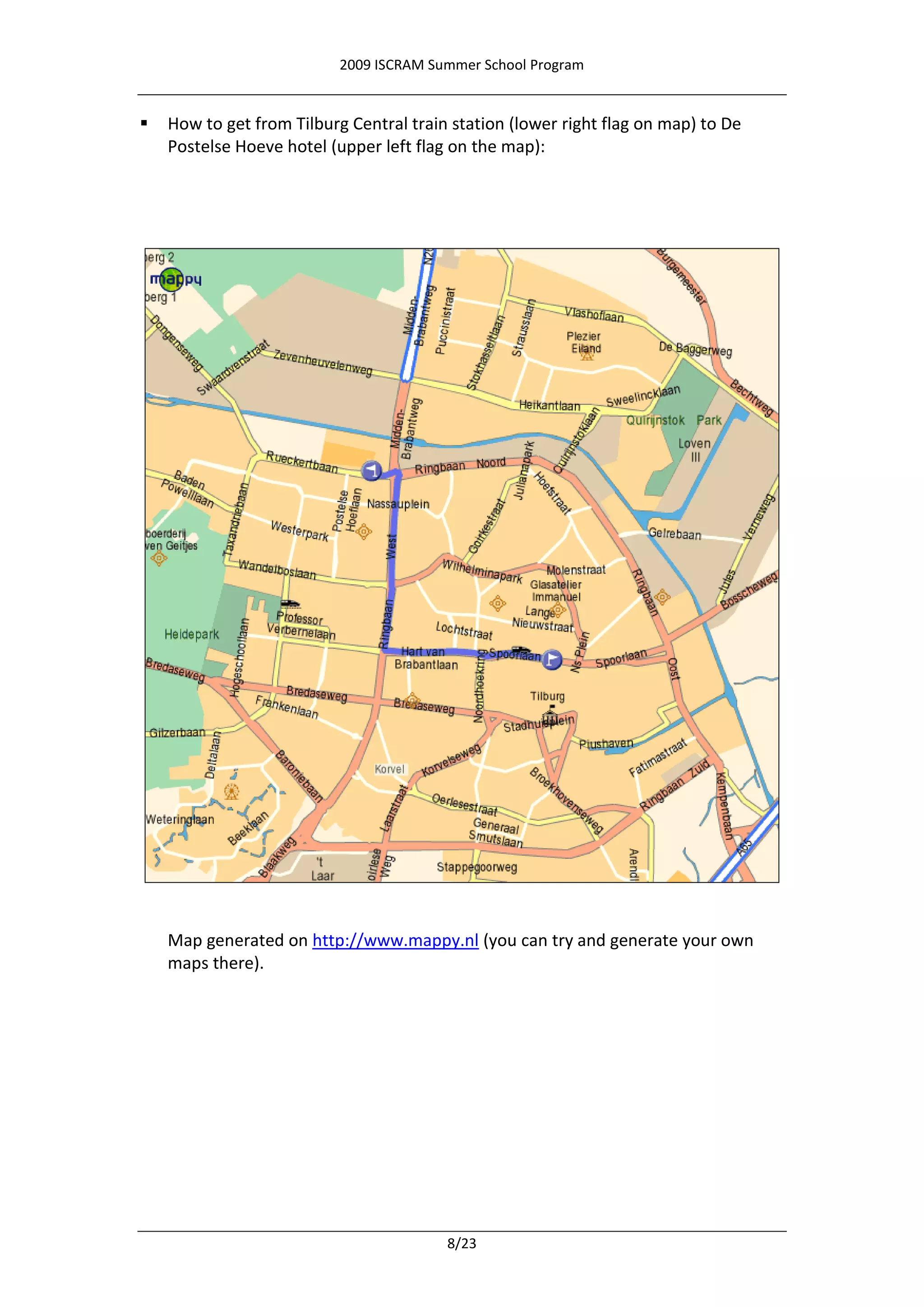 2009 ISCRAM Summer School Program


   How to get from Tilburg Central train station (lower right flag on map) to De
    Postelse Hoeve hotel (upper left flag on the map):




    Map generated on http://www.mappy.nl (you can try and generate your own
    maps there).




                                         8/23
 