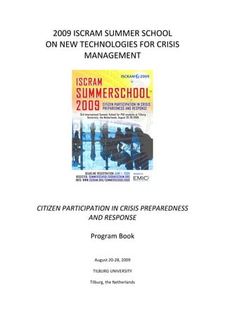2009 ISCRAM SUMMER SCHOOL
  ON NEW TECHNOLOGIES FOR CRISIS
           MANAGEMENT




CITIZEN PARTICIPATION IN CRISIS PREPAREDNESS
                AND RESPONSE

               Program Book


                 August 20-28, 2009

                TILBURG UNIVERSITY

               Tilburg, the Netherlands
 
