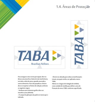 1.4. Áreas de Proteção




Para assegurar uma correta percepção, deve-se         - Deverá ser adotada para todas as manifestações
deixar uma área livre, limite de não interferência,   visuais, nas quais venha a ser aplicada a marca
em toda a volta da marca, quando associada a          TABA.
outros elementos. Para não prejudicar a leitura       Adotou-se a largura do triângulo do símbolo,
deve-se respeitar os limites de redução conforme      como unidade de medida para definir a área de
as seguintes regras:                                  Proteção da marca TABA, conforme especificado.
- Nenhum outro elemento gráfico deve ser
inserido na área definida;
- O campo de aplicação não pode ser menor que o
indicado;
 