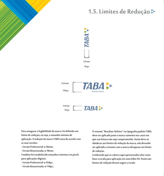 1.5. Limites de Redução




                                                          5,0 mm
                                                          59 px




                                    11,0 mm

                                      130 px



                                      5,0 mm
                                        59 px




Para assegurar a legibilidade da marca, foi definido um            O renome “Brazilian Airlines” na tipografia padrão TABA,
limite de redução, ou seja, o tamanho mínimo de                    deve ser aplicado junto à marca somente nos casos em
aplicação. A redução da marca TABA varia de acordo com             que sua leitura não seja comprometida. Assim deve-se
as suas versões:                                                   obedecer aos limites de redução da marca, não devendo
- Versão Preferencial: ø 30mm;                                     ser aplicado o renome caso a marca ultrapasse seu limite
- Versão Rotacionada: ø 10mm;                                      de redução.
Também foi estabelecido tamanhos mínimos em pixels                 Lembrando que os valores aqui apresentados têm como
para aplicações digitais.                                          base a escala para aplicação em uma folha A4. Assim tais
- Versão Preferencial: ø 354px;                                    limites de redução devem seguir a escala.
- Versão Rotacionada: ø 118px;
 