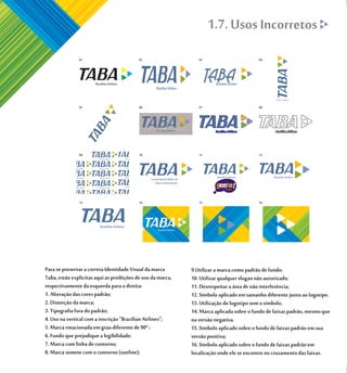 1.7. Usos Incorretos




Para se preservar a correta Identidade Visual da marca       9.Utilizar a marca como padrão de fundo;
Taba, estão explicitas aqui as proibições de uso da marca,   10. Utilizar qualquer slogan não autorizado;
respectivamente da esquerda para a direita:                  11. Desrespeitar a área de não interferência;
1. Alteração das cores padrão;                               12. Símbolo aplicado em tamanho diferente junto ao logotipo.
2. Distorção da marca;                                       13. Utilização do logotipo sem o símbolo.
3. Tipografia fora do padrão;                                14. Marca aplicada sobre o fundo de faixas padrão, mesmo que
4. Uso na vertical com a inscrição "Brazilian Airlines";     na versão negativa.
5. Marca rotacionada em grau diferente de 90º ;              15. Simbolo aplicado sobre o fundo de faixas padrão em sua
6. Fundo que prejudique a legibilidade;                      versão positiva;
7. Marca com linha de contorno;                              16. Símbolo aplicado sobre o fundo de faixas padrão em
8. Marca somete com o contorno (outline);                    localização onde ele se encontre no cruzamento das faixas.
 